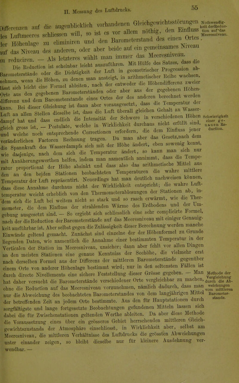 ,,. vi- r, ,rm.>»mifl(^ujn Gleichgewichtsstörungen Noüwendig- fifeffprPTi7Pn auf die augenolu-klicn voinanacnm vmu.ub ° keitderBeduc- aißeieiizen .im uiu « g nöthie, den Emfluss «ou aufd». les Luftmeeres schlössen will, so ist es vor allem notiug? Mwm«.i«.«. L Höhenlage zu eliminiren und den Barometerstand des einen Ortes. 5 SSE des anderen, oder aber beide anf ein gemeinsames Niveau u refuciren _ Als letzteres wählt man immer das Meeresniveau. uetiou^t scheinbar leicht auszuführen. Mit Hülfe des Satzes, dass d* Die rceauCTion geometrischer Progression ab- Baroineterstande oder d^e D1C^^ in arithmetischer Reihe wachsen, Ä^^t^Ä. nach de/entweder die Höhendifferenz zweier Ort aus d n gegebenen Barometerständen oder aber aus der gegebenen Hohen- d^erenzundBarometerstande eines Ortes der des anderen berechnet werden kann BeTdieser Gleichung ist dann aber vorausgesetzt, dass die Temperatur dei Laf'anallen Stellen dieselbe ist, dass die Luft überall gleichen Gehalt an Wasser- , topTÄ endlich die Intensität der Schwere in verschiedene,; Hohen s«, iTch eross ist - Postulate, welche in Wirklichkeit durchaus nicht erfüllt sind, Re. und wdle no'ch entsprechende Correctionen erfordern, die dem^Einnuss 3ener veränlerUchen Factoren Rechnung tragen. Da man aber das Gesetz,nach dem Z ^s Wasserdampfs sich mit der Höhe ändert, eben sowenig kennt wie dasjenige, nach dem sich die Temperatur ändert, so kann man sich nur mit Annlherungswerthen helfen, indem man namentlich annimmt dass ^ Tempe- ratur proportional der Höhe absinkt und dass also das arithmetische Mittel au den an den beiden Stationen beobachteten Temperaturen die wahre mittlere Temperatur der Luft repräsentirt. Neuerdings hat man deutlich nachweisen können, dass diese Annahme durchaus nicht der Wirklichkeit entspricht; die wahre Luft- temperatm weicht erheblich von den Thermometerablesungen der Stationen ab in- 'dem sich die Luft bei weitem nicht so stark und so rasch erwärmt, wie die iher- mometer, die dem Einfluss der strahlenden Wärme des Erdbodens und der Um- gebung ausgesetzt sind. - So ergiebt sich schliesslich eine sehr complicirte Formel, nach der dieReduction der Barometerstände auf das Meeresniveau mit einiger Genauig- keit ausführbar ist. Aber selbst gegen die Zulässigkeit dieser Berechnung werden manche Einwände geltend gemacht. Zunächst sind einzelne der der Höhenformel zu Grunde liegenden Daten, wie namentlich die Annahme einer bestimmten Temperatm in der Verticalen der Station im Meeresniveau, unsicher; dann aber fehlt vor allen Dingen an den meisten Stationen eine genaue Kenntniss der Seehöhe, die vielmehr erst nach derselben Formel aus der Differenz der mittleren Barometerstände gegenüber einem Orte von anderer Höhenlage bestimmt wird; nur in den seltensten Fällen ist durch directe Nivellements eine sichere Feststellung dieser Grösse gegeben. - Man Metoode^der hat daher versucht die Barometerstände verschiedener Orte vergleichbar zu machen, durch die Ab_ ohne die Reduction auf das Meeresniveau vorzunehmen, nämlich dadurch, dass man ^ wdchungen^ nur die Abweichung des beobachteten Barometerstandes von dem langjährigen Mittel Barometer- der betreffenden Zeit an jedem Orte bestimmte. Aus den für Hauptstationen durch sorgfältigste und lange fortgesetzte Beobachtungen gefundenen Mitteln lassen sich dabei die für Zwischenstationen geltenden Werthe ableiten. Da aber diese Methode die Voraussetzung eines über ein grösseres Gebiet herrschenden mittleren Gleich- gewichtszustands der Atmosphäre einschliesst, in Wirklichkeit aber, selbst am Meeresniveau, die mittleren Verhältnisse des Luftdrucks die grössten Abweichungen unter einander zeigen, so bleibt dieselbe nur für kleinere Ausdehnung ver- wendbar. —