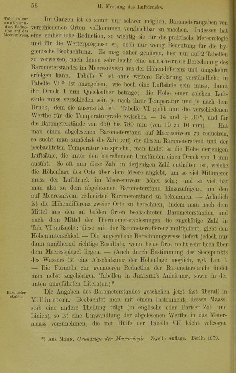 Tabellen zur annähern- Im Ganzen ist es somit nur schwer möglich, Barometerangaben von K 2?SL verscmedene* Orten vollkommen vergleichbar zu machen. Indessen hat Meeresniveau, eine einheitliche Reduotion, so wichtig sie für die praktische Meteorologie und für die Wetterprognose ist, doch nur wenig Bedeutung für die hy- gienische Beobachtung. Es mag daher genügen, hier nur auf 2 Tabellen zu verweisen, nach denen sehr leicht eine annähernde Berechnung des Barometerstandes im Meeresniveau aus der Höhendifferenz und umgekehrt erfolgen kann. Tabelle V ist ohne weitere Erklärung verständlich; in Tabelle VI* ist angegeben, wie hoch eine Luftsäule sein muss, damit ihr Druck 1 mm Quecksilber betrage; die Höhe einer solchen Luft- säule muss verschieden sein je nach ihrer Temperatur und je nach dem Druck, dem sie ausgesetzt ist. Tabelle VI giebt nun die verschiedenen Werthe für die Temperaturgrade zwischen — 14 und + 30°, und für die Barometerstände von 670 bis 780 mm (von 10 zu 10 nun). — Hat man einen abgelesenen Barometerstand auf Meeresniveau zu reduciren, so sucht man zunächst die Zahl auf, die diesem Barometerstand und der beobachteten Temperatur entspricht; man findet so die Höhe derjenigen Luftsäule, die unter den betreffenden Umständen einen Druck von 1 mm ausübt. So oft nun diese Zahl in derjenigen Zahl enthalten ist, welche die Höhenlage des Orts über dem Meere angiebt, um so viel Millimi i< r muss der Luftdruck im Meeresniveau höher sein; und so viel hat man also zu dem abgelesenen Barometerstand hinzuzufügen, um den auf Meeresniveau reducirten Barometerstand zu bekommen. — Aehnlich ist die Höhendifferenz zweier Orte zu berechnen, indem man nach dem Mittel aus den an beiden Orten beobachteten Barometerständen und nach dem Mittel der Thermometerablesungen die zugehörige Zahl in Tab. VI aufsucht; diese mit der Barometerdifferenz multiplicirt, giebt den Höhenunterschied. — Die angegebene Berechnungsweise liefert jedoch nur dann annähernd richtige Resultate, wenn beide Orte nicht sehr hoch über dem Meeresspiegel hegen. — (Auch durch Bestimmung des Siedepunkts des Wassers ist eine Abschätzung der Höhenlage möglich, vgl. Tab. I. — Die Formeln zur genaueren Reduction der Barometerstände findet man nebst zugehörigen Tabellen in Jelinek's Anleitung, sowie in der unten angeführten Literatur.)6 Barometer- Die Angaben des Barometerstandes geschehen jetzt fast überall in Millimetern. Beobachtet man mit einem Instrument, dessen Maass- stab eine andere Theilung trägt (in englische oder Pariser Zoll und Linien), so ist eine Umwandlung der abgelesenen Werthe in das Meter- maass vorzunehmen, die mit Hülfe der Tabelle VH leicht vollzogen *) Aus Mohn, Grundzüge der Meteorologie. Zweite Auflage. Berlin 1879.