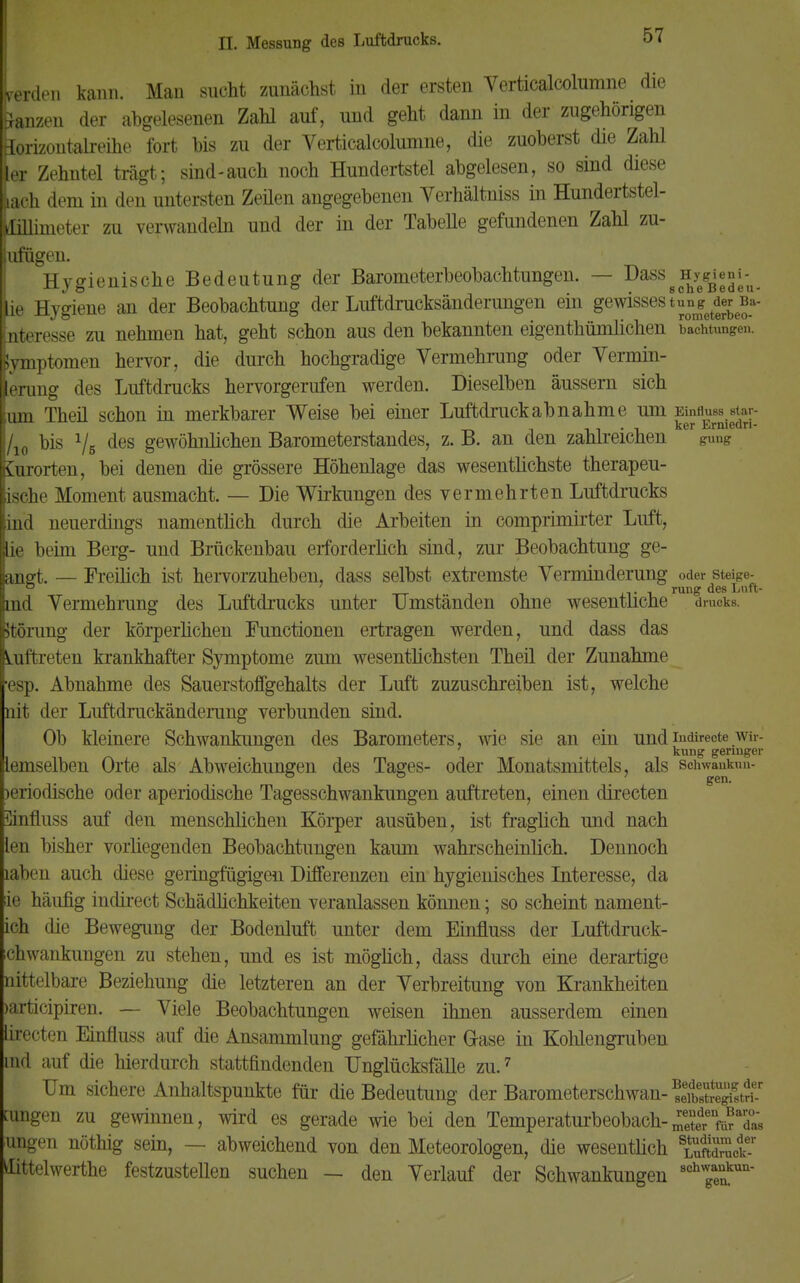 lerden kann. Man sucht zunächst in der ersten Verticalcolumne die ganzen der abgelesenen Zahl auf, und geht dann in der zugehörigen äorizontalreihe fort bis zu der Verticalcolumne, die zuoberst die Zahl ter Zehntel trägt; sind-auch noch Hundertstel abgelesen, so sind diese lach dem in den untersten Zeilen angegebenen Yerhältniss in Hundertstel- (tlülimeter zu verwandeln und der in der TabeUe gefundenen Zahl zu- ufügen. Hygienische Bedeutung der Barometerbeobachtungen. — Dass8fh^°;/U. ie Hygiene an der Beobachtung der Luftdrucksänderungen ein gewisses t^et^_a- nteresse zu nehmen hat, geht schon aus den bekannten eigenthümlichen bachtungen. Jymptomen hervor, die durch hochgradige Vermehrung oder Vermin- ierung des Luftdrucks hervorgerufen werden. Dieselben äussern sich lum Theil schon in merkbarer Weise bei einer Luftdruck ab nähme um Einfluss siar- , . . , ker Erniedn- /io Dis Vs des gewöhnlichen Barometerstandes, z. B. an den zahlreichen gung Kurorten, bei denen die grössere Höhenlage das wesentlichste therapeu- ische Moment ausmacht. — Die Wirkungen des vermehrten Luftdrucks ind neuerdings namentlich durch die Arbeiten in comprimirter Luft, lie beim Berg- und Brückenbau erforderlich sind, zur Beobachtung ge- angt. — Freilich ist hervorzuheben, dass selbst extremste Verminderung oder steige- ind Vermehrung des Luftdrucks unter Umständen ohne wesentliche drucks. ftorung der körperhchen Functionen ertragen werden, und dass das Auftreten krankhafter Symptome zum wesentlichsten Theil der Zunahme esp. Abnahme des Sauerstoffgehalts der Luft zuzuschreiben ist, welche nit der Luftdruckänderung verbunden sind. Ob kleinere Schwankungen des Barometers, wie sie an ein undindirecte wir- ° 7 kung geringer demselben Orte als Abweichungen des Tages- oder Monatsmittels, als scnwankun- beriodische oder aperiodische Tagesschwankungen auftreten, einen directen Einfluss auf den menschlichen Körper ausüben, ist fraglich und nach len bisher vorliegenden Beobachtungen kaum wahrscheinlich. Dennoch iahen auch diese geringfügigen Differenzen ein hygienisches Interesse, da ie häufig indirect Schädlichkeiten veranlassen können; so scheint nament- ich die Bewegung der Bodenluft unter dem Einfluss der Luftdrück- en wankungen zu stehen, und es ist möglich, dass durch eine derartige nittelbare Beziehung die letzteren an der Verbreitung von Krankheiten >articipiren. — Viele Beobachtungen weisen ihnen ausserdem einen lirecten Einfluss auf die Ansammlung gefährheher Grase in Kohlengruben md auf die hierdurch stattfindenden Unglücksfälle zu.7 Um sichere Anhaltspunkte für die Bedeutung der Barometerschwan- SnSffiÄ amgen zu gewinnen, wird es gerade wie bei den Temperaturbeobach-Se^Tas ungen nöthig sein, — abweichend von den Meteorologen, die wesentlich sÄdmcke-r Kittelwerthe festzustellen suchen — den Verlauf der Schwankungen Schwankun- gen.