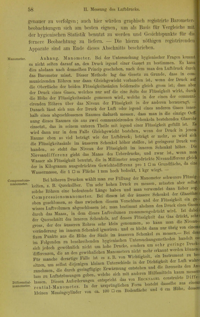 genauer zu verfolgen; auch hier würden graphisch rcgistrirte Barometer-] beobachtungen sich am besten eignen, um als Basis für Vergleiche mit! der hygienischen Statistik benutzt zu werden und Gesichtspunkte für diel fernere Beobachtung zu liefern. — Die hierzu nöthigen registrirenden] Apparate sind am Ende dieses Abschnitts beschrieben. Manometer. Anhang. Manometer. Bei der Untersuchung hygienischer Fragen komnr| es nicht selten darauf an, den Druck irgend einer Gasart zu bestimmen. Es kan dies alsdann nach demselben Princip geschehen, nach dem man den Luftdruck durc das Barometer misst. Dieser Methode lag das Gesetz zu Grunde, dass in cor municirenden Röhren nur dann Gleichgewicht vorhanden ist, wenn der Druck a die Oberfläche der beiden Flüssigkeitssäulen beiderseits gleich gross ist; dass ab der Druck eines Gases, welches nur auf die eine Seite der Flüssigkeit wirkt, dur die Höhe der Flüssigkeitssäule gemessen wird, welche in der einen der comimr cirenden Köhren über das Niveau der Flüssigkeit in der anderen herausragt. Danach lässt sich nun der Druck der Luft oder irgend eines anderen Gases inne halb eines abgeschlossenen Raumes dadurch messen, dass man in die einzige (V nung dieses Raumes ein aus zwei communicirenden Schenkeln bestehendes Glasro einsetzt, das in seinem unteren Theile mit irgend einer Flüssigkeit gefüllt ist. ] wird dann nur in dem Falle Gleichgewicht bestehen, wenn der Druck in jene: Räume eben so viel beträgt wie der Luftdruck; beträgt er mehr, so wird sie. die Flüssigkeitssäule im äusseren Schenkel höher stellen, ist geringerer Druck voi handen, so steht das Niveau der Flüssigkeit im inneren Schenkel höher. Diel Nieveaudifferenz giebt das Maass des Ueberdrucks; und zwar ist, wenn rnanl Wasser als Flüssigkeit benutzt, die in Millimeter ausgedrückte Niveaudifferenz gleich I der in Kilogramm ausgedrückten Gewichtsdifferenz pro 1 Dm Grundflache, da ein« Wassermasse, die 1 □ m Fläche 1 mm hoch bedeckt, 1 kgr wiegt. — CompresBions- Bei höheren Drucken wählt man zur Füllung der Manometer schwerere Flüssigl manometer. keiten % R Quecksiiber. Um sehr hohen Druck zu messen, müssten aber seibsci solche'Röhren eine bedeutende Länge haben und man verwendet dann lieber sog* Compressionsmanometer. Bei diesen ist der äussere Schenkel der Glasrohre* oben geschlossen, so dass zwischen diesem Verschluss und der Flüssigkeit ein ge- wisses Luftvolumen abgeschlossen ist; man bestimmt alsdann den Druck eines Gase * durch das Maass, in dem dieses Luftvolumen zusammengedrflickt wird^ Ist daba der Querschnitt des inneren Schenkels, auf dessen Flüssigkeit das Gas druckt sehj gross, der des äusseren Rohres sehr klein genommen, so kann man die Nneau fe nderung im inneren Schenkel ignoriren: und es bleibt dann nur übrig von inen, fixen Punkte aus die Höhe der Säule im äusseren Schenkel zu messen.- B da- ta Folgenden zu beschreibenden hygienischen Untersuchungsmethoden bande t es. sfeh iedoch gewöhnlich nicht um hohe Drucke, sondern um sehr 8*™«°»^ me enzm die an den gewöhnlichen Manometern nicht mehr erkannt werden können Ffmancne derartige Fälle ist es z.B. ™™^.toTn^ ™£ Len, um selbst diejenigen kleinen Unterschiede in der zunehmen, die durch geringfügige Erwärmung entstehen ™.d.^^^^ lass zu Luftströmungen geben, welche sich mit anderen * ^ pifferentiai- lassen. Diesen Anforderungen entspricht das von ^^fj*^ Manometer. r ential.Manometer. In der ursprünglichen Form besteht das elbe aus kleinen Messingcylinder von ca. 100 Dem Bodenflache und 6 cm Hohe,