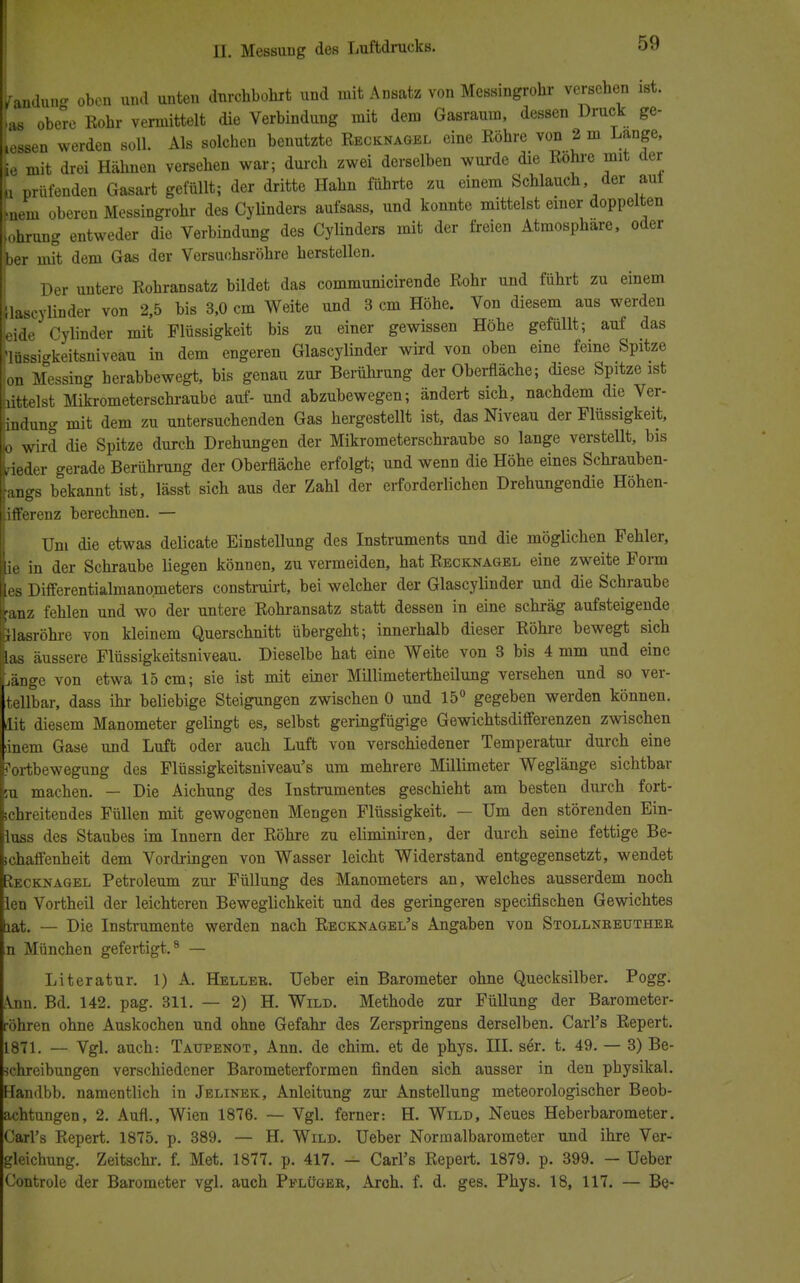 Ldung oben und unteu durchbohrt und mit Ansatz von Messingrohr versehen ist. .M obere Kohr vermittelt die Verbindung mit dem Gasraura, dessen Druck ge- »essen werden soll. Als solchen benutzte Kecknagel eine Röhre von 2 m Lange, je mit drei Hähnen versehen war; durch zwei derselben wurde die Bohre mit der n prüfenden Gasart gefüllt; der dritte Hahn führte zu einem Schlauch der auf tneni oberen Messingrohr des Cylinders aufsass, und konnte mittelst einer doppelten johrung entweder die Verbindung des Cylinders mit der freien Atmosphäre, oder her mit dem Gas der Versuchsröhre herstellen. Der untere Rohransatz bildet das communicirende Rohr und führt zu einem laseylinder von 2,5 bis 3,0 cm Weite und 3 cm Höhe. Von diesem aus werden neide Cylinder mit Flüssigkeit bis zu einer gewissen Höhe gefüllt; auf das 'lüssigkeitsniveau in dem engeren Glascylinder wird von oben eine feine Spitze on Messing herabbewegt, bis genau zur Berührung der Oberfläche; diese Spitze ist hittelst Mikrometerschraube auf- und abzubewegen; ändert sich, nachdem die Ver- ndung mit dem zu untersuchenden Gas hergestellt ist, das Niveau der Flüssigkeit, ■o wird die Spitze durch Drehungen der Mikrometerschraube so lange verstellt, bis rieder gerade Berührung der Oberfläche erfolgt; und wenn die Höhe eines Schrauben- •angs bekannt ist, lässt sich aus der Zahl der erforderlichen Drehungendie Höhen- ifferenz berechnen. — Um die etwas delicate Einstellung des Instruments und die möglichen Fehler, ie in der Schraube liegen können, zu vermeiden, hat Recknagel eine zweite Form ies Differentialmanometers construirt, bei welcher der Glascylinder und die Schraube anz fehlen und wo der untere Rohransatz statt dessen in eine schräg aufsteigende Jlasröhre von kleinem Querschnitt übergeht; innerhalb dieser Röhre bewegt sich las äussere Flüssigkeitsniveau. Dieselbe hat eine Weite von 3 bis 4 mm und eine ,änge von etwa 15 cm; sie ist mit einer Millimetertheilung versehen und so ver- teilbar, dass ihr beliebige Steigungen zwischen 0 und 15° gegeben werden können, dit diesem Manometer gelingt es, selbst geringfügige Gewichtsdifferenzen zwischen inem Gase und Luft oder auch Luft von verschiedener Temperatur durch eine Fortbewegung des Flüssigkeitsniveau's um mehrere Millimeter Weglänge sichtbar su machen. — Die Aichung des Instrumentes geschieht am besten durch fort- schreitendes Füllen mit gewogenen Mengen Flüssigkeit. — Um den störenden Ein- luss des Staubes im Innern der Röhre zu ehminiren, der durch seine fettige Be- schaffenheit dem Vordringen von Wasser leicht Widerstand entgegensetzt, wendet üecknagel Petroleum zur Füllung des Manometers an, welches ausserdem noch len Vortheil der leichteren Beweglichkeit und des geringeren speeifischen Gewichtes lat. — Die Instrumente werden nach Recknagel's Angaben von Stollnreuther n München gefertigt.8 — Literatur. 1) A. Heller. Ueber ein Barometer ohne Quecksilber» Pogg. Ann. Bd. 142. pag. 311. — 2) H. Wild. Methode zur Füllung der Barometer- röhren ohne Auskochen und ohne Gefahr des Zerspringens derselben. Carl's Repert. 1871. — Vgl. auch: Taupenot, Ann. de chim. et de phys. III. ser. t. 49. — 3) Be- schreibungen verschiedener Barometerformen finden sich ausser in den physikal. Handbb. namentlich in Jelinek, Anleitung zur Anstellung meteorologischer Beob- achtungen, 2. Aufl., Wien 1876. — Vgl. ferner: H. Wild, Neues Heberbarometer. Carl's Repert. 1875. p. 389. — H. Wild. Ueber Normalbarometer und ihre Ver- gleichung. Zeitschr. f. Met. 1877. p. 417. — Carl's Repert. 1879. p. 399. — Ueber Controle der Barometer vgl. auch Pelüger, Arch. f. d. ges. Phys. 18, 117. — Be-