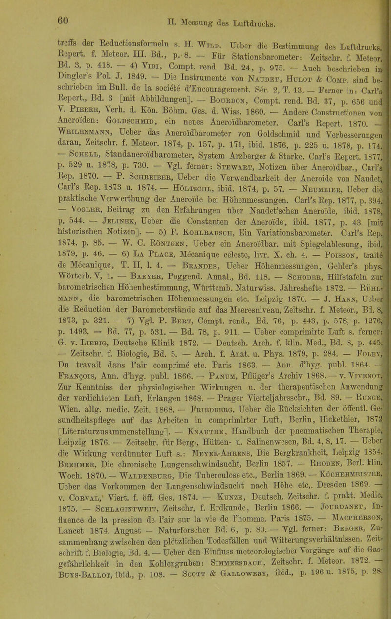 treffs der Reductionsformeln s. H. Wild, üeber die Bestimmung des Luftdrucks. Repert. f. Meteor. III. Bd., p.8. - Für Stationsbarometer: Zeitschr. f. Meteor] Bd. 3, p. 418. - 4) Vidi, Compt. rend. Bd. 24, p. 975. - Auch beschrieben ij Dingler's Pol. J. 1849. - Die Instrumente von Naudet, Hulot & Comp, sind bei schrieben im Bull, de la sociöte d'Encouragement. Ser. 2, T. 13. - Ferner in: Carl's Repert., Bd. 3 [mit Abbildungen]. — Botjrdon, Compt. rend. Bd. 37, p. 656 und! V. Pierre, Verh. d. Kön. Böhm. Ges. d. Wiss. 1860. — Andere Constructionen von! Aneroiden: Goldschmid, ein neues Aneroidbarometer. Carl's Repert. 1870. - Weilenmann, Ueber das Aneroidbarometer von Goldschmid und Verbesserungen daran, Zeitschr. f. Meteor. 1874, p. 157, p. 171, ibid. 1876, p. 225 u. 1878, p. 174.! — Schell, Standaneroidbarometer, System Arzberger & Starke, Carl's Repert. 1877, p. 529 u. 1878, p. 730. — Vgl. ferner-. Stewart, Notizen über Aneroidbar., Carl'sj Rep. 1870. — P. Schreiber, Ueber die Verwendbarkeit der Aneroide von Naudet, Carl's Rep. 1873 u. 1874. — Höltschl, ibid. 1874, p. 57. — Neumeier, Ueber die' praktische Verwerthung der Aneroide bei Höhenmessungen. Carl's Rep. 1877, p. 394] — Vogler, Beitrag zu den Erfahrungen über Naudet'schen Aneroide, ibid. 1878,j p. 544. — Jelinek, Ueber die Constanten der Aneroide, ibid. 1877, p. 43 [mit historischen Notizen]. — 5) F. Kohlrausch, Ein Variationsbarometer. Carl's Rep.! 1874, p. 85. — W. C. Röntgen, Ueber ein Aneroidbar. mit Spiegelablesung, ibid.j 1879, p. 46. — 6) La Place, Mecanique Celeste, livr. X. ch. 4. — Poisson, traite. de Mecanique, T. II, 1. 4. — Brandes, Ueber Höhenmessungen, Gehler's phys. Wörterb. V, 1. — Baeyer, Poggend. Annal., Bd. 118. — Schoder, Hilfstafeln zurj barometrischen Höhenbestimmung, Württemb. Naturwiss. Jahreshefte 1872. — RühlJ mann, die barometrischen Höhenmessungen etc. Leipzig 1870. — J. Hann, Ueber] die Reduction der Barometerstände auf das Meeresniveau, Zeitschr. f. Meteor., Bd. 8,; 1873, p. 321. — 7) Vgl. P. Bert, Compt. rend., Bd. 76, p. 443, p. 578, p. 1276, p. 1493. — Bd. 77, p. 531. — Bd. 78, p. 911. — Ueber comprimirte Luft s. ferner: G. v. Liebig, Deutsche Klinik 1872. — Deutsch. Arch. f. klin. Med., Bd. 8, p. 445. — Zeitschr. f. Biologie, Bd. 5. — Arch. f. Anat. u. Phys. 1879, p. 284. — Folev, Du travail dans l'air comprime etc. Paris 1863. — Ann. d'hyg. publ. 1864. —j Francois, Ann. d'hyg. publ. 1866. — Panum, Pflüger's Archiv 1868. — v. Vivenot,] Zur Kenntniss der physiologischen Wirkungen u. der therapeutischen Anwendung' der verdichteten Luft, Erlangen 1868. — Prager Vierteljahrsschr., Bd. 89. — Runge, Wien. allg. medic. Zeit. 1868. — Friedberg, Ueber die Rücksichten der öffentl. Ge- sundheitspflege auf das Arbeiten in comprimirter Luft, Berlin, Hickethier, 1872 [Literaturzusammenstellung]. — Knauthe, Handbuch der pneumatischen Therapie,- Leipzig 1876. — Zeitschr. für Berg-, Hütten- u. Salinenwesen, Bd. 4, 8,17. — Ueber die Wirkung verdünnter Luft s.: Meyer-Ahrens, Die Bergkrankheit, Leipzig 1854... Brehmer, Die chronische Lungenschwindsucht, Berlin 1857. — Rhoden, Berl. klin. Woch. 1870. — Waldenburg, Die Tuberculose etc., Berlin 1869. — Küchehmeister, Ueber das Vorkommen der Lungenschwindsucht nach Höhe etc,. Dresden 1869. — v. Corval, Viert, f. öff. Ges. 1874. — Kunze, Deutsch. Zeitschr. f. prakt. Medic. 1875. — Schlagintweit, Zeitschr, f. Erdkunde, Berlin 1866. — Jourdanet, In4 fluence de la pression de l'air sur la vie de l'homme. Paris 1875. — Macpherson, Lancet 1874. August - Naturforscher Bd! 6, p. 80. — Vgl. ferner: Berger, Zu- sammenhang zwischen den plötzlichen Todesfällen und Witterungsverhältnissen. Zeit- schrift f. Biologie, Bd. 4. — Ueber den Einfluss meteorologischer Vorgänge auf die Gas-] gefährlichkeit in den Kohlengruben: Simmersbach, Zeitschr. f. Meteor. 1872. — Buys-Ballot, ibid., p. 108. — Scott & GALLOWRaY, ibid., p. 196 u. 1875, p. 28.!