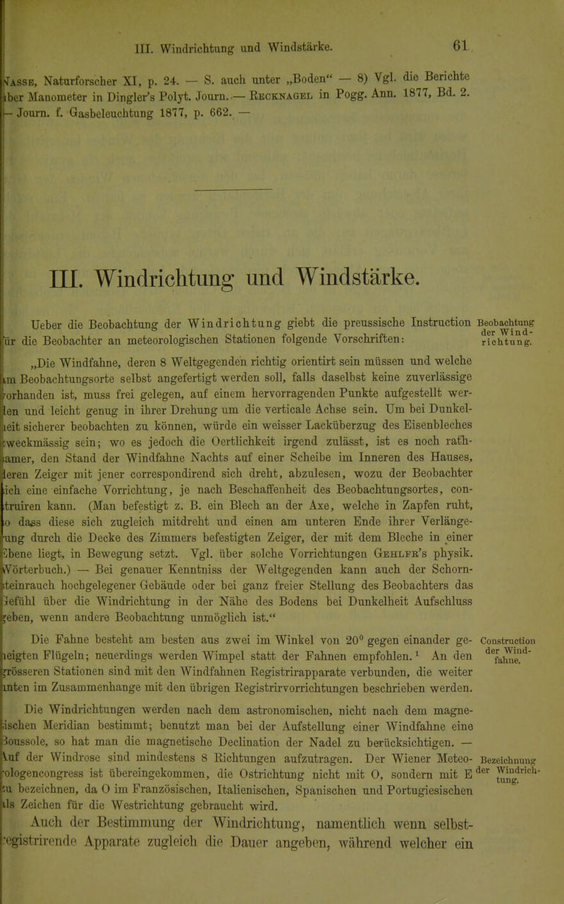 Tasse, Naturforscher XI, p. 24. - S. auch unter „Boden - 8) Vgl. die Berichte iber Manometer in Dingler's Polyt. Journ..— Recknagel in Pogg. Ann. 1877, Bd. 2. - Journ. f. Gasbeleuchtung 1877, p. 662. — III. Windrichtung und Windstärke. Ueber die Beobachtung der Windrichtung giebt die preussische Instruction Beobachtung ür die Beobachter an meteorologischen Stationen folgende Vorschriften: richtung. „Die Windfahne, deren 8 Weltgegendeh richtig orientirt sein müssen und welche im Beobachtungsorte selbst angefertigt werden soll, falls daselbst keine zuverlässige Vorhanden ist, muss frei gelegen, auf einem hervorragenden Punkte aufgestellt wer- ten und leicht genug in ihrer Drehung um die verticale Achse sein. Um bei Dunkel- leit sicherer beobachten zu können, würde ein weisser Lacküberzug des Eisenbleches weckmässig sein; wo es jedoch die Oertlichkeit irgend zulässt, ist es noch ratfh- amer, den Stand der Windfahne Nachts auf einer Scheibe im Inneren des Hauses, leren Zeiger mit jener correspondirend sich dreht, abzulesen, wozu der Beobachter ich eine einfache Vorrichtung, je nach Beschaffenheit des Beobachtungsortes, con- truiren kann. (Man befestigt z. B. ein Blech an der Axe, welche in Zapfen ruht, io dass diese sich zugleich mitdreht und einen am unteren Ende ihrer Verlänge- ung durch die Decke des Zimmers befestigten Zeiger, der mit dem Bleche in einer Sbene liegt, in Bewegung setzt. Vgl. über solche Vorrichtungen Gehlfr's physik. Wörterbuch.) — Bei genauer Kenntniss der Weltgegenden kann auch der Schorn- iteinrauch hochgelegener Gebäude oder bei ganz freier Stellung des Beobachters das jefühl über die Windrichtung in der Nähe des Bodens bei Dunkelheit Aufschluss feben, wenn andere Beobachtung unmöglich ist. Die Fahne besteht am besten aus zwei im Winkel von 20° gegen einander ge- Construction leigten Flügeln; neuerdings werden Wimpel statt der Fahnen empfohlen.1 An den defahaeUd grösseren Stationen sind mit den Windfahnen Begistrirapparate verbunden, die weiter inten im Zusammenhange mit den übrigen Registrirvorrichtungen beschrieben werden. Die Windrichtungen werden nach dem astronomischen, nicht nach dem magne- ;ischen Meridian bestimmt; benutzt man bei der Aufstellung einer Windfahne eine Boussole, so hat man die magnetische Declination der Nadel zu berücksichtigen. — \.uf der Windrose sind mindestens 8 Richtungen aufzutragen. Der Wiener Meteo- Bezeichnung •ologencongress ist übereingekommen, die Ostrichtung nicht mit 0, sondern mit Eder ^ngdrieh su bezeichnen, da 0 im Französischen, Italienischen, Spanischen und Portugiesischen ils Zeichen für die Westrichtung gebraucht wird. Auch der Bestimmung der Windrichtung, namentlich wenn selbst- registrirende Apparate zugleich die Dauer angeben, während welcher ein