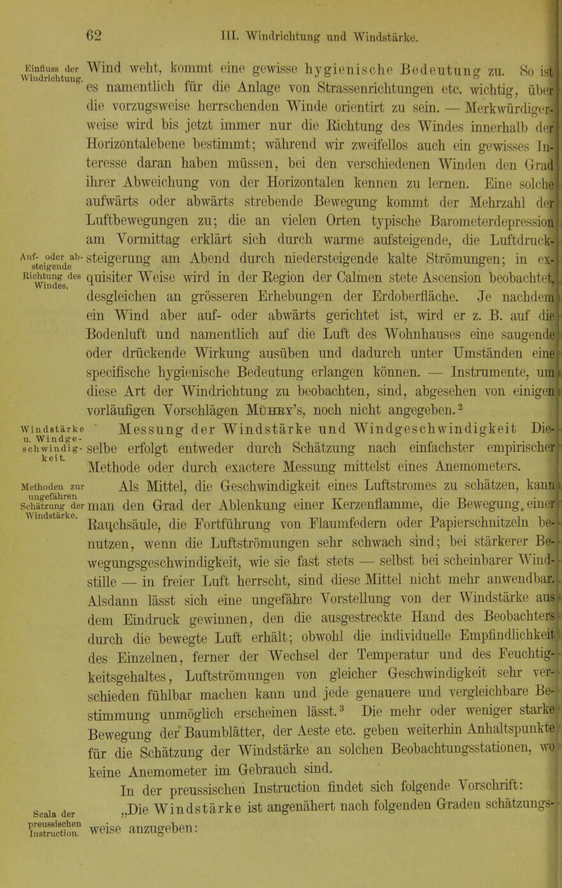 Kinfluss der Wind weht, kommt eine gewisse hygienische Bedeutung zu. So ist! ung'es namentlich für die Anlage von Strassenrichtungen etc. wichtig, übej die vorzugsweise herrschenden Winde orientirt zu sein. — Merkwürdige^ weise wird bis jetzt immer nur die Kichtung des Windes innerhalb defl Horizontalebene bestimmt; während wir zweifellos auch ein gewisses Infl teresse daran haben müssen, bei den verschiedenen Winden den Gradl ihrer Abweichung von der Horizontalen kennen zu lernen. Eine solche! aufwärts oder abwärts strebende Bewegung kommt der Mehrzahl deil Luftbewegungen zu; die an vielen Orten typische Barometerdepressioiai am Vormittag erklärt sich durch warme aufsteigende, die LuftdrucM Au8fjei°^rdeab Steigerung am Abend durch niedersteigende kalte Strömungen; in el Richtung des quisiter Weise wird in der Region der Calmen stete Ascension beobachtet Windes. u ° desgleichen an grösseren Erhebungen der Erdoberfläche. Je nachdeiS ein Wind aber auf- oder abwärts gerichtet ist, wird er z. B. auf diel Bodenluft und namentlich auf die Luft des Wohnhauses eine saugende* oder drückende Wirkung ausüben und dadurch unter Umständen eine* specifische hygienische Bedeutung erlangen können. — Instrumente, umt diese Art der Windrichtung zu beobachten, sind, abgesehen von einigen» vorläufigen Vorschlägen Mühey's, noch nicht angegeben.3 Windstärke Messung der Windstärke und Windgeschwindigkeit Die-* u. Windge- ° ., ° . . . schwin dig- selbe erfolgt entweder durch Schätzung nach einfachster empirischerf k 6 i t Methode oder durch exactere Messung mittelst eines Anemometers. Methoden zur Als Mittel, die Geschwindigkeit eines Luftstromes zu schätzen, kan« schätzungreder man den Grad der Ablenkung einer Kerzenflamme, die Bewegung, eineil AVincl stärk ß Rauchsäule, die Fortführung von Flaumfedern oder Papierschnitzeln be-f nutzen, wenn die Luftströmungen sehr schwach sind; bei stärkerer Be4 wegungsgeschwindigkeit, wie sie fast stets — selbst bei scheinbarer Wind-J- stille — in freier Luft herrscht, sind diese Mittel nicht mehr anwendbaä Alsdann lässt sich eine ungefähre Vorstellung von der Windstärke aus* dem Eindruck gewinnen, den die ausgestreckte Hand des Beobachters* durch die bewegte Luft erhält; obwohl die individuelle Empfindlichkeit* des Einzelnen, ferner der Wechsel der Temperatur und des Feuchtig-j- keitsgehaltes, Luftströmungen von gleicher Geschwindigkeit sehr vei4 schieden fühlbar machen kann und jede genauere und vergleichbare Be-j- Stimmung unmöglich erscheinen lässt.3 Die mehr oder weniger starkef Bewegung der Baumblätter, der Aeste etc. geben weiterhin Anhaltspunkte^ für die Schätzung der Windstärke an solchen Beobachtungsstationen, wo I keine Anemometer im Gebrauch sind. In der preussischen Instruction findet sich folgende Vorschrift: scaia der »Die Windstärke ist angenähert nach folgenden Graden schätzungsi Ä weise anzugeben: