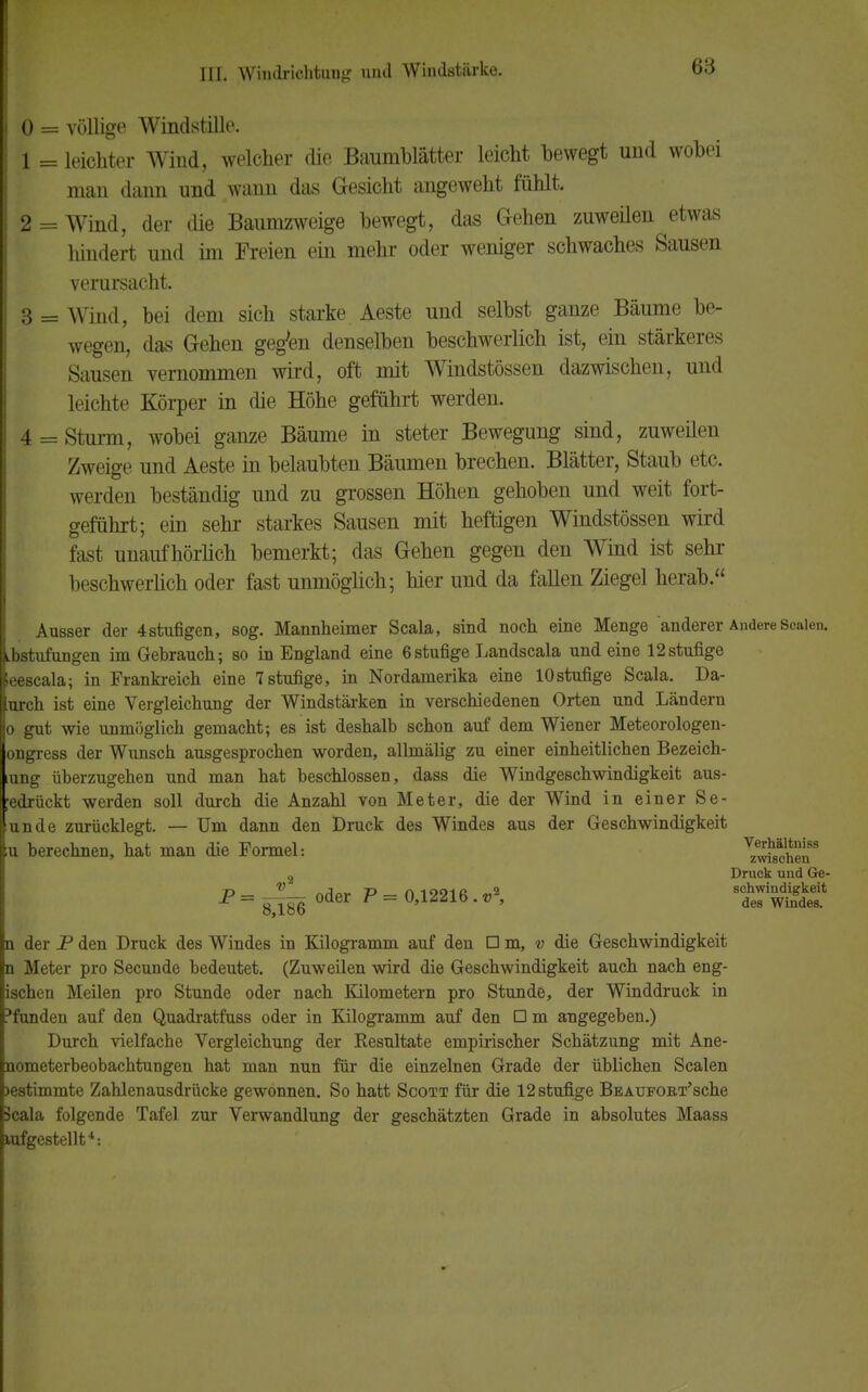 0 = völlige Windstille. 1 = leichter Wind, welcher die Baumblätter leicht bewegt und wobei man dann und wann das Gesicht angeweht fühlt. 2 = Wind, der die Baumzweige bewegt, das Gehen zuweüen etwas hindert und im Freien ein mehr oder weniger schwaches Sausen verursacht. 3 = Wind, bei dem sich starke Aeste und selbst ganze Bäume be- wegen, das Gehen gegten denselben beschwerlich ist, ein stärkeres Sausen vernommen wird, oft mit Windstössen dazwischen, und leichte Körper in die Höhe geführt werden. 4 = Sturm, wobei ganze Bäume in steter Bewegung sind, zuweilen Zweige und Aeste in belaubten Bäumen brechen. Blätter, Staub etc. werden beständig und zu grossen Höhen gehoben und weit fort- geführt; ein sehr starkes Sausen mit heftigen Windstössen wird fast unaufhörlich bemerkt; das Gehen gegen den Wind ist sehr beschwerlich oder fast unmöglich; hier und da fallen Ziegel herab. Ausser der 4stufigen, sog. Mannheimer Scala, sind noch eine Menge anderer Andere Scalen, bstufungen im Gebrauch; so in England eine 6stufige Landscala und eine 12stufige leescala; in Frankreich eine 7 stufige, in Nordamerika eine 10stufige Scala. Da- urch ist eine Vergleichung der Windstärken in verschiedenen Orten und Ländern o gut wie unmöglich gemacht; es ist deshalb schon auf dem Wiener Meteorologen- ongress der Wunsch ausgesprochen worden, allmälig zu einer einheitlichen Bezeich- tung überzugehen und man hat beschlossen, dass die Windgeschwindigkeit aus- ;edrückt werden soll durch die Anzahl von Meter, die der Wind in einer Se- nn de zurücklegt. — Um dann den Druck des Windes aus der Geschwindigkeit [u berechnen, hat man die Formel: ^Ä?8 2 Druck und Ge- T>— V mW P— 0 1991 fi «2 schwindigkeit 8186 ~ 0,l^lb. v , des windes. n der P den Druck des Windes in Kilogramm auf den □ m, v die Geschwindigkeit n Meter pro Secunde bedeutet. (Zuweilen wird die Geschwindigkeit auch nach eng- ischen Meilen pro Stunde oder nach Kilometern pro Stunde, der Winddruck in funden auf den Quadratfuss oder in Kilogramm auf den □ m angegeben.) Durch vielfache Vergleichung der Kesultate empirischer Schätzung mit Ane- nometerbeobachtungen hat man nun für die einzelnen Grade der üblichen Scalen >estimmte Zahlenausdrücke gewonnen. So hatt Scott für die 12 stufige BEAUFOKT'sche Scala folgende Tafel zur Verwandlung der geschätzten Grade in absolutes Maass lufgestellt4-.