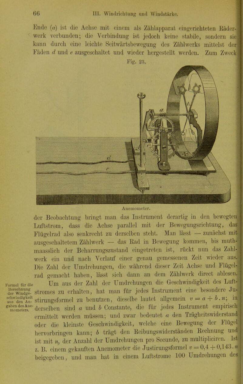 Endo (a) ist die Achse mit einem als Zählapparat eingerichteten Rädcr-1 werk verbunden; die Verbindung ist jedoch keine stabile, sondern siel kann durch eine leichte Seitwärtsbewegung des Zählwerks mittelst der! Fäden d und e ausgeschaltet und wieder hergestellt werden. Zum Zweck! Fig. 23. | Anemometer. der Beobachtung bringt man das Instrument derartig in den bewegten Luftstrom, dass die Achse parallel mit der Bewegungsrichtung, das Flügelrad also senkrecht zu derselben steht. Man lässt — zunächst miq ausgeschaltetem Zählwerk — das Rad in Bewegung kommen, bis muth- maasslich der Beharrungszustand eingetreten ist, rückt nun das Zähl- werk ein und nach Verlauf einer genau gemessenen Zeit wieder aus. Die Zahl der Umdrehungen, die während dieser Zeit Achse und Flügel! rad gemacht haben, lässt sich dann an dem Zählwerk direct ablesen. Formel für die Um aus der Zahl der Umdrehungen die Geschwindigkeit des Luft- ferwÄ- Stromes zu erhalten, hat man für jedes Instrument eine besondere Ju-j ltWdedngAen- stirungsformel zu benutzen, dieselbe lautet allgemein v = a + b.n; inj tltfr derselben sind a und b Constante, die für jedes Instrument empirisch! ermittelt werden müssen; und zwar bedeutet a den Trägheits widerst and oder die kleinste Geschwindigkeit, welche eine Bewegung der Flügel! hervorbringen kann; b trägt den Reibungswiderständen Rechnung und ist mit n, der Anzahl der Umdrehungen pro Secunde, zu multipheiren. Ist z. B. einem gekauften Anemometer die Justirungsformel v = 0,4 + 0,143.4 beigegeben, und man hat in einem Luftstrome 100 Umdrehungen des!