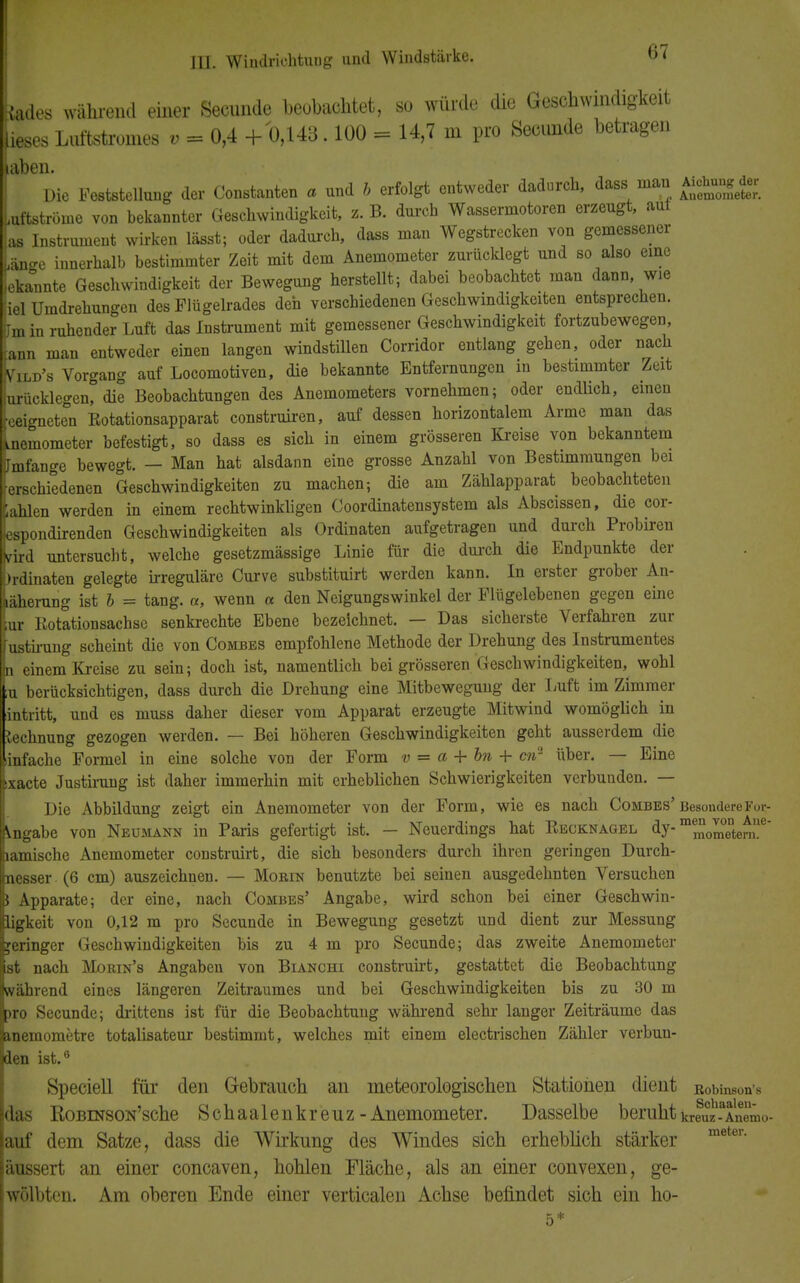 Me* während einer Secunde beobachtet, so würde die Geschwindigkeit [ieses Luftstromes v - 0,4 + 0,143.100 - 14,7 m pro Secunde betragen aben. Die Feststellung der Constanten a und b erfolgt entweder dadurch, dass man Aichung^ Luftströme von bekannter Geschwindigkeit, s. B. durch Wassermotoren erzeugt, aul las Instrument wirken lässt; oder dadurch, dass man Wegstrecken von gemessener Lge innerhalb bestimmter Zeit mit dem Anemometer zurücklegt und so also eine ieka°nnte Geschwindigkeit der Bewegung herstellt; dabei beobachtet man dann wie jiel Umdrehungen des Flügelrades den verschiedenen Geschwindigkeiten entsprechen. Um in ruhender Luft das Instrument mit gemessener Geschwindigkeit fortzubewegen, Tann man entweder einen langen windstillen Corridor entlang gehen, oder nach Lld's Vorgang auf Locomotiven, die bekannte Entfernungen in bestimmter Zeit urücklegen, die Beobachtungen des Anemometers vornehmen; oder endlich, einen Geeigneten Rotationsapparat construiren, auf dessen horizontalem Arme man das .nemometer befestigt, so dass es sich in einem grösseren Kreise von bekanntem ilmfange bewegt. — Man hat alsdann eine grosse Anzahl von Bestimmungen bei rerschiedenen Geschwindigkeiten zu machen; die am Zählapparat beobachteten Kahlen werden in einem rechtwinkligen Coordinatensystem als Abscissen, die cor- espondirenden Geschwindigkeiten als Ordinaten aufgetragen und durch Probiren vM untersucht, welche gesetzmässige Linie für die durch die Endpunkte der brdinaten gelegte irreguläre Curve substituirt werden kann. In erster grober An- Läherung ist b = tang. «, wenn a den Neigungswinkel der Flügelebenen gegen eine ur Rotationsachse senkrechte Ebene bezeichnet. — Das sicherste Verfahren zur ustirung scheint die von Combbs empfohlene Methode der Drehung des Instrumentes n einem Kreise zu sein; doch ist, namentlich bei grösseren Geschwindigkeiten, wohl ;u berücksichtigen, dass durch die Drehung eine Mitbewegung der Luft im Zimmer antritt, und es muss daher dieser vom Apparat erzeugte Mitwind womöglich in technung gezogen werden. — Bei höheren Geschwindigkeiten geht ausserdem die infache Formel in eine solche von der Form v = a + bn + cn2 über. — Eine :xacte Justirung ist daher immerhin mit erheblichen Schwierigkeiten verbunden. — Die Abbildung zeigt ein Anemometer von der Form, wie es nach Combes' Besondere For- tgäbe von Neumann in Paris gefertigt ist. — Neuerdings hat Recknagel dy-m^0^entene lamische Anemometer construirt, die sich besonders durch ihren geringen Durch- nesser (6 cm) auszeichnen. — Morin benutzte bei seinen ausgedehnten Versuchen $ Apparate; der eine, nach Combes' Angabe, wird schon bei einer Geschwin- ligkeit von 0,12 m pro Secunde in Bewegung gesetzt und dient zur Messung geringer Geschwindigkeiten bis zu 4 m pro Secunde; das zweite Anemometer ist nach Morin's Angaben von Bianchi construirt, gestattet die Beobachtung während eines längeren Zeitraumes und bei Geschwindigkeiten bis zu 30 m pro Secunde; drittens ist für die Beobachtung während sehr langer Zeiträume das anemometre totalisateur bestimmt, welches mit einem electrischen Zähler verbun- den ist.6 Speciell für den Gebrauch an meteorologischen Stationen dient ßobinson's das RoBmsoN'sche Schaalenkreuz-Anemometer. Dasselbe beruht kreuz - Anemo- auf dem Satze, dass die Wirkung des Windes sich erheblich stärker äussert an einer coneaven, hohlen Fläche, als an einer convexen, ge- wölbten. Am oberen Ende einer verticalen Achse befindet sich ein ho- 5*