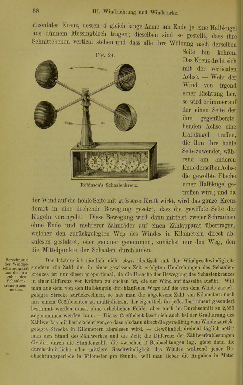 Robinson's Schaalenkreuz. Berechnung der Windge- schwindigkeit aus den An- gaben des Schaalen- kreuz-Anemo- meters. rizontales Kreuz, dessen 4 gleich lange Arme am Ende je eine Halbkugel aus dünnem Messingblech tragen; dieselben sind so gestellt, dass ihre Schnittebenen vertical stehen und dass alle ihre Wölbimg nach derselben Pig> 24 Seite hin kehren. Das Kreuz dreht sich mit der verticalen Achse. — Weht der Wind von irgend einer Richtung her, so wird er immer auf der einen Seite der ihm gegenüberste- henden Achse eine Halbkugel treffen, die ihm ihre hohle Seite zuwendet, wäh- rend am anderen Ende derselbenAchse die gewölbte Fläche einer Halbkugel ge- troffen wird; und da der Wind auf die hohle Seite mit grösserer Kraft wirkt, wird das ganze Kreuz derart in eine drehende Bewegung gesetzt, dass die gewölbte Seite der Kugeln vorangeht. Diese Bewegung wird dann mittelst zweier Schrauben ohne Ende und mehrerer Zahnräder auf einen Zählapparat übertragen, welcher den zurückgelegten Weg des Windes in Kilometern direct ab- zulesen gestattet, oder genauer genommen, zunächst nur den Weg, den die Mittelpunkte der Schaalen durchlaufen. Der letztere ist nämlich nicht etwa identisch mit der Windgeschwindigkeit; sondern die Zahl der in einer gewissen Zeit erfolgten Umdrehungen des Schaalen- kreuzes ist nur dieser proportional, da die Ursache der Bewegung des Schaslenkreuzes in einer Differenz von Kräften zu suchen ist, die der Wind auf dasselbe ausübt. Will man aus dem von den Halbkugeln durchlaufenen Wege auf die von dem Winde zurück- gelegte Strecke zurückrechnen, so hat man die abgelesene Zahl von Kilometern noch mit einem Coefficienten zu multipliciren, der eigentlich für jedes Instrument gesondert bestimmt werden muss, ohne erheblichen Fehler aber auch im Durchschnitt zu 2,553 angenommen werden kann. — Dieser Coefficient lässt sich auch bei der Graduirung des Zählwerkes mit berücksichtigen, so dass alsdann direct die geradlinig vom Winde zurück- gelegte Strecke in Kilometern abgelesen wird. — Gewöhnlich dreimal täglich notirt man den Stand des Zählwerkes und die Zeit; die Differenz der Zähl Werkablesungen dividirt durch die Stundenzahl, die zwischen 2 Beobachtungen lag, giebt dann die durchschnittliche oder mittlere Geschwindigkeit des Windes während jener Be- obachtungsperiode in Kilometer pro Stunde; will man lieber die Angaben in Meter