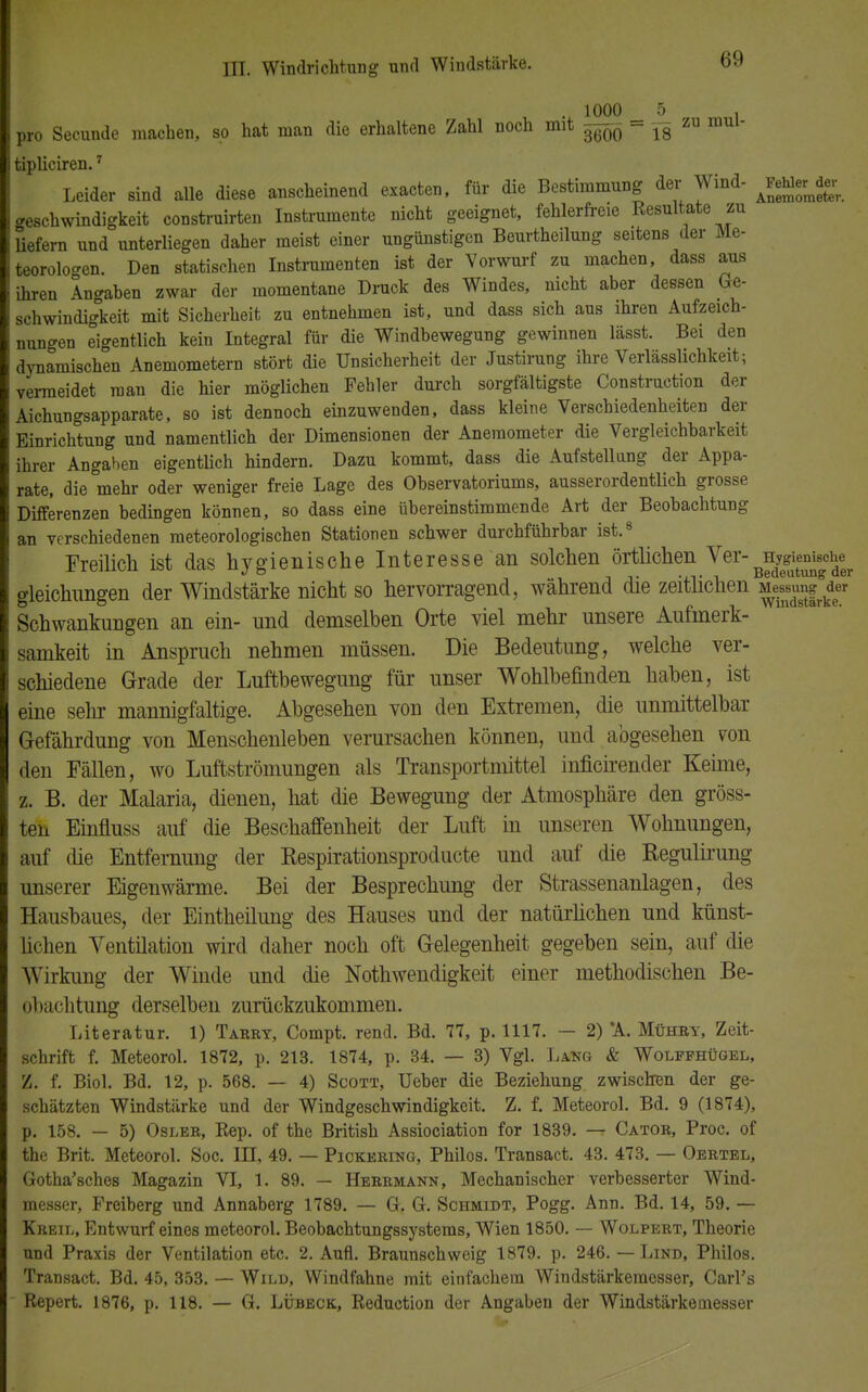 . 1000 5 . pro Secunde machen, so hat man die erhaltene Zahl noch mit ^ - ^ zu mai- tipliciren.7 Leider sind alle diese anscheinend exacten, für die Bestimmung der Wind- Mj-fc Geschwindigkeit construirten Instrumente nicht geeignet, fehlerfreie Besaitete zu liefern und unterliegen daher meist einer ungünstigen Beurtheilung seitens der Me- teorologen. Den statischen Instrumenten ist der Vorwurf zu machen, dass aus ihren Angaben zwar der momentane Druck des Windes, nicht aber dessen Ge- schwindigkeit mit Sicherheit zu entnehmen ist, und dass sich aus ihren Aufzeich- nungen eigentlich kein Integral für die Windbewegung gewinnen lässt. Bei den dynamischen Anemometern stört die Unsicherheit der Justirung ihre Verlässlichkeit; vermeidet man die hier möglichen Fehler durch sorgfältigste Construction der Aichungsapparate, so ist dennoch einzuwenden, dass kleine Verschiedenheiten der Einrichtung und namentlich der Dimensionen der Anemometer die Vergleichbarkeit ihrer Angaben eigentlich hindern. Dazu kommt, dass die Aufstellung der Appa- rate, die mehr oder weniger freie Lage des Observatoriums, ausserordentlich grosse Differenzen bedingen können, so dass eine übereinstimmende Art der Beobachtung an verschiedenen meteorologischen Stationen schwer durchführbar ist.8 Freilich ist das hygienische Interesse 'an solchen örtlichen Ver- Hygienische i icmuu auu v«. « j & Bedeutung der gleichlingen der Windstärke nicht so hervorragend, während die zeitlichen Me^sun^der Schwankungen an ein- und demselben Orte viel mehr unsere Aufmerk- samkeit in Anspruch nehmen müssen. Die Bedeutung, welche ver- schiedene Grade der Luftbewegung für unser Wohlbefinden haben, ist eine sehr mannigfaltige. Abgesehen von den Extremen, die unmittelbar Gefährdung von Menschenleben verursachen können, und abgesehen von den Fällen, wo Luftströmungen als Transportmittel inficirender Keime, z. B. der Malaria, dienen, hat die Bewegung der Atmosphäre den gröss- ten Einfluss auf die Beschaffenheit der Luft in unseren Wohnungen, auf die Entfernung der Respirationsproducte und auf die Regulirung unserer Eigenwärme. Bei der Besprechung der Strassenanlagen, des Hausbaues, der Eintheilung des Hauses und der natürlichen und künst- lichen Ventilation wird daher noch oft Gelegenheit gegeben sein, auf die Wirkung der Winde und die Nothwendigkeit einer methodischen Be- obachtung derselben zurückzukommen. Literatur. 1) Tabry, Compt. rend. Bd. 77, p. 1117. — 2) *A. Mühby, Zeit- schrift f. Meteorol. 1872, p. 213. 1874, p. 34. — 3) Vgl. Lang & Wolffhügel, Z. f. Biol. Bd. 12, p. 568. — 4) Scott, Ueber die Beziehung zwischen der ge- schätzten Windstärke und der Windgeschwindigkeit. Z. f. Meteorol. Bd. 9 (1874), p. 158. — 5) Osler, Kep. of the British Assiociation for 1839. — Cator, Proc. of the Brit. Meteorol. Soc. III, 49. — Pickering, Philos. Transact. 43. 473. — Oertel, Gotha'sches Magazin VI, 1. 89. — Herrmann, Mechanischer verbesserter Wind- messer, Freiberg und Annaberg 1789. — G. G. Schmidt, Pogg. Ann. Bd. 14, 59. — Kreil, Entwurf eines meteorol. Beobachtungssystems, Wien 1850. — Wolpert, Theorie und Praxis der Ventilation etc. 2. Aufl. Braunschweig 1879. p. 246. — Lind, Philos. Transact. Bd. 45, 353. — Wild, Windfahne mit einfachem Windstärkemesser, Carl's Repert. 1876, p. 118. — G. Lübeck, Reduction der Angaben der Windstärkeinesser