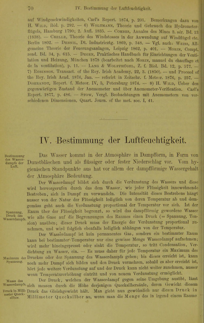 auf Windgeschwindigkeiten, Carl's Repert. 1874, p. 201. Bemerkungen dazu von1 H. Wild, ibid. p. 292. — 6) Woltmann, Theorie und Gebrauch des Hydrometer- flügels, Hainburg 1790; 2. Aufl. 1835. — Combes, Annales des Mines 8. ser. Bd. 13 (1838). — Crelle, Theorie des Windstosses in der Anwendung auf Windflügel etc. Berlin 1802. — Debnil, Dt. Industrieztg. 1869, p. 348. — Vgl. auch: Weiss, All- gemeine Theorie der Feuerungsanlagen, Leipzig 1862, p. 401. — Moiun, Compt. rend. Bd. 34, p. 615. — Degen, Praktisches Handbuch für Einrichtungen der Venti- lation und Heizung, München 1878 (bearbeitet nach Morin, manuel du chauffage et de la Ventilation), p. 11. — Lang & Wolefhügel, Z. f. Biol. Bd. 12, p. 577. — 7) Robinson, Transact. of the Roy. Irish Academy, 22, 3. (1850). — und Proceed of the Roy. Irish Acad. 1876, Jan. — referirt in Zeitschr. f. Meteor. 1876, p. 257. — Dohrandt, Repert. f. Meteor. IV, 5, Petersburg 1874. — 8) H. Wild, Ueber den gegenwärtigen Zustand der Anemometer und über Anemometer-Verification. Carl's Repert. 1877, p. 486. — Stow, Vergl. Beobachtungen mit Anemometern von ver- schiedenen Dimensionen, Quart. Journ. of the met. soc. I, 41. IV. Bestimmung der Luftfeuchtigkeit. Bestimmung Das Wasser kommt in der Atmosphäre in Dampfform, in Form von dampfs der Dimstbläsclien und als flüssiger oder fester Niederschlag vor. Vom hy- gienischen Standpunkte aus hat vor allem der dampfförmige Wassergehalt der Atmosphäre Bedeutung. Der Wasserdampf bildet sich durch die Verdunstung des Wassers und diese wird hervorgerufen durch das dem Wasser, wie jeder Flüssigkeit innewohnende Bestreben, sich in Dampf zu verwandeln. Die Intensität dieses Bestrebens hängt ausser von der Natur der Flüssigkeit lediglich von deren Temperatur ab und dem- gemäss geht auch die Verdunstung proportional der Temperatur vor sich. Ist der Spannung, Raum über der Flüssigkeit begrenzt, so wird das dampfförmig gewordene Wasser wSsTerdampfs wie alle Gase auf die Begrenzungen des Raumes einen Druck (= Spannung, Ten- sion) ausüben; dieser Druck muss der Energie der Verdunstung proportional zu- nehmen, und wird folglich ebenfalls lediglich abhängen von der Temperatur. Der Wasserdampf ist kein permanentes Gas, sondern ein bestimmter Raum kann bei bestimmter Temperatur nur eine gewisse Menge Wasserdampf aufnehmen; wird mehr hineingepresst oder sinkt die Temperatur, so tritt Condensation, Ver- dichtung zu Wasser, ein. — Es muss daher für jede Temperatur ein Maximum des Maximum der Druckes oder der Spannung des Wasserdampfs geben; bis dieses erreicht ist, kann Spannung. meür j)ampf sjcü bilden und den Druck vermehren, sobald es aber erreicht ist, hört jede weitere Verdunstung auf und der Druck kann nicht weiter zunehmen, ausser wenn Temperaturerhöhung eintritt und von neuem Verdunstung ermöglicht. Maass des Der Druck, welchen der Wasserdampf gegen seine Umgebung ausübt, lässt Wasserdampfs. sich messen aurcü faQ Höhe derjenigen Quecksilbersäule, deren Gewicht diesem Druck in Milii-Draci{ flas Gleichgewicht hält. Man giebt nun gewöhnlich nur diesen Druck in me1iribQereCk' Millimeter Quecksilber an, wenn man die Menge des in irgend eiuem Räume