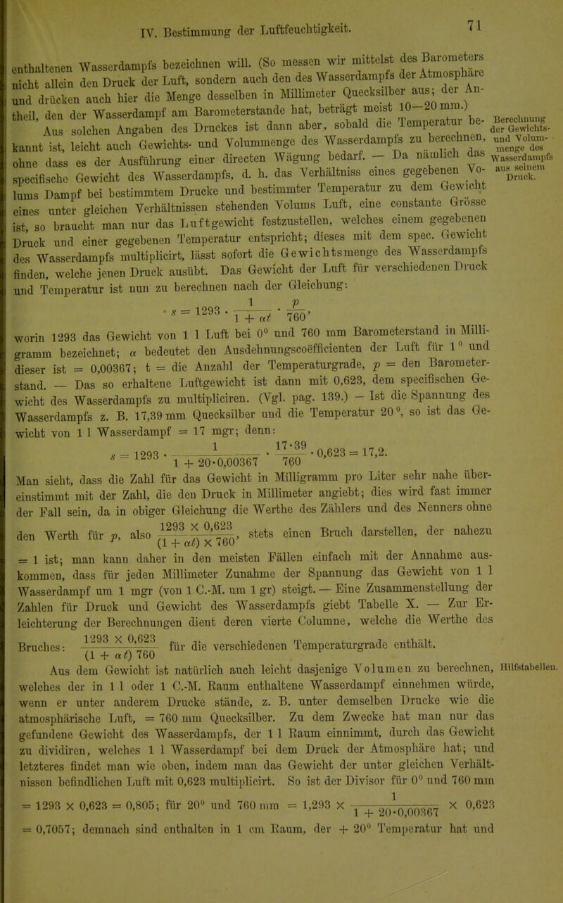 enthaltenen Wasserdampfs bezeichnen will, f -essen wir mittelst nicht allein den Druck der Luft, sondern auch den des Wasserdampfs der Atmosphaie ^ drucken auch hier die Menge desselben in Millimeter Quecksilber aus; derAn- theil, den der Wasserdampf am Barometerstande hat, betragt meist 10-20 mni) \us solchen Angaben des Druckes ist dann aber, sobald die Temperatm be- BagJ»™*. kannt ist, leicht auch Gewichts- und Volummenge des Wasserdampfs *\^™> ohne dass es der Ausführung einer directen Wägung bedarf. - Da namhch das w^mpft specifische Gewicht des Wasserdampfs, d. h. das Verhältniss eines gegebenen Vo- a^inem lums Dampf bei bestimmtem Drucke und bestimmter Temperatur zu dem Gewicht eines unter gleichen Verhältnissen stehenden Volums Luft, eine constante Grosse ist so braucht man nur das Luftgewicht festzustellen, welches einem gegebenen Druck und einer gegebenen Temperatur entspricht; dieses mit dem spec. Gewicht des Wasserdampfs multiplicirt, lässt sofort die Gewichtsmenge des Wasserdampfs finden, welche jenen Druck ausübt. Das Gewicht der Luft für verschiedenen Druck und Temperatur ist nun zu berechnen nach der Gleichung: •S = 1293 -TT^'4' worin 1293 das Gewicht von 1 1 Luft bei 0° und 760 mm Barometerstand in Milli- gramm bezeichnet; « bedeutet den Ausdehnungscoäfficienten der Luft für 1° und dieser ist = 0,00367; t = die Anzahl der Temperaturgrade, p = den Barometer- stand — Das so erhaltene Luftgewicht ist dann mit 0,623, dem specifischen Ge- wicht des Wasserdampfs zu multipliciren. (Vgl. pag. 139.) - Ist die Spannung des Wasserdampfs z. B. 17,39 mm Quecksilber und die Temperatur 20°, so ist das Ge- wicht von 1 1 Wasserdampf = 17 mgr; denn: g _ 1993 1 5£39 • 0,623 = 17,2. s-lmö 1 + 20-0,00367 760 Man sieht, dass die Zahl für das Gewicht in Milligramm pro Liter sehr nahe über- einstimmt mit der Zahl, die den Druck in Millimeter angiebt; dies wird fast immer der Fall sein, da in obiger Gleichung die Werthe des Zählers und des Nenners ohne den Werth für P, also «^TL stets einen Bruch darstellen> der nahezu (1 -f at) X ibü = 1 ist; man kann daher in den meisten Fällen einfach mit der Annahme aus- kommen, dass für jeden Millimeter Zunahme der Spannung das Gewicht von 1 1 Wasserdampf um 1 mgr (von 1 C.-M. um 1 gr) steigt. — Eine Zusammenstellung der Zahlen für Druck und Gewicht des Wasserdampfs giebt Tabelle X. — Zur Er- leichterung der Berechnungen dient deren vierte Columne, welche die Werthe des Bruches: 1293 x °'623 für verschiedenen Temperaturgrade enthält. (1 + at) 760 Aus dem Gewicht ist natürlich auch leicht dasjenige Volumen zu berechnen, Hiifstabeiieu. welches der in 1 1 oder 1 C.-M. Raum enthaltene Wasserdampf einnehmen würde, wenn er unter anderem Drucke stände, z. B. unter demselben Drucke wie die atmosphärische Luft, = 760 mm Quecksilber. Zu dem Zwecke hat man nur das gefundene Gewicht des Wasserdampfs, der 1 1 Raum einnimmt, durch das Gewicht zu dividiren, welches 1 1 Wasserdampf bei dem Druck der Atmosphäre hat; und letzteres findet man wie oben, indem man das Gewicht der unter gleichen Verhält- nissen befindlichen Luft mit 0,623 multiplicirt. So ist der Divisor für 0° und 760 mm = 1293 X 0,623 m 0,805; für 20° und 760 mm = 1,293 X . , aft1ftnftl)fl-= X 0,623 = 0,7057; demnach sind enthalten in 1 cm Raum, der + 20° Temperatur hat und