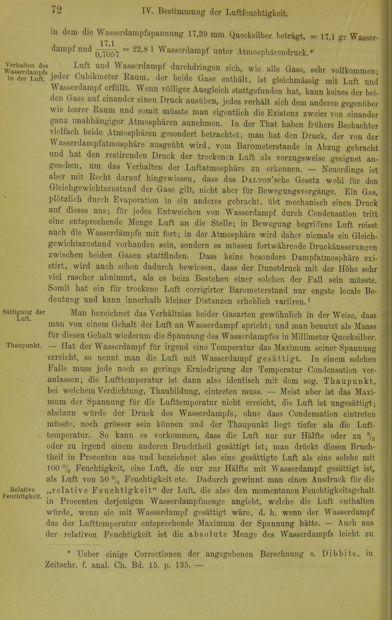W dem die Wasserdampfspannung 17,39 mm Quecksilber beträgt, = 17,1 gr Wasser- 17 1 dampf und = 22,8 1 Wasserdampf anter Atmosphärendruck.* wSSÜSnÄ • , Lnli™\ Wasserdampf durchdringen sich, wie alle Gase, sehr vollkommen; in der Luft, jeder Cubikmeter Eauru, der beide Gase enthält, ist gleichmässig mit Luft und Wasserdampf erfüllt. Wenn völliger Ausgleich stattgefunden hat, kann keines der bei- den Gase auf einander einen Druck ausüben, jedes verhält sich dem anderen gegenüber wie leerer Eaum und somit müsste man eigentlich die Existenz zweier von einander ganz unabhängiger Atmosphären annehmen. In der That haben frühere Beobachter vielfach beide Atmosphären gesondert betrachtet; man hat den Druck, der von der Wasserdampfatmosphäre ausgeübt wird, vom Barometerstande in Abzug gebracht und hat den restirenden Druck der trockenen Luft als vorzugsweise geeignet an- gesehen, um das Verhalten der Luftatmosphäre zu erkennen. — Neuerdings ist aber mit Eecht darauf hingewiesen, dass das DALTON'sche Gesetz wohl für den Gleichgewichtszustand der Gase gilt, nicht aber für Bewegungsvorgänge. Ein Gas, plötzlich durch Evaporation in ein anderes gebracht, übt mechanisch einen Druck auf dieses aus; für jedes Entweichen von Wasserdampf durch Condensation tritt eine entsprechende Menge Luft an die Stelle; in Bewegung begriffene Luft reisst auch die Wasserdämpfe mit fort; in der Atmosphäre wird daher niemals ein Gleich- gewichtszustand vorhanden sein, sondern es müssen fortwährende Druckäusserungen zwischen beiden Gasen stattfinden. Dass keine besondere Dampfatmosphäre exi- stirt, wird auch schon dadurch bewiesen, dass der Dunstdruck mit der Höhe sehr viel rascher abnimmt, als es beim Bestehen einer solchen der Fall sein müsste. Somit hat ein für trockene Luft corrigirter Barometerstand nur engste locale Be- deutung und kann innerhalb kleiner Distanzen erheblich variiren.1 SättiLuff d6r Man bezeichnet das Verhältniss beider Gasarten gewöhnlich in der Weise, dass man von einem Gehalt der Luft an Wasserdampf spricht; und man benutzt als Maass für diesen Gehalt wiederum die Spannung des Wasserdampfes in Millimeter Quecksilber. Thaupunkt. — Hat der Wasserdampf für irgend eine Temperatur das Maximum seiner Spannung erreicht, so nennt man die Luft mit Wasserdampf gesättigt. In einem solchen Falle muss jede noch so geringe Erniedrigung der Temperatur Condensation ver- anlassen; die Lufttemperatur ist dann also identisch mit dem sog. Thaupunkt, bei welchem Verdichtung, Thaubildung, eintreten muss. — Meist aber ist das Maxi- mum der Spannung für die Lufttemperatur nicht erreicht, die Luft ist ungesättigt; alsdann würde der Druck des Wasserdampfs, ohne dass Condensation eintreten müsste, noch grösser sein können und der Thaupunkt liegt tiefer als die Luft- temperatur. So kann es vorkommen, dass die Luft nur zur Hälfte oder zu 2/s oder zu irgend einem anderen Bruchtheil gesättigt ist; man drückt diesen Bruch- theil in Procenten aus und bezeichnet also eine gesättigte Luft als eine solche mit 100 % Feuchtigkeit, eine Luft, die nur zur Hälfte mit Wasserdampf gesättigt ist, als Luft von 50 % Feuchtigkeit etc. Dadurch gewinnt man einen Ausdruck für die P EchtitiVe' »re^a^ve Feuchtigkeit der Luft, die also den momentanen Feuchtigkeitsgehalt Feuchtigkeit. procent;en derjenigen Wasserdampfmenge angiebt, welche die Luft enthalten würde, wenn sie mit Wasserdampf gesättigt wäre, d. h. wenn der Wasserdampf das der Lufttemperatur entsprechende Maximum der Spannung hätte. — Auch aus der relativen Feuchtigkeit ist die absolute Menge des Wasserdampfs leicht zu * Ueber einige Correctionen der angegebenen Berechnung s. Dibbits, in Zeitschr. f. anal. Ch. Bd. 15. p. 135. —