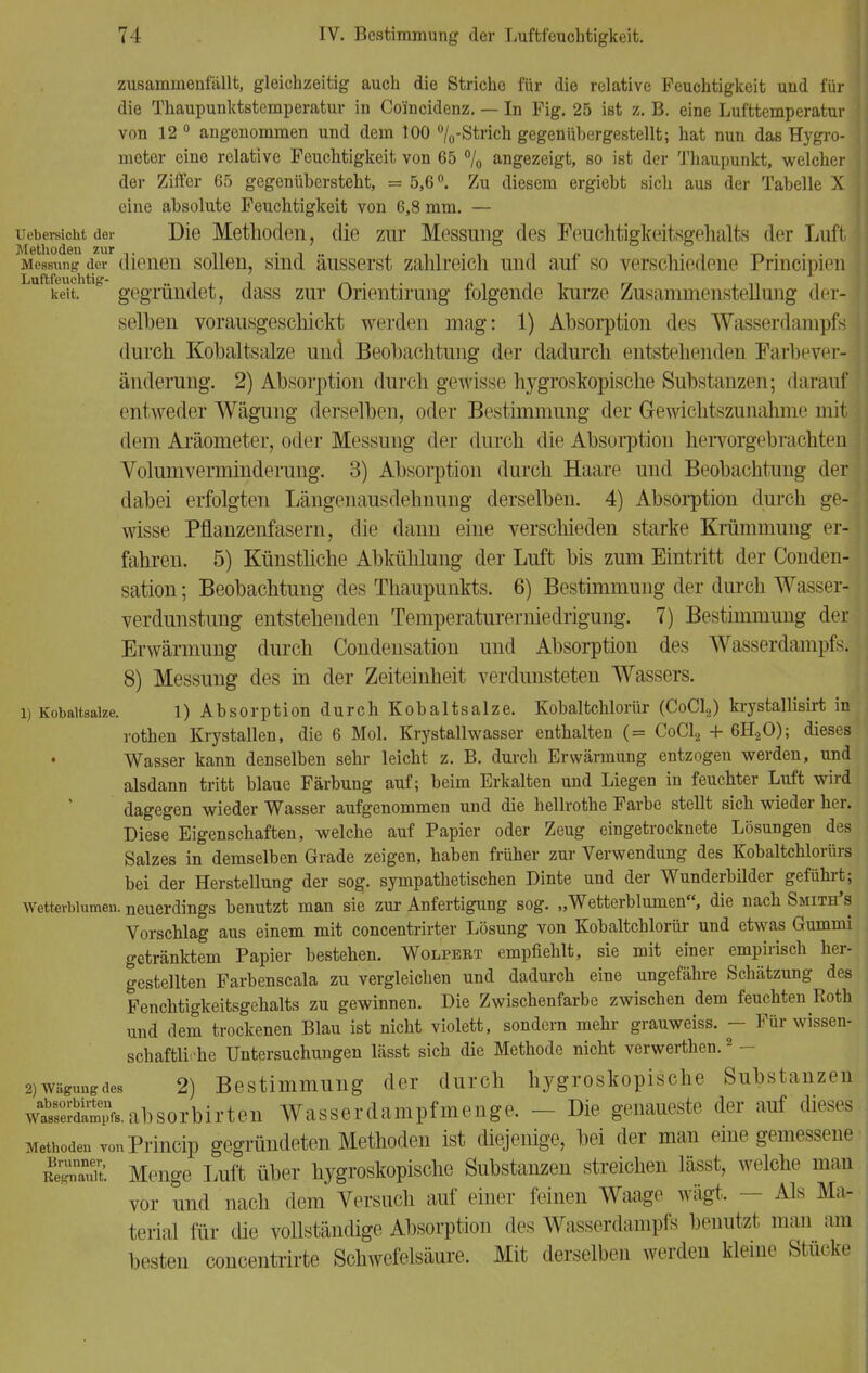 zusammenfällt, gleichzeitig auch die Striche für die relative Feuchtigkeit und für ; die Thaupunktstemperatur in Co'incidenz. — In Fig. 25 ist z. B. eine Lufttemperatur ! von 12° angenommen und dem 100 °/0-Strich gegenübergestellt; hat nun das Hygro- meter eine relative Feuchtigkeit von 65 °/0 angezeigt, so ist der Thaupunkt, welcher j der Ziffer 65 gegenübersteht, = 5,6°. Zu diesem ergiebt sich aus der Tabelle X eine absolute Feuchtigkeit von 6,8 mm. — Uebersicht der Die Methoden, die zur Messung des Feuchtigkeitsgehalts der Luft Messung der dienen sollen, sind äusserst zahlreich und auf so verschiedene Principien keit. ° gegründet, dass zur Orientirung folgende kurze Zusammenstellung der- selben vorausgeschickt werden mag: 1) Absorption des Wasserdampfs | durch Kobaltsalze und Beobachtung der dadurch entstehenden Farbever- änderung. 2) Absorption durch gewisse hygroskopische Substanzen; darauf entweder Wägung derselben, oder Bestimmung der Gewichtszunahme mit dem Aräometer, oder Messung der durch die Absorption hervorgebrachten j Volumverminderung. 3) Absorption durch Haare und Beobachtung der dabei erfolgten Längenausdehnung derselben. 4) Absorption durch ge- wisse Pflanzenfasern, die dann eine verschieden starke Krümmung er- fahren. 5) Künstliche Abkühlung der Luft bis zum Eintritt der Conden- sation; Beobachtung des Thaupunkts. 6) Bestimmung der durch Wasser- verdunstung entstehenden Temperaturerniedrigung. 7) Bestimmung der Erwärmung durch Condensation und Absorption des Wasserdampfs. 8) Messung des in der Zeiteinheit verdunsteten Wassers. 1) Kobaltsalze. 1) Absorption durch Kobaltsalze. Kobaltchlorür (CoCl,) krystallisirt in rothen Krystallen, die 6 Mol. Krystallwasser enthalten (= CoCl2 + 6H20); dieses Wasser kann denselben sehr leicht z. B. durch Erwärmung entzogen werden, und alsdann tritt blaue Färbung auf; beim Erkalten und Liegen in feuchter Luft wird j I dagegen wieder Wasser aufgenommen und die hellrothe Farbe stellt sich wieder her. Diese Eigenschaften, welche auf Papier oder Zeug eingetrocknete Lösungen des Salzes in demselben Grade zeigen, haben früher zur Verwendung des Kobaltchlorürs bei der Herstellung der sog. sympathetischen Dinte und der Wunderbilder geführt; Wetterblumen, neuerdings benutzt man sie zur Anfertigung sog. „Wetterblumen, die nach Smith's Vorschlag aus einem mit concentrirter Lösung von Kobaltchlorür und etwas Gummi getränktem Papier bestehen. Wolpebt empfiehlt, sie mit einer empirisch her- gestellten Farbenscala zu vergleichen und dadurch eine ungefähre Schätzung des Fenchtigkeitsgehalts zu gewinnen. Die Zwischenfarbe zwischen dem feuchten Roth und dem trockenen Blau ist nicht violett, sondern mehr grauweiss. - Für wissen- schaftliche Untersuchungen lässt sich die Methode nicht verwerthen.2 - 2) Wägungcies 2) Bestimmung der durch hygroskopische Substanzen wdaSfs.absorbirten Wasserdampfmenge. - Die genaueste der auf dieses Methoden vonPrincip gegründeten Methoden ist diejenige, bei der man eme gemessene Menge Luft über hygroskopische Substanzen streichen lässt, welche man vor und nach dem Versuch auf einer feinen Waage wägt. — Als Ma- terial für die vollständige Absorption des Wasserdampfs benutzt mau am besten concentrirte Schwefelsäure. Mit derselben werden kleine Stücke