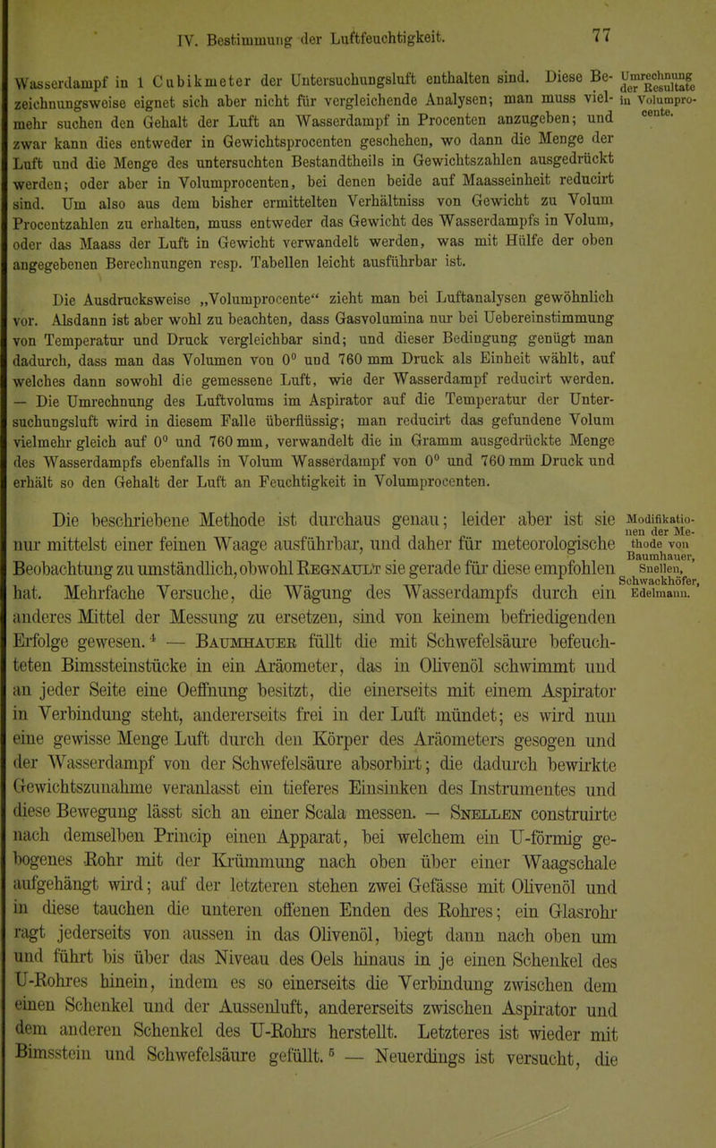 Wasserdampf in 1 Cubikmeter der Untersuchungsluft enthalten sind. Diese Be- u^chnjmg zeiehnungsweise eignet sich aber nicht für vergleichende Analysen; man muss viel- in voiumpro- mehr suchen den Gehalt der Luft an Wasserdampf in Procenten anzugeben; und zwar kann dies entweder in Gewichtsprocenten geschehen, wo dann die Menge der Luft und die Menge des untersuchten Bestandtheils in Gewichtszahlen ausgedrückt werden; oder aber in Volumprocenten, bei denen beide auf Maasseinheit reducirt sind. Um also aus dem bisher ermittelten Verhältniss von Gewicht zu Volum Procentzahlen zu erhalten, muss entweder das Gewicht des Wasserdampfs in Volum, oder das Maass der Luft in Gewicht verwandelt werden, was mit Hülfe der oben angegebenen Berechnungen resp. Tabellen leicht ausführbar ist. Die Ausdrucksweise „Volurnprocente zieht man bei Luftanalysen gewöhnlich vor. Alsdann ist aber wohl zu beachten, dass Gasvolamina nur bei Uebereinstimmung von Temperatur und Druck vergleichbar sind; und dieser Bedingung genügt man dadurch, dass man das Volumen von 0° und 760 mm Druck als Einheit wählt, auf welches dann sowohl die gemessene Luft, wie der Wasserdampf reducirt werden. — Die Umrechnung des Luftvolums im Aspirator auf die Temperatur der Unter- suchungsluft wird in diesem Falle überflüssig; man reducirt das gefundene Volum vielmehr gleich auf 0° und 760 mm, verwandelt die in Gramm ausgedrückte Menge des Wasserdampfs ebenfalls in Volum Wasserdampf von 0° und 760 mm Druck und erhält so den Gehalt der Luft an Feuchtigkeit in Volumprocenten. Die beschriebene Methode ist durchaus genau; leider aber ist sie Modmkatio- . . nen der Me- nur mittelst einer feinen Waage ausführbar, und daner für meteorologische thode von i-k • j> o i n Baumhauer, Beobachtung zu umständlich, obwomREGNAimr sie gerade rar diese empfohlen snenen, hat. Mehrfache Versuche, die Wägung des Wasserdampfs durch ein Edelmann.' anderes Mittel der Messung zu ersetzen, sind von keinem befriedigenden Erfolge gewesen.4 — Baumhauee füllt die mit Schwefelsäure befeuch- teten Bimssteinstücke in ein Aräometer, das in Olivenöl schwimmt und an jeder Seite eine Oeffnung besitzt, die einerseits mit einem Aspirator in Verbindung steht, andererseits frei in der Luft mündet; es wird nun eine gewisse Menge Luft durch den Körper des Aräometers gesogen und der Wasserdampf von der Schwefelsäure absorbirt; die dadurch bewirkte Gewichtszunahme veranlasst ein tieferes Einsinken des Instrumentes und diese Bewegung lässt sich an einer Scala messen. — Snellen construirte nach demselben Princip einen Apparat, bei welchem ein TJ-förmig ge- bogenes -Kohr mit der Krümmung nach oben über einer Waagschale aufgehängt wird; auf der letzteren stehen zwei G-efässe mit Olivenöl und in diese tauchen die unteren offenen Enden des Rohres; ein Glasrohr ragt jederseits von aussen in das Olivenöl, biegt dann nach oben um und führt bis über das Niveau des Oels hinaus in je einen Schenkel des U-Rohres hinein, indem es so einerseits die Verbindung zwischen dem einen Schenkel und der Aussenluft, andererseits zwischen Aspirator und dem anderen Schenkel des U-Rohrs herstellt. Letzteres ist wieder mit Bimsstein und Schwefelsäure gefüllt.6 — Neuerdings ist versucht, die