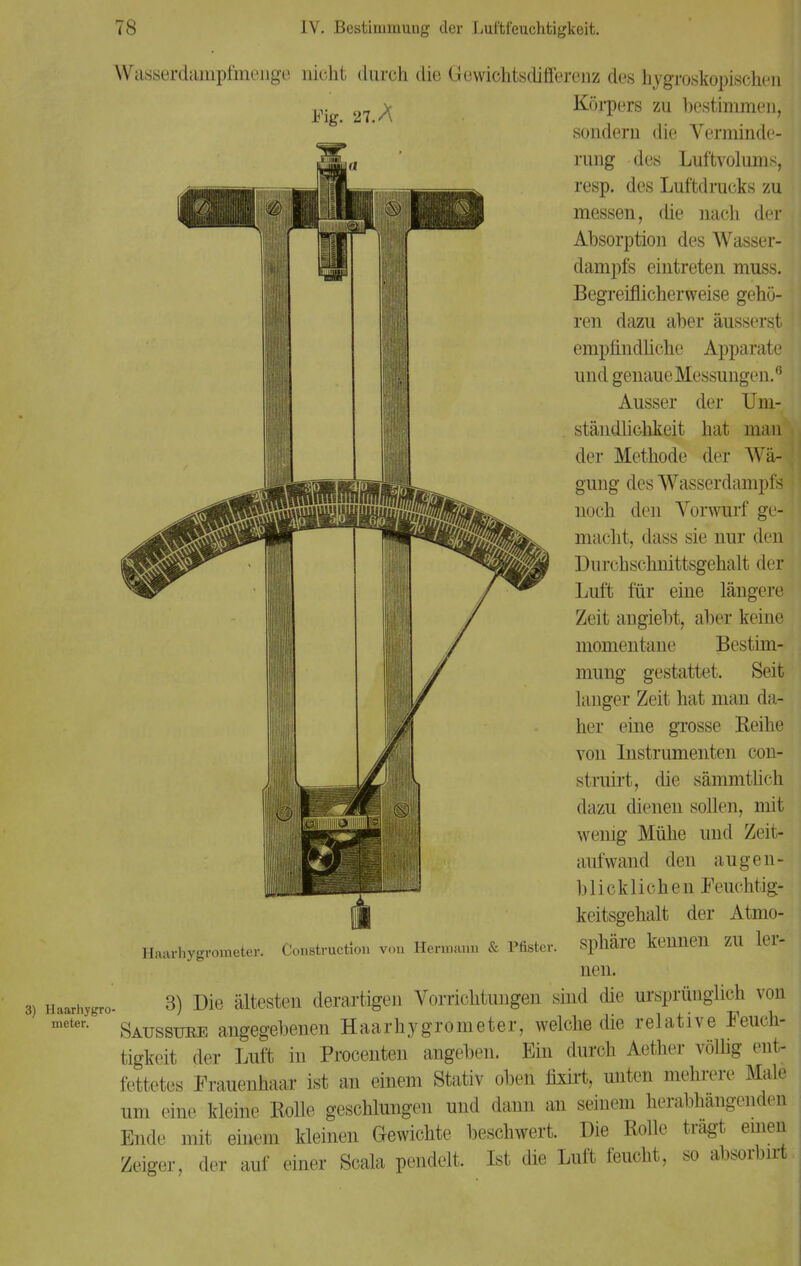 Fig. 27. A Wasserdampfmenge nicht durch die Gewichtsdifferenz des hygroskopischen Körpers zu bestimmen, sondern die Verminde- rung des Luftvolums, resp. des Luftdrucks zu messen, die nach der Absorption des Wasser- dampfs eintreten muss. Begreiflicherweise gehö- ren dazu aber äusserst empfindliche Apparate und genaue Messungen.0 Ausser der Um- ständlichkeit hat man der Methode der Wä- gung des Wasserdampfs noch den Vorwurf ge- macht, dass sie nur den Durchschnittsgehalt der Luft für eine längere Zeit angiebt, aber keine momentane Bestim- mung gestattet. Seit langer Zeit hat man da- her eine grosse Reihe von Instrumenten con- st ruirt, die sämmtlich dazu dienen sollen, mit wenig Mühe und Zeit- aufwand den augen- blicklichen Feuchtig- keitsgehalt der Atmo- Cot.struct.lon vou Hermann & Pfister. Sphäre keUlieil ZU lei- nen. Haarhygrometer. 3) naarhygro- 3) Die ältesten derartigen Vorrichtungen sind die ursprünglich von meten Saussuee angegebenen Haarhygrometer, welche die relative Feuch- tigkeit der Luft in Procenten angeben. Ein durch Aether völlig ent- fettetes Frauenhaar ist an einem Stativ oben fixirt, unten mehrere Male um eine kleine Rolle geschlungen und dann an seinem herabhängenden Ende mit einem kleinen Gewichte beschwert. Die Rolle trägt einen Zeiger, der auf einer Scala pendelt. Ist die Luft feucht, so absorbirt