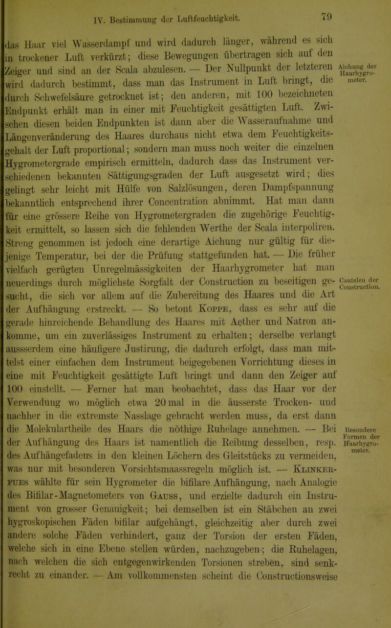 70 das Haar viel Wasserdampf' und wird dadurch, länger, während es sich in trockener Luft verkürzt; diese Bewegungen übertrage® sich auf den Zeiger und sind an der Scala abzulesen. - Der Nullpunkt der letzteren Ajeju^r wird dadurch bestimmt, dass man das Instrument in Luft bringt, die meter. durch Schwefelsaure getrocknet ist; den anderen, mit 100 bezeichneten Bndpunkt erhält man in einer mit Feuchtigkeit gesättigten Luft. Zwi- schen diesen beiden Endpunkten ist dann aber die Wasseraufnahme und Längenveränderung des Haares durchaus nicht etwa dem Feuchtigkeits- gehalt der Luft proportional; sondern man muss noch weiter die einzelnen Hygrometergrade empirisch ermitteln, dadurch dass das Instrument ver- schiedenen bekannten Sättigungsgraden der Luft ausgesetzt wird; dies gelingt sehr leicht mit Hülfe von Salzlösungen, deren Dampfspannung bekanntlich entsprechend ihrer Concentration abnimmt. Hat man dann für eine grössere Reihe von Hygrometergraden die zugehörige Feuchtig- keit ermittelt, so lassen sich die fehlenden Werthe der Scala interpoliren. Streng genommen ist jedoch eine derartige Aichung nur gültig für die- jenige Temperatur, bei der die Prüfung stattgefunden hat. — Die früher aelfach gerügten Unregelmässigkeiten der Haarhygrometer hat man neuerdings durch möglichste Sorgfalt der Construction zu beseitigen ge- gjjjgyg sucht, die sich vor allem auf die Zubereitung des Haares und die Art der Aufhängung erstreckt. — So betont Koppe, dass es sehr auf die gerade hinreichende Behandlung des Haares mit Aether und Natron an- komme, um ein zuverlässiges Instrument zu erhalten; derselbe verlangt aussserdem eine häufigere Justirung, die dadurch erfolgt, dass man mit- telst einer einfachen dem Instrument beigegebenen Vorrichtung dieses in eine mit Feuchtigkeit gesättigte Luft bringt und dann den Zeiger auf 100 einstellt. — Ferner hat man beobachtet, dass das Haar vor der Verwendung wo möglich etwa 20 mal in die äusserste Trocken- und nachher in die extremste Nasslage gebracht werden muss, da erst dann die Molekulartheile des Haars die nöthige Ruhelage annehmen. — Bei Besondere der Aufhängung des Haars ist namentlich die Reibung desselben, resp. Haarhysro- des Auf hängefadcns in den kleinen Löchern des Gleitstücks zu vermeiden, was nur mit besonderen Vorsichtsmaassregeln möglich ist. — Klinker- fues wählte für sein Hygrometer die bifilare Aufhängung, nach Analogie des Bifilar-Magnetometers von Gauss, und erzielte dadurch ein Instru- ment von grosser Genauigkeit; bei demselben ist ein Stäbchen an zwei hygroskopischen Fäden bifilar aufgehängt, gleichzeitig aber durch zwei andere solche Fäden verhindert, ganz der Torsion der ersten Fäden, welche sich in eine Ebene stellen würden, nachzugeben-; die Ruhelagen, nach welchen die sich entgegenwirkenden Torsionen streben, sind senk- recht zu einander. — Am vollkommensten scheint die Constructionsweise