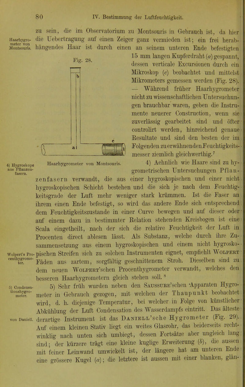 Haarhygro- meter vou Montsouris. Fig. 28. 4) Hygroskope aus Pflanzen- fasern. Haarhygrometer von Montsouris. Wolpert's Pro. centhygrome- ter. 5) Condensa- tionshygro- meter. von Daniell. zu sein, die im Observatorium zu Montsouris in Gebrauch ist, da hier die Uebertragung auf' einen Zeiger ganz vermieden ist; ein frei herab- hängendes Haar ist durch einen an seinem unteren Ende befestigten 15 mm langen Kupferdraht (a) gespannt, dessen verticale Excursionen durch ein Mikroskop (c) beobachtet und mittelst Mikrometers gemessen werden (Fig. 28). — Während früher Haarhygrometer nicht zu wissenschaftlichen Untersuchun- gen brauchbar waren, geben die Instru- mente neuerer Construction, wenn sie zuverlässig gearbeitet sind und öfter controlirt werden, hinreichend genaue Resultate und sind den besten der im Folgenden zu erwähnendenFeuchtigkeits- messer ziemlich gleichwerthig.7 4) Aehnlich wie Haare sind zu hy- grometrischen Untersuchungen Pflan- zenfasern verwandt, die aus einer hygroskopischen und einer nicht hygroskopischen Schicht bestehen und die sich je nach dem Feuchtig- keitsgrade der Luft mehr weniger stark krümmen. Ist die Faser an ihrem einen Ende befestigt, so wird das andere Ende sich entsprechend dem Feuchtigkeitszustande in einer Curve bewegen und auf dieser oder auf einem dazu in bestimmter Relation stehenden Kreisbogen ist eine Scala eingetheilt, nach der sich die relative Feuchtigkeit der Luft in Procenten direct ablesen lässt. Als Substanz, welche durch ihre Zu- sammensetzung aus einem hygroskopischen und einem nicht hygrosko- pischen Streifen sich zu solchen Instrumenten eignet, empfiehlt Wolpeet Fäden aus zartem, sorgfältig geschnittenem Stroh. Dieselben sind zu dem neuen Wolpert'sehen Procenthygrometer verwandt, welches den besseren Haarhygrometern gleich stehen soll.8 5) Sehr früh wurden neben den SAUSSURE'schen -Apparaten Hygro- meter in Gebrauch gezogen, mit welchen der Thaupunkt beobachtet wird, d. h. diejenige Temperatur, bei welcher in Folge von künstlicher Abkühlung der Luft Condensation des Wasserdampfs eintritt. Das älteste derartige Instrument ist das DanteLL'sche Hygrometer (Fig. 29). Auf einem kleinen Stativ liegt ein weites Glasrohr, das beiderseits recht- winklig nach unten sich umbiegt, dessen Fortsätze aber ungleich lang sind; der kürzere trägt eine kleine kuglige Erweiterung (&), die aussen mit feiner Leinwand umwickelt ist, der längere hat am unteren Ende eine grössere Kugel («); die letztere ist aussen mit einer blanken, glan-