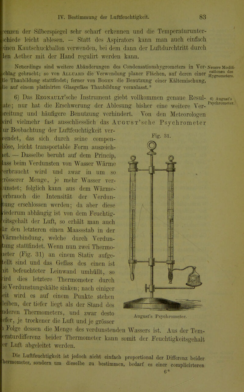 renzen der Silberspiegel sehr scharf erkennen nnd die Temperaturunter- schiede leicht ablesen. — Statt des Aspirators kann man auch einfach 'inen Kautschuckballon verwenden, bei dem dann der Luftdurchtritt durch len Aether mit der Hand regiüirt werden kann. Neuerdings sind weitere Abänderungen des Condensationshygrometers in Vor-Neuere Modifi- chlag gebracht; so von Alluabd die Verwendung planer Flächen, auf deren einer Hygrometers ie Thaubildung stattfindet; ferner von Bogen die Benutzung einer Kältemischung, ;e auf einem platinirten Glasgefäss Thaubildung veranlasst.9 6) Das KEGNAULT'sche Instrument giebt vollkommen genaue Resul- 6) August's ite; nur hat die Erschwerung der Ablesung bisher eine weitere Ver-1 seitung und häufigere Benutzung verhindert. Von den Meteorologen ird vielmehr fast ausschliesslich dasAuGUST'sche Psychrometer ir Beobachtung der Luftfeuchtigkeit ver- wendet, das sich durch seine compen- iöse, leicht transportable Form auszeich- iet. — Dasselbe beruht auf dem Princip, ass beim Verdunsten von Wasser Wärme erbraucht wird und zwar in um so rüsserer Menge, je mehr Wasser ver- unstet; folglich kann aus dem Wärme- erbrauch die Intensität der Verdun- fcung erschlossen werden; da aber diese iederum abhängig ist von dem Feuchtig- eitsgehalt der Luft, so erhält man auch ir den letzteren einen Maassstab in der VTärmebindung, welche durch Verdun- tung stattfindet. Wenn nun zwei Thermo- tieter (Fig. 31) an einem Stativ aufge- teilt sind und das Gefäss des einen ist lit befeuchteter Leinwand umhüllt, so ird dies letztere Thermometer durch ie Verdunstungskälte sinken; nach einiger eit wird es auf einem Punkte stehen eiben, der tiefer hegt als der Stand des nderen Thermometers, und zwar desto efer, je trockener die Luft und je grösser i Folge dessen die Menge des verdunstenden Wassers ist. Aus der Tem- liiturdifferenz beider Thermometer kann somit der Feuchtigkeitsgehalt er Luft abgeleitet werden. Die Luftfeuchtigkeit ist jedoch nicht einfach proportional der Differenz beider hermometer, sondern um dieselbe zu bestimmen, bedarf es einer coraplicirteren 6* August's Psychrometer.