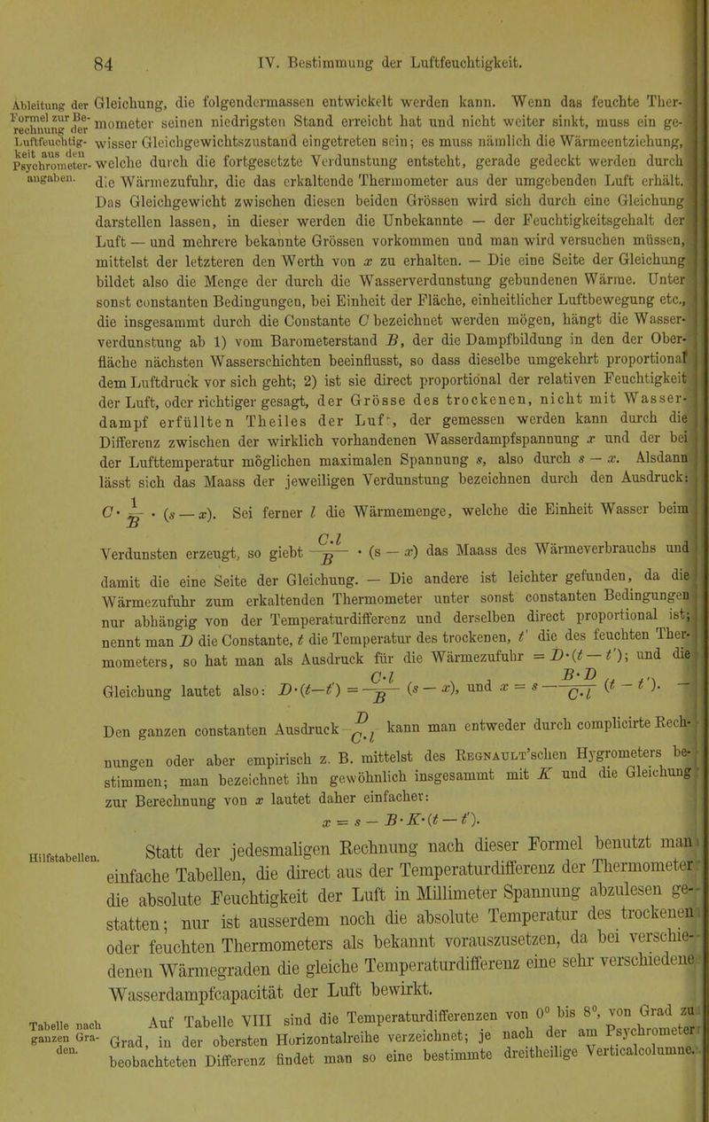 Ableitung der Gleichung, die folgendennassen entwickelt werden kann. Wenn das feuchte Ther- ^eXnun^der'mome^er seiQen niedrigsten Stand erreicht hat und nicht weiter sinkt, muss ein ge- Luftfeuchtig- wisser Gleichgewichtszustand eingetreten sein; es muss nämlich die Wärmeentziehung, Psychrometer-welche durch die fortgesetzte Verdunstung entsteht, gerade gedeckt werden durch angaben. Wärmezufuhr, die das erkaltende Thermometer aus der umgebenden Luft erhält Das Gleichgewicht zwischen diesen beiden Grössen wird sich durch eine Gleichun darstellen lassen, in dieser werden die Unbekannte — der Feuchtigkeitsgehalt de Luft — und mehrere bekannte Grössen vorkommen und man wird versuchen müssen mittelst der letzteren den Werth von x zu erhalten. — Die eine Seite der Gleichung! bildet also die Menge der durch die Wasserverdunstung gebundenen Wärrae. Unterl sonst Constanten Bedingungen, bei Einheit der Fläche, einheitlicher Luftbewegung etc.,1 die insgesammt durch die Coustante C bezeichnet werden mögen, hängt die Wasser* Verdunstung ab 1) vom Barometerstand B, der die Dampfbildung in den der Ober-I fläche nächsten Wasserschichten beeinflusst, so dass dieselbe umgekehrt proportional! dem Luftdruck vor sich geht; 2) ist sie direct proportional der relativen Feuchtigkeit der Luft, oder richtiger gesagt, der Grösse des trockenen, nicht mit Wasser! dampf erfüllten Theiles der Luf-, der gemessen werden kann durch diel Differenz zwischen der wirklich vorhandenen Wasserdampfspannung x und der bei der Lufttemperatur möglichen maximalen Spannung s, also durch s — x. Alsdann! lässt sich das Maass der jeweiligen Verdunstung bezeichnen durch den Ausdruck:! O« i . {s — x). Sei ferner l die Wärmemenge, welche die Einheit Wasser beimj C l Verdunsten erzeugt, so giebt • (s - x) das Maass des Wärmeverbrauchs unffl damit die eine Seite der Gleichung. - Die andere ist leichter gefunden, da did Wärmezufuhr zum erkaltenden Thermometer unter sonst constanten Bedingungen! nur abhängig von der Temperaturdifferenz und derselben direct proportional ist J nennt man B die Constante, t die Temperatur des trockenen, t' die des feuchten TherJ mometers, so hat man als Ausdruck für die Wärmezufuhr und did Gleichung lautet also: D-{t-t') =-^~ (*—*)» und x = s #  Den ganzen constanten Ausdruck kann man entweder durch complicirte Rechj nungen oder aber empirisch z. B. mittelst des REGNAULT'schen Hygrometers be| stimmen; man bezeichnet ihn gewöhnlich insgesammt mit K und die Gleichung zur Berechnung von x lautet daher einfacher-. Statt der jedesmaligen Rechnung nach dieser Formel benutzt man einfache Tabellen, die direct aus der Temperaturdifferenz der Thermometer die absolute Feuchtigkeit der Luft in Millimeter Spannung abzulesen ge- statten; nur ist ausserdem noch die absolute Temperatur des trockenenj oder feuchten Thermometers als bekannt vorauszusetzen, da bei verschie- denen Wärmegraden die gleiche Temperaturdifferenz eine sehr verschieden! Wasserdampfcapacität der Luft bewirkt. * * n i. Auf Tabelle VIII sind die Temperaturdifferenzen von 0° bis 8°, von Grad zd SS?S£ Grad,Amf ^te^H^t^^öhnet; je nach der am Psychrometer deD' beobachteten Differenz findet man so eine bestimmte dreitheihge Verücalcolumne, Hilfstabellen.