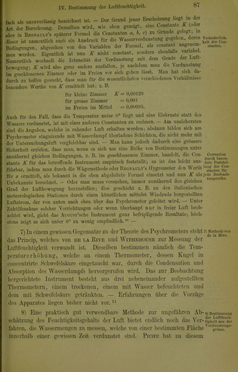 I fach als unzuverlässig bezeichnet ist. - Der Grund jener Erscheinung liegt in der | Art der Berechnung. Derselben wird, wie oben gezeigt, eme Constante K (oder aber in Begnault's späterer Formel die Constanten a, b, c) zu Grunde gelegt; in dieser ist namentlich auch ein Ausdruck für die Wasserverdunstung gegeben, deren grfj*^ Bedingungen, abgesehen von den Variablen der Formel, als constant angenom- 8tanten> men werden. Eigentlich ist nun K nicht constant, sondern ebenfalls variabel. Namentlich wechselt die Intensität der Verdunstung mit dem Grade der Lutt- bewegung; K wird also ganz anders ausfallen, je nachdem man die Verdunstung im geschlossenen Zimmer oder im Freien vor sich gehen lässt. Man hat sich da- durch zu helfen gesucht, dass man für die wesentlichsten verschiedenen Verhältnisse besondere Werthe von K ermittelt hat; z. B. für kleine Zimmer K = 0,00128 für grosse Zimmer = 0,001 im Freien im Mittel = 0,00095. Auch für den Fall, dass die Temperatur unter 0° liegt und eine Eiskruste statt des Wassers verdunstet, ist mit einer anderen Constanten zu rechnen. — Am unsichersten sind die Angaben, welche in ruhender Luft erhalten werden; alsdann bilden sich am Psychrometer stagnirende mit Wasserdampf überladene Schichten, die nicht mehr mit der Untersuchungsluft vergleichbar sind. — Man kann jedoch dadurch eine grössere Sicherheit erzielen, dass man, wenn es sich um eine Eeihe von Bestimmungen unter annähernd gleichen Bedingungen, z. B. im geschlossenen Zimmer, handelt, die Con- dC™«°°n_ stante K für das betreffende Instrument empirisch feststellt; es ist das leicht aus- dere Feststei- führbar, indem man durch die Wägemethode oder Begnault's Hygrometer den Werth lusut^£ £°n für x ermittelt, als bekannt in die oben abgeleitete Formel einsetzt und nun K als J^3^}^ Unbekannte berechnet. — Oder man muss versuchen, immer annähernd den gleichen ungsrei e- Grad der Luftbewegung herzustellen; dies geschieht z. B. an den italienischen meteorologischen Stationen durch einen künstlichen mittelst Windrads hergestellten Luftstrom, der von unten nach oben über das Psychrometer geleitet wird. — Unter Zuhülfenahme solcher Vorrichtungen oder wenn überhaupt nur in freier Luft beob- achtet wird, giebt das AuGUST'sche Instrument ganz befriedigende Resultate; höch- stens zeigt es sich unter 0° zu wenig empfindlich.10 — 7Un einem gewissen Gegensätze zu der Theorie des Psychrometers steht 7) Methode von ttt nr , de la Rive. das Princip, welches von de la RrvE und Withehouse zur Messung der Luftfeuchtigkeit verwandt ist. Dieselben bestimmen nämlich die Tem- peraturerhöhung, welche an einem Thermometer, dessen Kugel in concentrirte Schwefelsäure eingetaucht war, durch die Condensation und Absorption des Wasserdampfs hervorgerufen wird. Das zur Beobachtung hergerichtete Instrument besteht aus drei nebeneinander aufgestellten Thermometern, einem trockenen, einem mit Wasser befeuchteten und dem mit Schwefelsäure getränkten. — Erfahrungen über die Vorzüge des Apparates hegen bisher nicht vor.11 8) Eine praktisch gut verwendbare Methode zur ungefähren Ab- 8) Bestimmung Schätzung des Feuchtigkeitsgehalts der Luft bietet endlich noch das Ver- tigkeit aus der fahren, die Wassermengen zu messen, welche von einer bestimmten Fläche VergöSe.ngs innerhalb einer gewissen Zeit verdunstet sind. Piche hat zu diesem