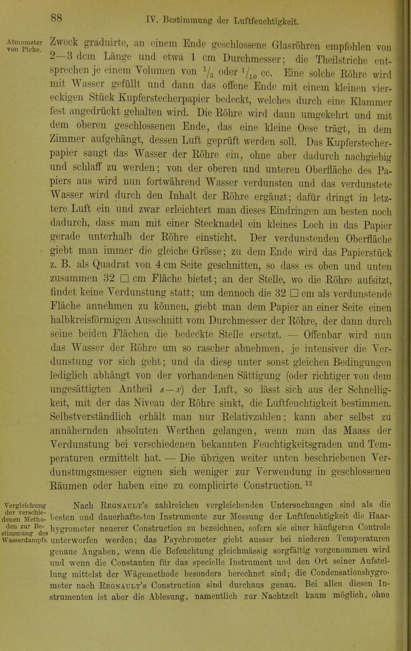 SS ™ Ä ZwGck £radlürte> an einem Ende geschlossene Glasröhren empfohlen von 2—3 dem Länge und etwa 1 cm Durchmesser; die Theilstriche ent- sprechen je einem Volumen von l/5 oder yi0 cc. Eine solche Röhre wird mit Wasser gefüllt und dann das offene Ende mit einem kleinen vier- eckigen Stück Kupferstecherpapier bedeckt, welches durch eine Klammer fest angedrückt gehalten wird. Die Röhre wird dann umgekehrt und mit dem oberen geschlossenen Ende, das eine kleine Oese trägt, in dem Zimmer aufgehängt, dessen Luft geprüft werden soll. Das Kupferstecher- papier saugt das Wasser der Röhre ein, ohne aber dadurch nachgiebig und schlaff zu werden; von der oberen und unteren Oberfläche des Pa- piers aus wird nun fortwährend Wasser verdunsten und das verdunstete Wasser wird durch den Inhalt der Röhre ergänzt; dafür dringt in letz- tere Luft ein und zwar erleichtert man dieses Eindringen am besten noch dadurch, dass man mit einer Stecknadel ein kleines Loch in das Papier gerade unterhalb der Röhre einsticht. Der verdunstenden Oberfläche giebt man immer die gleiche Grösse; zu dem Ende wird das Papierstück z. B. als Quadrat von 4 cm Seite geschnitten, so dass es oben und unten zusammen 32 □ cm Fläche bietet; an der Stelle, wo die Röhre aufsitzt, findet keine Verdunstung statt; um dennoch die 32 □ cm als verdunstende Fläche annehmen zu können, giebt man dem Papier an einer Seite einen halbkreisförmigen Ausschnitt vom Durchmesser der Röhre, der dann durch seine beiden Flächen die bedeckte Stelle ersetzt. — Offenbar wird nun das Wasser der Röhre um so rascher abnehmen, je intensiver die Ver- dunstung vor sich geht; und da diese unter sonst gleichen Bedingungen lediglich abhängt von der vorhandenen Sättigung (oder richtiger von dem ungesättigten Antheil s—x) der Luft, so lässt sich aus der Schnellig- keit, mit der das Niveau der Röhre sinkt, die Luftfeuchtigkeit bestimmen. Selbstverständlich erhält man nur Relativzahlen; kann aber selbst zu annähernden absoluten Werthen gelangen, wenn man das Maass der Verdunstung bei verschiedenen bekannten Feuchtigkeitsgraden und Tem- peraturen ermittelt hat. — Die übrigen weiter unten beschriebenen Ver- dunstungsmesser eignen sich weniger zur Verwendung in geschlossenen Räumen oder haben eine zu complicirte Construction.12 Vergieichung Nach Regnault's zahlreichen vergleichenden Untersuchungen . sind als die deneneMetho- besten und dauerhaftesten Instrumente zur Messung der Luftfeuchtigkeit die Haar- den zur Be- hygrometer neuerer Construction zu bezeichnen, sofern sie einer häufigeren Controle Stimmung des J& . n, Wasserdampfs.unterworfen werden; das Psychrometer giebt ausser bei niederen lemperaturen genaue Angaben, wenn die Befeuchtung gleichmässig sorgfältig vorgenommen wird und wenn die Constanten für das specielle Instrument und den Ort seiner Aufstel- lung mittelst der Wägemethode besonders berechnet sind; die Condensationshygro- meter nach Regnault's Construction sind durchaus genau. Bei allen diesen In- strumenten ist aber die Ablesung, namentlich zur Nachtzeit kaum möglich, ohne