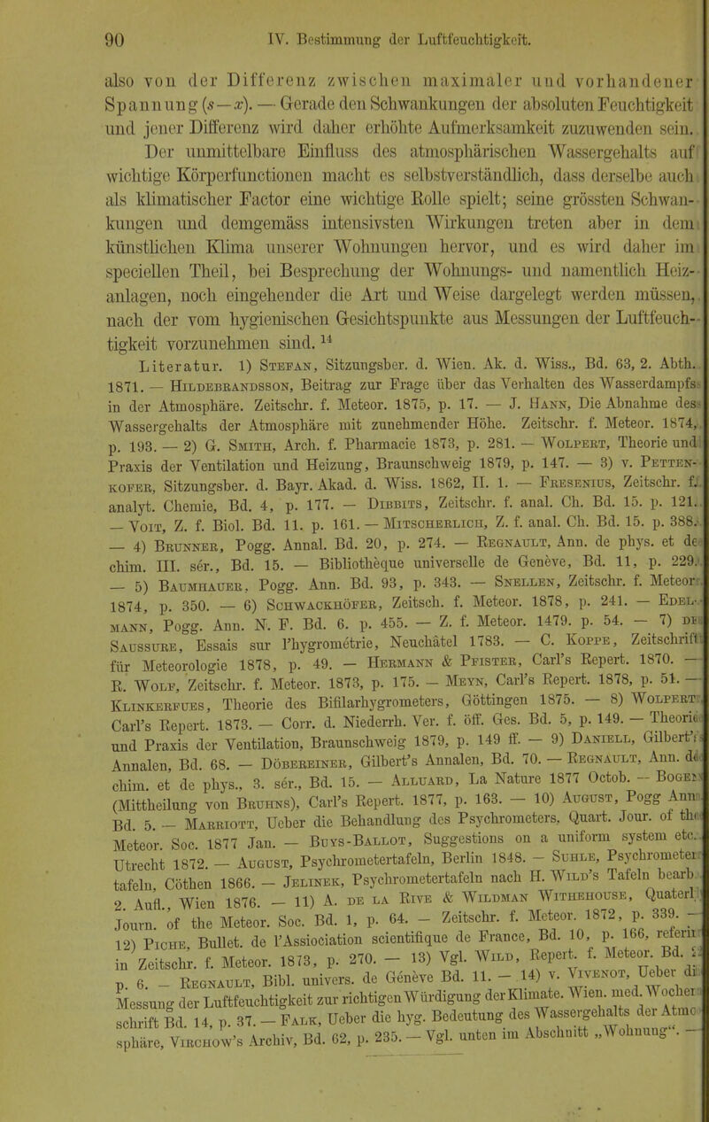 also von der Differenz zwischen maximaler und vorhandener- Spannung (s—x). — Gerade den Schwankungen der ahsoluten Feuchtigkeit und jener Differenz wird daher erhöhte Aufmerksamkeit zuzuwenden sein.. Der unmittelbare Einfluss des atmosphärischen Wassergehalts auff wichtige Körperfunctionen macht es selbstverständlich, dass derselbe auch, als klimatischer Factor eine wichtige Rolle spielt; seine grössten Schwan- kungen und demgemäss intensivsten Wirkungen treten aber in demi künstlichen Klima unserer Wohnungen hervor, und es wird daher hm speciellen Theil, bei Besprechung der Wohnungs- und namentlich Heiz- anlagen, noch eingehender die Axt und Weise dargelegt werden müssen,, nach der vom hygienischen Gesichtspunkte aus Messungen der Luftfeuch- tigkeit vorzunehmen sind.14 Literatur. 1) Stefan, Sitzungsber. d. Wien. Ak. d. Wiss., Bd. 63, 2. Abth.. 1871. — Hildebranbsson, Beitrag zur Frage über das Verhalten des Wasserdampfss in der Atmosphäre. Zeitschr. f. Meteor. 1875, p. 17. — J. Hann, Die Abnahme desa Wassergehalts der Atmosphäre mit zunehmender Höhe. Zeitschr. f. Meteor. 1874* p. 193. — 2) G. Smith, Arch. f. Pharmacie 1873, p. 281. — Wolpert, Theorie undl Praxis der Ventilation und Heizung, Braunschweig 1879, p. 147. — 3) v. Petten--- koper, Sitzungsber. d. Bayr. Akad. d. Wiss. 1862, II. 1. — Fresenius, Zeitschr. fl analyt. Chemie, Bd. 4, p. 177. - Dibbits, Zeitschr. f. anal. Ch. Bd. 15. p. 12L — Voit, Z. f. Biol. Bd. 11. p. 161. — Mitscherlich, Z. f. anal. Ch. Bd. 15. p. 388/ — 4) Brunner, Pogg. Annal. Bd. 20, p. 274. — Eegnault, Ann. de pbys. et de< chim. III. ser., Bd. 15. — Bibliotheque universelle de Geneve, Bd. 11, p. 229.» 5) Baumhauer.. Pogg. Ann. Bd. 93, p. 343. — Snellen, Zeitschi-, f. Meteorr 1874, p. 350. — 6) Schwackhöfer, Zeitsch. f. Meteor. 1878, p. 241. — Edel-, mann, Pogg. Ann. N. F. Bd. 6. p. 455. - Z. f. Meteor. 1479. p. 54. - 7) rai Saussure, Essais sur l'hygrometrie, Neuchatel 1783. - C. Koppe, Zeitschrift für Meteorologie 1878, p. 49. - Hermann & Pfister, Carl's Repert. 1870. — R. Wolf, Zeitschi-, f. Meteor. 1873, p. 175. - Meyn, Carl's Repert. 1878, p. 51. — Klinkerfues, Theorie des Bifilarhygrometers, Göttingen 1875. — 8) Wolpert: Carl's Repert. 1873. - Corr. d. Niederrh. Ver. f. öff. Ges. Bd. 5, p. 149. - Theoria, und Praxis der Ventilation, Braunschweig 1879, p. 149 ff. - 9) Daniell, Gilberte Annalen, Bd. 68. - Döbereiner, Gilbert's Annalen, Bd. 70. - Regnault, Ann. äl chim. et de phys., 3. ser., Bd. 15. - Alluard, La Nature 1877 Octob. - Boge*; (Mittheilung von Bruhns), Carl's Repert. 1877, p. 163. - 10) August, Pogg Annn Bd 5 - Marriott, Ueber die Behandlung des Psychrometers, Quart. Jour. of thu Meteor Soc 1877 Jan. - Buys-Ballot, Suggestions on a uniform system etc.. Utrecht 1872. - August, Psyclirometertafeln, Berlin 1848. - Suhle, Psychrometer! tafeln, Cöthen 1866. - Jelinek, Psyclirometertafeln nach H. Will's Tafeln bearb 2 Auf! Wien 1876 - 11) A. de la Rive & Wildman Withehouse, Quaterl; Journ.'of the Meteor. Soc. Bd. 1, p. 64. - Zeitschr. f. Meteor 1872 p 339 - 12) Piche, Bullet, de l'Assiociation scientifique de France, Bd. 10 p. 166, reiemi in Zeitschr. f. Meteor. 1873, p, 270. - 13) Vgl. Will, Repert f. Meteor. Bd. <: p 6 - Regnault, Bibl. univers. de Geneve Bd. 11. - .14) v. Vivenot Ueber dt kessung der Luftfeuchtigkeit zur richtigen Würdigung derKlimate. Wien, medWocher: St Id. 14, p. 37. - Falk, Ueber die hyg. Bedeutung des> Wa-ergeh^ts der A uro Sphäre, Virchow's Archiv, Bd. 62, p. 235. - Vgl. unten im Abschnitt „Wohnung . -