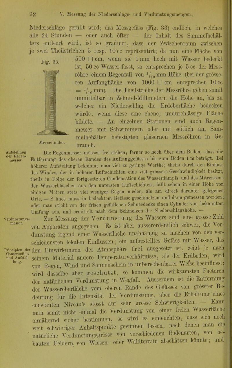 Messcilinder. Aufstellung der Regen- messer Niederschläge gefüllt wird; das Messgefäss (Fig. 33) endlich, in welches] alle 24 Stunden — oder auch öfter — der Inhalt des Sammelbehäl-1 ters entleert wird, ist so graduirt, dass der Zwischenraum zwischen] je zwei Theilstrichen 5 resp. 10 cc repräsentirt; da nun eine Fläche von Fig 33 ^ cm' wenn s^e *mm h°cn m^ Wasser bedeckt ist, 50 cc Wasser fasst, so entsprechen je 5 cc der Mess- ] röhre einem Regenfall von ^mm Höhe (bei der grosse- ] ren Auffangfläche von 1000 Dem entsprechen 10cc] = 1l]0mm). Die Theilstriche der Messröhre geben somit unmittelbar in Zehntel-Millimetern die Höhe an, bis zu welcher ein Niederschlag die Erdoberfläche bedecken * würde, wenn diese eine ebene, undurchlässige Fläche: bildete. — An einzelnen Stationen sind auch Regen-] messer mit Schwimmern oder mit seitlich am Sam-j melbehälter befestigten gläsernen Messröhren in Ge-3 brauch. Die Regenmesser müssen frei stehen; ferner so hoch über dem Boden, dass die Entfernung des oberen Randes des Auffanggefässes bis zum Boden 1 m beträgt. Bei, höherer Aufstellung bekommt man viel zu geringe Werthe; theils durch den Einfluss? des Windes, der in höheren Luftschichten eine viel grössere Geschwindigkeit besitzt, ; theils in Folge der fortgesetzten Condensation des Wasserdampfs und des Mitreissens der Wasserbläschen aus den untersten Luftschichten, fällt schon in einer Höhe vonj ehv'gen Metern stets viel weniger Regen nieder, als am direct darunter gelegenen. Orte. — S.hnee muss in bedecktem Gefässe geschmolzen und dann gemessen werden;] oder man sticht von der frisch.gefallenen Schneedecke einen Cylinder von bekanntem! Umfang aus, und ermittelt nach dem Schmelzen di>' Niederschlagshöhe. — Zur Messung der Verdunstung des Wassers sind eine grosse Zahl von Apparaten angegeben. Es ist aber ausserordentlich schwer, die Ver-t dunstung irgend einer Wasserfläche unabhängig zu machen von den ver-J schiedensten lokalen Einflüssen; ein aufgestelltes Gefäss mit Wasser, dasj prineipien derben Einwirkungen der Atmosphäre frei ausgesetzt ist, zeigt je nach* Snd'AuSte seinem Material andere Temperaturverhältnisse, als der Erdboden, wird 1UUS von Regen, Wind und Sonnenschein in unberechenbarer Weise beeinflusst;1 wird dasselbe aber geschützt, so kommen die wirksamsten Factoren der natürlichen Verdunstung in Wegfall. Ausserdem ist die Entfernung der Wasseroberfläche vom oberen Rande des Gefässes von grösster Be- deutung für die Intensität der Verdunstung, aber die Erhaltung eines- constanten Niveau's stösst auf sehr grosse Schwierigkeiten. - Kann man somit nicht einmal die Verdunstung von einer freien Wasserflache annähernd sicher bestimmen, so wird es einleuchten, dass sich noch weit schwieriger Anhaltspunkte gewinnen lassen, nach denen man die natürliche Verdunstungsgrösse von verschiedenen Bodenarten, von be- bauten Feldern, von Wiesen- oder Waldterrain abschätzen konnte; und Verdunstungs messer.