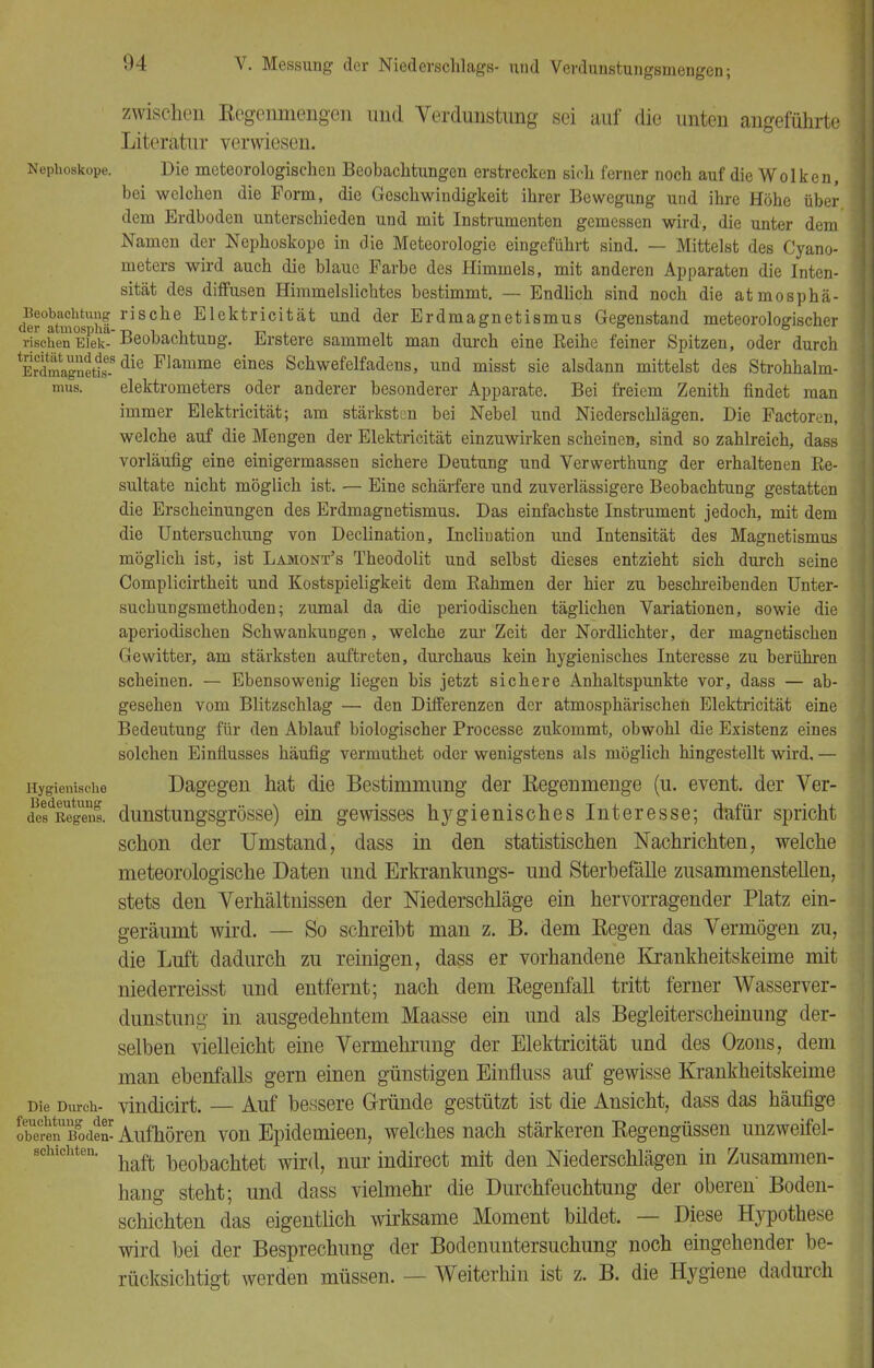 zwischen Regenmengen und Verdunstimg sei auf die unten angeführte Literatur verwiesen. Nephoskope. Die meteorologischen Beobachtungen erstrecken sich ferner noch auf die Wolken, bei welchen die Form, die Geschwindigkeit ihrer Bewegung und ihre Höhe über dem Erdboden unterschieden und mit Instrumenten gemessen wird, die unter dem Namen der Nephoskope in die Meteorologie eingeführt sind. — Mittelst des Cyano- meters wird auch die blaue Farbe des Himmels, mit anderen Apparaten die Inten- sität des diffusen Himmelslichtes bestimmt. — Endlich sind noch die atmosphä- Beobachtung rische Elektricität und der Erdmagnetismus Gegenstand meteoroWischer der atmospha--r, i v. -n . ,, 6 UVJV-1 rischen Eiek- Beobachtung. Erstere sammelt man durch eine Reihe feiner Spitzen, oder durch E^magnetis-8 die Flamme eines Schwefelfadens, und misst sie alsdann mittelst des Strohhalm- mus, elektrometers oder anderer besonderer Apparate. Bei freiem Zenith findet man immer Elektricität; am stärksten bei Nebel und Niederschlägen. Die Factoren, welche auf die Mengen der Elektricität einzuwirken scheinen, sind so zahlreich, dass vorläufig eine einigermassen sichere Deutung und Verwerthung der erhaltenen Re- sultate nicht möglich ist. — Eine schärfere und zuverlässigere Beobachtung gestatten die Erscheinungen des Erdmagnetismus. Das einfachste Instrument jedoch, mit dem die Untersuchung von Declination, Incliuation und Intensität des Magnetismus möglich ist, ist Lamont's Theodolit und selbst dieses entzieht sich durch seine Complicirtheit und Kostspieligkeit dem Rahmen der hier zu beschreibenden Unter- suchungsmethoden; zumal da die periodischen täglichen Variationen, sowie die aperiodischen Schwankungen, welche zur Zeit der Nordlichter, der magnetischen Gewitter, am stärksten auftreten, durchaus kein hygienisches Interesse zu berühren scheinen. — Ebensowenig liegen bis jetzt sichere Anhaltspunkte vor, dass — ab- gesehen vom Blitzschlag — den Differenzen der atmosphärischen Elektricität eine Bedeutung für den Ablauf biologischer Processe zukommt, obwohl die Existenz eines solchen Einflusses häufig vermuthet oder wenigstens als möglich hingestellt wird, — Hygienische Dagegen hat die Bestimmung der Regenmenge (u. event. der Ver- de! Regenl dunstungsgrösse) ein gewisses hygienisches Interesse; dafür spricht schon der Umstand, dass in den statistischen Nachrichten, welche meteorologische Daten und Erkrankungs- und Sterbefälle zusammenstellen, stets den Verhältnissen der Niederschläge ein hervorragender Platz ein- geräumt wird. — So schreibt man z. B. dem Regen das Vermögen zu, die Luft dadurch zu reinigen, dass er vorhandene Krankheitskeime mit niederreisst und entfernt; nach dem Regenfall tritt ferner Wasserver- dunstun^ in ausgedehntem Maasse ein und als Begleiterscheinung der- selben vielleicht eine Vermehrung der Elektricität und des Ozons, dem man ebenfalls gern einen günstigen Einfluss auf gewisse Krankheitskeime Die Durch- vindicirt. — Auf bessere Gründe gestützt ist die Ansicht, dass das häufige SerenToden1: Aufhören von Epidemieen, welches nach stärkeren Regengüssen unzweifel- schichten. haft l3eobachtet wir(|? nur indirect mit den Niederschlägen in Zusammen- hang steht; und dass vielmehr die Durchfeuchtung der oberen' Boden- schichten das eigentlich wirksame Moment bildet. — Diese Hypothese wird bei der Besprechung der Bodenuntersuchung noch eingehender be- rücksichtigt werden müssen. — Weiterhin ist z. B. die Hygiene dadurch