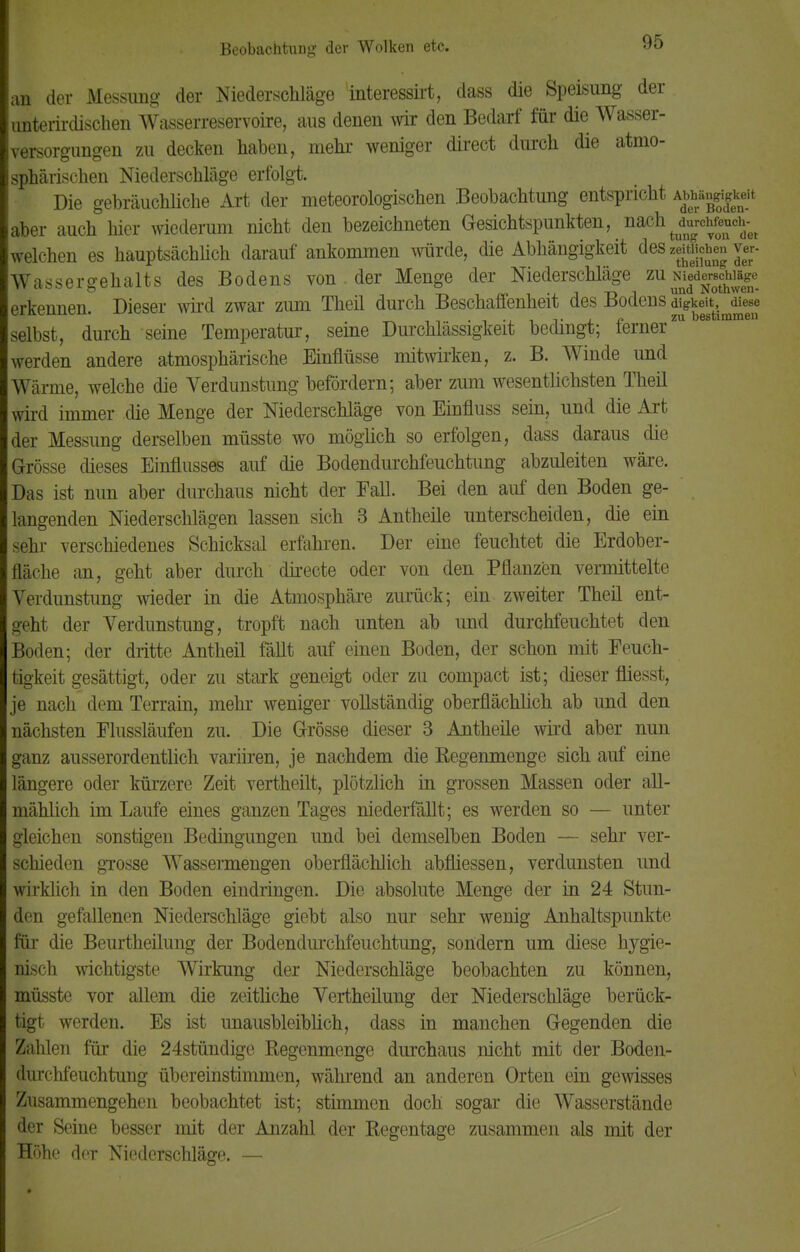 an der Messung der Niederschläge interessirt, dass die Speisung der unterirdischen Wasserreservoire, aus denen wir den Bedarf für die Wasser- versorgungen zu decken haben, mehr weniger direct durch die atmo- sphärischen Niederschläge erfolgt. Die gebräuchliche Art der meteorologischen Beobachtung entspricht Abhän^kdt aber auch hier wiederum nicht den bezeichneten Gesichtspunkten, nach welchen es hauptsächlich darauf ankommen würde, die Abhängigkeit des zeitlichen ver- Wassergehalts des Bodens von . der Menge der Niederschläge zü wedÄjg erkennen. Dieser wird zwar zum Theil durch Beschaffenheit des Bodens digkeit, diese selbst, durch seine Temperatur, seine Durchlässigkeit bedingt; lerner werden andere atmosphärische Einflüsse mitwirken, z. B. Winde und Wärme, welche die Verdunstung befördern; aber zum wesentlichsten Theil wird immer die Menge der Niederschläge von Einfluss sein, und die Art der Messung derselben müsste wo möglich so erfolgen, dass daraus die Grösse dieses Einflusses auf die Bodendurchfeuchtung abzuleiten wäre. Das ist nun aber durchaus nicht der Fall. Bei den auf den Boden ge- langenden Niederschlägen lassen sich 3 Antheile unterscheiden, die ein sehr verschiedenes Schicksal erfahren. Der eine feuchtet die Erdober- fläche an, geht aber durch directe oder von den Pflanzen vermittelte Verdunstung wieder in die Atmosphäre zurück; ein zweiter Theil ent- geht der Verdunstung, tropft nach unten ab und durchfeuchtet den Boden; der dritte Antheil fällt auf einen Boden, der schon mit Feuch- tigkeit gesättigt, oder zu stark geneigt oder zu compact ist; dieser fliesst, je nach dem Terrain, mehr weniger vollständig oberflächlich ab und den nächsten Flussläufen zu. Die Grösse dieser 3 Autheüe wird aber nun ganz ausserordentlich variiren, je nachdem die Kegenmenge sich auf eine längere oder kürzere Zeit vertheilt, plötzlich in grossen Massen oder all- mählich im Laufe eines ganzen Tages niederfällt; es werden so — unter gleichen sonstigen Bedingungen und bei demselben Boden — sehr ver- schieden grosse Wassermengen oberflächlich abfliessen, verdunsten und wirklich in den Boden eindringen. Die absolute Menge der in 24 Stun- den gefallenen Niederschläge giebt also nur sehr wenig Anhaltspunkte für die Beurtheilung der Bodendurchfeuchtung, sondern um diese hygie- nisch wichtigste Wirkung der Niederschläge beobachten zu können, müsste vor allem die zeitliche Vertheilung der Niederschläge berück- tigt werden. Es ist unausbleiblich, dass in manchen Gegenden die Zahlen für die 24stündige Regenmenge durchaus nicht mit der Boden- durchfeuchtung übereinstimmen, während an anderen Orten ein gewisses Zusammengehen beobachtet ist; stimmen doch sogar die Wasserstände der Seine besser mit der Anzahl der Regentage zusammen als mit der Höhe der Niederschläge. —