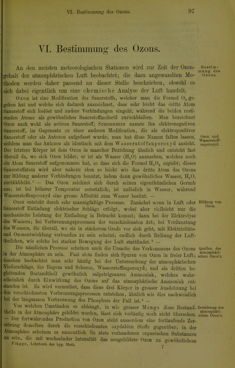 VI. Bestimmung des Ozons. Au den meisten meteorologischen Stationen wird zur Zeit der Ozon- Bestim- mung des gehalt der atmosphärischen Luft beobachtet; die dazu angewandten Me- ozons. thoden werden daher passend an dieser Stelle beschrieben, obwohl es sich dabei eigentlich um eine chemische Analyse der Luft handelt. Ozon ist eine Modification des Sauerstoffs, welcher man die Formel 03 ge- geben hat und welche sich dadurch auszeichnet, dass sehr leicht das dritte Atom Sauerstoff sich loslöst und andere Verbindungen eingeht, während die beiden resti- renden Atome als gewöhnliches Sauerstoffmolecül zurückbleiben. Man bezeichnet Ozon auch wohl als activen Sauerstoff; Schoenbein nannte ihn elektronegativen Sauerstoff, im Gegensatz zu einer anderen Modification, die als elektropositiver Sauerstoff oder als Antozon aufgefasst wurde; man hat diese Namen fallen lassen, Ozon und Wasserstoff- seitdem man das Antozon als identisch mit dem Wasserstoffsuperoxyd ansieht, superoxyd. Der letztere Körper ist dem Ozon in mancher Beziehung ähnlich und entsteht fast überall da, wo sich Ozon bildet; er ist als Wasser (H20) anzusehen, welches noch ein Atom Sauerstoff aufgenommen hat, so dass sich die Formel H202 ergiebt; dieses Sauerstoffatom wird aber nahezu eben so leicht wie das dritte Atom des Ozons zur Bildung anderer Verbindungen benutzt, indem dann gewöhnliches Wasser, H20, zurükkbleibt.1 — Das Ozon zeichnet sich durch seinen eigenthümlichen Geruch aus; ist bei höherer Temperatur zersetzlich; ist unlöslich in Wasser, während Wasserstoffsuperoxyd eine grosse Affinität zum Wasser besitzt. — Ozon entsteht durch sehr mannigfaltige Processe. Zunächst wenn in Luft oder Bildung von Sauerstoff Entladung elektrischer Schläge erfolgt, wobei aber vielleicht nur die mechanische Leistung der Entladung in Betracht kommt; dann bei der Elektrolyse des Wassers; bei Verbrennungsprocessen der verschiedensten Art; bei Verdunstung des Wassers, die überall, wo sie in stärkerem Grade vor sich geht, mit Elektricitäts- und Ozonentwicklung verbunden zu sein scheint; endlich durch Eeibung der Luft- theilchen, wie solche bei starker Bewegung der Luft stattfindet.2 — Die nämlichen Processe scheinen auch die Ursache des Vorkommens des Ozons Quellen des in der Atmosphäre zu sein. Fast stets finden sich Spuren von Ozon in freier Luft; schTnoSs. daneben beobachtet man sehr häufig bei der Untersuchung der atmosphärischen Niederschläge, des Regens und Schnees, Wasserstoffsuperoxyd; und als dritten be- gleitenden Bestandtheil gewöhnlich salpetrigsaures Ammoniak, welches wahr- scheinlich durch Einwirkung des Ozons auf das atmosphärische Ammoniak ent- standen ist. Es wird vermuthet, dass diese drei Körper in grosser Ausdehnung bei den verschiedensten Verbrennungsprocessen entstehen, ähnlich wie dies nachweislich bei der langsamen Verbrennung des Phosphors der Fall ist.3 — Von welchen Umständen es abhängt, in wie grosser Menge diese Bestand-Zerstörung des theile in der Atmosphäre gebildet werden, lässt sich vorläufig noch nicht übersehen. schTn oSn's. — Der fortwährenden Production von Ozon steht ausserdem eine fortlaufende Zer- störung desselben durch die verschiedensten oxydablen Stoffe gegenüber; in der Atmosphäre scheinen es namentlich die stets vorhandenen organischen Substanzen zu sein, die mit wechselnder Intensität das neugebildete Ozon zu gewöhnlichem Flügge, Lehrbuch der hyg. Meth.' n