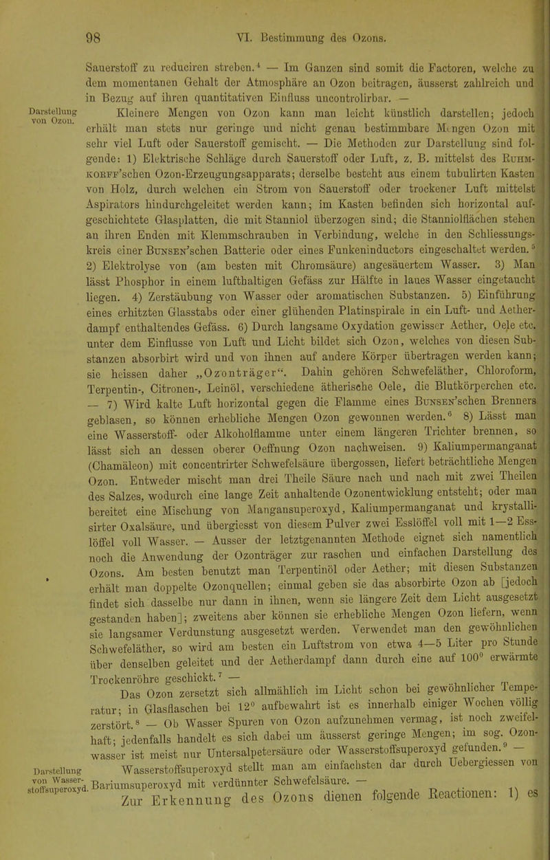 Sauerstoff zu reduciren streben.1 — Im Ganzen sind somit die Pactoren, welche zuj dem momentanen Gehalt der Atmosphäre an Ozon beitragen, äusserst zahlreich und in Bezug auf ihren quantitativen Einfluss uucontrolirbar. — Darstellung Kleinere Mengen von Ozon kann man leicht künstlich darstellen: iedochi von Ozon. . , ,. , ,«- ^ ..1 erhält mau stets nur geringe und nicht genau bestimmbare Mengen Ozon mit] sehr viel Luft oder Sauerstoff gemischt. — Die Methoden zur Darstellung sind fol-i gende-. 1) Elektrische Schläge durch Sauerstoff oder Luft, z. B. mittelst des Ruhm-J KOKPF'schen Ozon-Erzeugungsapparats; derselbe besteht aus einem tubulirten Kasten\ von Holz, durch welchen ein Strom von Sauerstorf oder trockener Luft mittelst Aspirators hindurchgeleitet werden kann; im Kasten befinden sich horizontal auf- geschichtete Glasplatten, die mit Stanniol überzogen sind; die Stanniolflächen stehen an ihren Enden mit Klemmschrauben in Verbindung, welche in den Schliessungs- kreis einer BüNSEN'schen Batterie oder eines Funkeninductors eingeschaltet werden.5 2) Elektrolyse von (am besten mit Chromsäure) angesäuertem Wasser. 3) Man lässt Phosphor in einem lufthaltigen Gefäss zur Hälfte in laues Wasser eingetaucht liegen. 4) Zerstäubung von Wasser oder aromatischen Substanzen. 5) Einführung eines erhitzten Glasstabs oder einer glühenden Platinspirale in ein Luft- und Aether- dampf enthaltendes Gefäss. 6) Durch langsame Oxydation gewisser Aether, Oele etc.? unter dem Einflüsse von Luft und Licht bildet sich Ozon, welches von diesen Sub- stanzen absorbirt wird und von ihnen auf andere Körper übertragen werden kann; sie heissen daher „Ozonträger. Dahin gehören Schwefeläther, Chloroform, Terpentin-, Citronen-, Leinöl, verschiedene ätherische Oele, die Blutkörperchen etcj — 7) Wird kalte Luft horizontal gegen die Flamme eines BüNSEN'schen Brenners, geblasen, so können erhebliche Mengen Ozon gewonnen Werden.6 8) Lässt man eine Wasserstoff- oder Alkoholflamme unter einem längeren Trichter brennen, soj lässt sich an dessen oberer Oeffnung Ozon nachweisen. 9) Kaliumpermanganat (Chamäleon) mit conceutrirter Schwefelsäure übergössen, liefert beträchtliche Mengen Ozon. Entweder mischt man drei Theile Säure nach und nach mit zwei Theilen des Salzes, wodurch eine lange Zeit anhaltende Ozonentwicklung entsteht; oder man bereitet eine Mischung von Mangansuperoxyd, Kaliumpermanganat und krystalli- sirter Oxalsäure, und übergiesst von diesem Pulver zwei Esslöffel voll mit 1—2 Ess-; löffei voll Wasser. - Ausser der letztgenannten Methode eignet sich namentlich noch die Anwendung der Ozonträger zur raschen und einfachen Darstellung des{ Ozons. Am besten benutzt man Terpentinöl oder Aether; mit diesen Substanzen, erhält man doppelte Ozonquellen; einmal geben sie das absorbirte Ozon ab [jedoch findet sich dasselbe nur dann in ihnen, wenn sie längere Zeit dem Licht ausgesetzt gestanden haben]; zweitens aber können sie erhebliche Mengen Ozon liefern, wenn sie langsamer Verdunstung ausgesetzt werden. Verwendet man den gewöhnlichen Schwefeläther, so wird am besten ein Luftstrom von etwa 4-5 Liter pro Stunde über denselben geleitet und der Aetherdampf dann durch eine auf 100° erwannte Trockenröhre geschickt.7 — Das Ozon zersetzt sich allmählich im Licht schon bei gewöhnlicher lempe- ratur; in Glasflaschen bei 12° aufbewahrt ist es innerhalb einiger Wochen völlig zerstört 8 — Ob Wasser Spuren von Ozon aufzunehmen vermag, ist noch zweifel- haft; jedenfalls handelt es sich dabei um äusserst geringe Mengen; im sog Ozon- wasser ist meist nur Untersalpetersäure oder Wasserstoffsuperoxyd gefunden. - Darstellung Wasserstoffsuperoxyd stellt man am einfachsten dar durch Uebergiessen von ÄuneZTd Bariumsuperoxyd mit verdünnter Schwefelsaure. - 8toff8uper y Zur Erkennung des Ozons dienen folgende Reactionen: 1) es