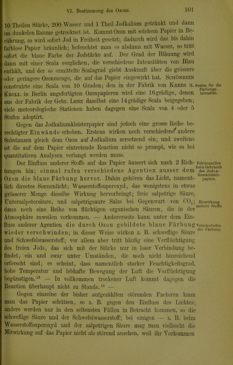 10 Theilen Stärke, 200 Wasser und 1 Theil Jodkalium getränkt und dann im dunkelen Räume getrocknet ist. Kommt Ozon mit solchem Papier in Be- rührung, so wird sofort Jod in Freiheit gesetzt; dadurch wird das bis dahin farblose Papier bräunlich; befeuchtet man es alsdann mit Wasser, so tritt sofort die blaue Farbe der Jodstärke auf. Der Grad der Bläuung wird dann mit einer Scala verglichen, die verschiedene Intensitäten von Blau enthält, und der so ermittelte Scalagrad giebt Auskunft über die grössere oder geringere Ozonmenge, die auf das Papier eingewirkt hat. Schönbein construirte eine Scala von 10 Graden; den in der Fabrik von Keebs u.scaienrar die „ . »i . •* n *■*!* j Färbungs- Kroll in Berlin angefertigten Ozonpapieren wird eine 16gradige, denen Intensität, aus der Fabrik der Gebr. Lenz daselbst eine 14grädige Scala beigegeben; viele meteorologische Stationen haben dagegen eine Scala von 4 oder 5 Stufen adoptirt. Gegen das Jodkaliumkleisterpapier sind jedoch eine grosse Reihe be- rechtigter Einwände erhoben. Erstens wirken noch verschiedene* andere Substanzen gleich dem Ozon auf Jodkalium zersetzend ein; und zweitens ist die auf dem Papier eintretende Reaction nicht so prompt, wie es bei quantitativen Analysen verlangt werden muss. Der Einfluss anderer Stoffe auf das Papier äussert sich nach 2 Rieh- Fehlerquellen n , . , beim Gebrauch tungen hin; einmal rufen verschiedene Agentien ausser dem des jodka- Ozon die blaueFärbung hervor. Dahin gehören das Licht, nament- papiers. lieh directes Sonnenlicht; Wasserstoffsuperoxyd, das wenigstens in etwas grösserer Menge dieselbe Wirkung hervorbringt; freie salpetrige Säure, TJntersalpetersäure, und salpetrigsaure Salze bei Gegenwart von C02; Einwirkung dann noch eine Reihe von flüchtigen organischen Säuren, die in deran rer 0 Atmosphäre zuweilen vorkommen. — Andererseits kann unter dem Ein- fluss anderer Agentien die durch Ozon gebildete blaue Färbung verschwinden wieder verschwinden; in dieser Weise wirken z. B. schweflige Säure r ar ung* und Schwefelwasserstoff; vor allem aber tritt häufig eine Verflüchtigung des freien Jods, das sich mit der Stärke nur in loser Verbindung be- findet, ein und zwar unter Umständen, die noch nicht hinreichend erforscht sind; es scheint, dass namentlich starker Feuchtigkeitsgrad, hohe Temperatur und lebhafte Bewegung der Luft die Verflüchtigung begünstigen.13 — In vollkommen trockener Luft kommt dagegen die Reaction überhaupt nicht zu Stande.14' — Gegen einzelne der bisher aufgezählten störenden Factoren kann man das Papier schützen, so z. B. gegen den Einfluss des Lichtes; andere werden nur in den seltensten Fällen in Betracht kommen, so die schweflige Säure und der Schwefelwasserstoff; bei einigen — z. B. beim Wasserstoffsuperoxyd und der salpetrigen Säure mag man vielleicht die Mitwirkung auf das Papier nicht als störend ansehen, weil ihr Vorkommen