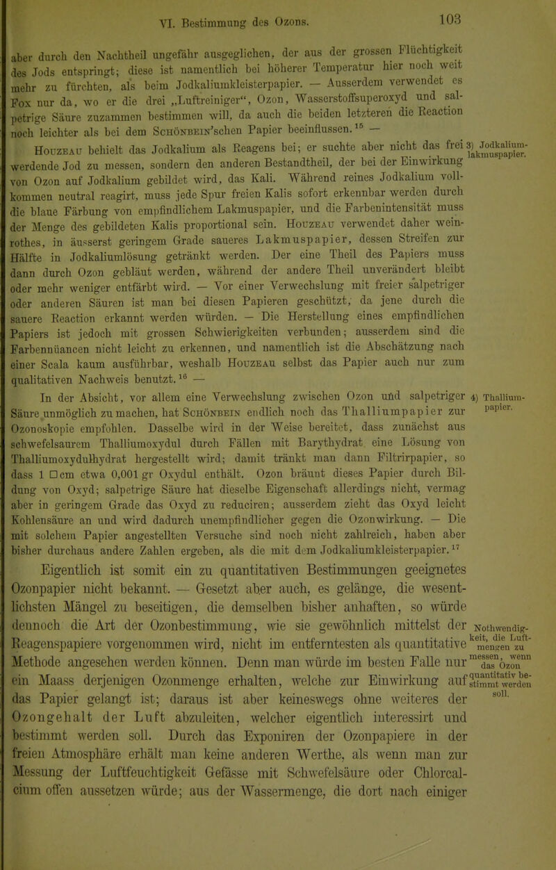 aber durch den Nachtheil ungefähr ausgeglichen, der aus der grossen Fluchtigkeit des Jods entspringt; diese ist namentlich bei höherer Temperatur hier noch weit mehr zu fürchten, als beim Jodkaliumkleisterpapier. - Ausserdem verwendet es Fox nur da, wo er die drei „Luftreiniger, Ozon, Wasserstoffsuperoxyd und sal- petrige Säure zuzammen bestimmen will, da auch die beiden letzteren die Reaction noch leichter als bei dem ScHÖNBEiN'schen Papier beeinflussen.16 — Houzeau behielt das Jodkalium als Reagens bei; er suchte aber nicht das frei3)/m0^ werdende Jod zu messen, sondern den anderen Bestandtheil, der bei der Einwirkung von Ozon auf Jodkalium gebildet wird, das Kali. Während reines Jodkaliura voll- kommen neutral reagirt, muss jede Spur freien Kalis sofort erkennbar werden durch die blaue Färbung von empfindlichem Lakmuspapier, und die Farbenintensität muss der Menge des gebildeten Kalis proportional sein. Houzeau verwendet daher wein- rothes, in äusserst geringem Grade saueres Lakmuspapier, dessen Streifen zur Hälfte in Jodkaliumlösung getränkt werden. Der eine Theil des Papiers muss dann durch Ozon gebläut werden, während der andere Theil unverändert bleibt oder mehr weniger entfärbt wird. — Vor einer Verwechslung mit freier salpetriger oder anderen Säuren ist man bei diesen Papieren geschützt, da jene durch die sauere Reaction erkannt werden würden. - Die Herstellung eines empfindlichen Papiers ist jedoch mit grossen Schwierigkeiten verbunden; ausserdem sind die Farbennüancen nicht leicht zu erkennen, und namentlich ist die Abschätzung nach einer Scala kaum ausführbar, weshalb Houzeau selbst das Papier auch nur zum qualitativen Nachweis benutzt.16 — In der Absicht, vor allem eine Verwechslung zwischen Ozon und salpetriger 4) Thallium- Säure unmöglich zumachen, hat Schönbein endlich noch das Thalliumpapier zur papier- Ozonoskopie empfohlen. Dasselbe wird in der Weise bereitet, dass zunächst aus schwefelsaurem Thalliumoxydul durch Fällen mit Barythydrat eine Lösung von Thalliumoxydulhydrat hergestellt wird; damit tränkt man dann Filtrirpapier, so dass 1 Dem etwa 0,001 gr Oxydul enthält. Ozon bräunt dieses Papier durch Bil- dung von Oxyd; salpetrige Säure hat dieselbe Eigenschaft allerdings nicht, vermag aber in geringem Grade das Oxyd zu reduciren; ausserdem zieht das Oxyd leicht Kohlensäure an und wird dadurch unempfindlicher gegen die Ozonwirkung. — Die mit solchem Papier angestellten Versuche sind noch nicht zahlreich, haben aber bisher durchaus andere Zahlen ergeben, als die mit dem Jodkaliumkleisterpapier.17 Eigentlich ist somit ein zu quantitativen Bestimmungen geeignetes Ozonpapier nicht bekannt. — Gesetzt ab.er auch, es gelänge, die wesent- lichsten Mängel zu beseitigen, die demselben bisher anhaften, so würde dennoch die Art der Ozonbestimmimg, wie sie gewöhnlich mittelst der Nothwendig- Reagenspapiere vorgenommen wird, nicht im entferntesten als quantitative kemen?enIzUut Methode angesehen werden können. Denn man würde im besten Falle nur mTasnözonDn ein Maass derjenigen Ozonmenge erhalten, welche zur Einwirkung aufffmt^erden das Papier gelangt ist; daraus ist aber keineswegs ohne weiteres der Ozongehalt der Luft abzuleiten, welcher eigentlich interessirt und bestimmt werden soll. Durch das Exponiren der Ozonpapiere in der freien Atmosphäre erhält man keine anderen Werthe, als wenn man zur Messung der Luftfeuchtigkeit Gefässe mit Schwefelsäure oder Chlorcal- cium offen aussetzen würde; aus der Wassermenge, die dort nach einiger