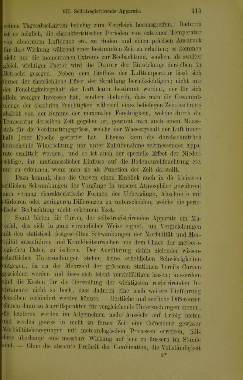 zelnen Tagesabschnitten beliebig zum Vergleich herausgreifen. Dadurch ist es möglich, die charakteristischen Perioden von extremer Temperatur von abnormem Luftdruck etc. zu finden und einen präcisen Ausdruck für ihre Wirkung während einer bestimmten Zeit zu erhalten; es kommen nicht nur die momentanen Extreme zur Beobachtung, sondern als zweiter gleich wichtiger Factor wird die Dauer der Einwirkung derselben in :Iiiinicht gezogen. Neben dem Einfluss der Lufttemperatur lässt sich ferner der thatsächliche Effect der Strahlung berücksichtigen; nicht nur der Feuchtigkeitsgehalt der Luft kann bestimmt werden, der für sich allein weniger Interesse hat, sondern dadurch, dass man die Gesammt- menge der absoluten Feuchtigkeit während eines beliebigen Zeitabschnitts abzieht von der Summe der maximalen Feuchtigkeit, welche durch die Temperatur derselben Zeit gegeben ist, gewinnt man auch einen Maass- stab für die Verdunstungsgrösse, welche der Wassergehalt der Luft inner- halb jener Epoche gestattet hat. Ebenso kann die durchschnitte h herrschende Windrichtung nur unter Zuhülfenahme zeitmessender Appa- rate ermittelt werden; und so ist auch der specielle Effect der Nieder- schläge, ihr mutmasslicher Einfluss auf die Bodendurchfeuchtung etc. nur zu erkennen, wenn man sie als Function der Zeit darstellt. Dazu kommt, dass die Curven einen Einblick auch in die kleinsten zeitlichen Schwankungen der Vorgänge in unserer Atmosphäre gewähren; man vermag charakteristische Formen der Uebergänge, Abschnitte mit stärkeren oder geringeren Differenzen zu unterscheiden, welche die perio- dische Beobachtung nicht erkennen lässt. Somit bieten die Curven der selbstregistrirenden Apparate ein Ma- terial, das sich in ganz vorzüglicher Weise eignet, um Vergleichungen mit den statistisch festgestellten Schwankungen der Morbidität und Mor- talität auszuführen und Krankheitsursachen aus dem Chaos der meteoro- logischen Daten zu isoliren. Der Ausführung dahin zielender wissen- schaftlicher Untersuchungen stehen keine erheblichen Schwierigkeiten entgegen,, da an der Mehrzahl der grösseren Stationen bereits Curven gezeichnet werden und diese sich leicht vervielfältigen lassen; ausserdem sind die Kosten für die Herstellung der wichtigsten registrirenden In- strumente nicht so hoch, dass dadurch eine noch weitere Einführung derselben verhindert werden könnte. — Oertliche und zeitliche Differenzen können dann zu Angriffspunkten für vergleichende Untersuchungen dienen; die letzteren werden im Allgemeinen mehr Aussicht auf Erfolg bieten und werden gewiss in nicht zu ferner Zeit eine Coincidenz gewisser Morbiditätsbewegungen mit meteorologischen Processen erweisen, falls diese überhaupt eine messbare Wirkung auf jene zu äussern im Stande sind. — Ohne die absolute Freiheit der Combination, die Vollständigkeit 8*