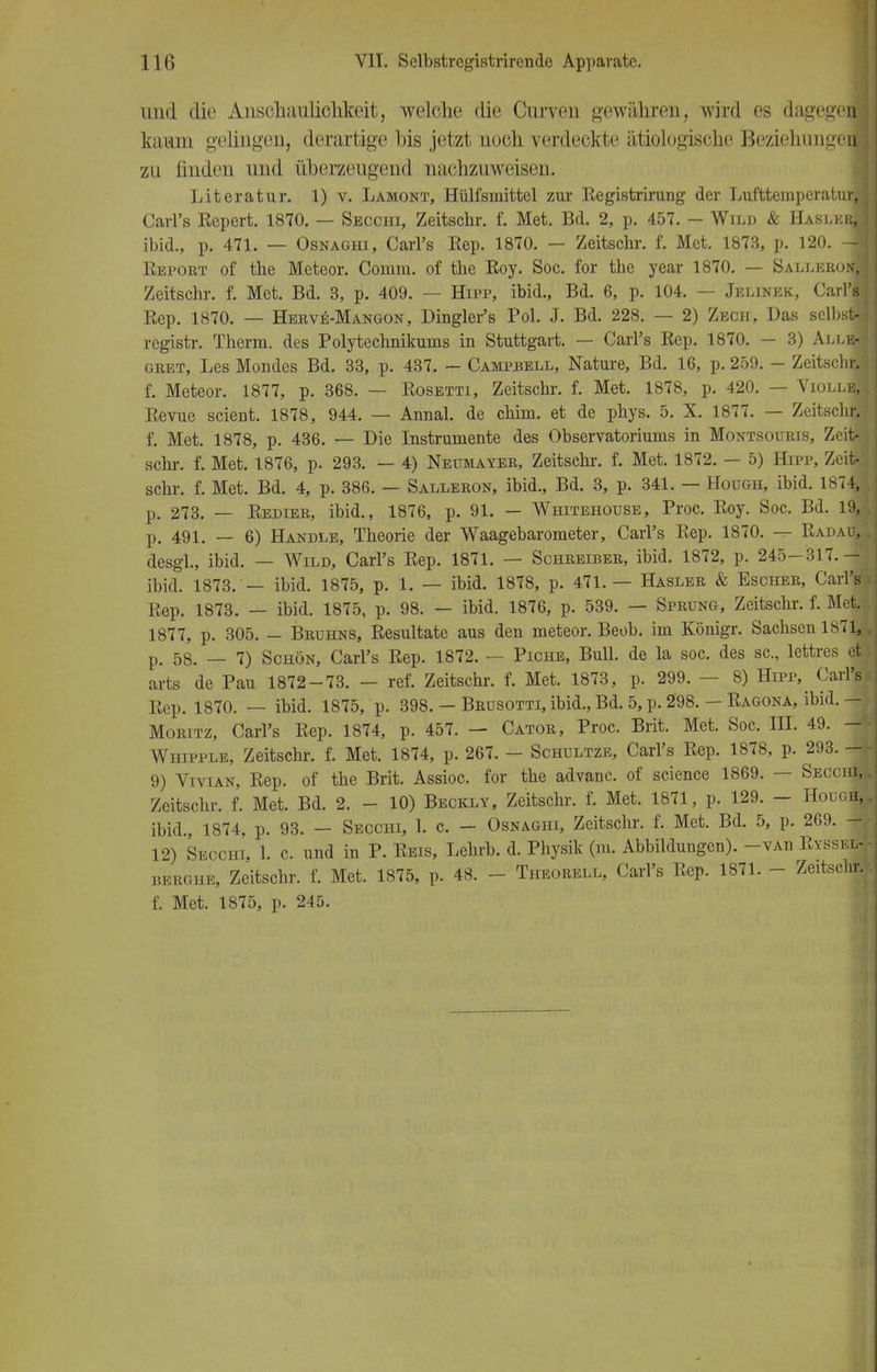 und die Anschaulichkeit, welche die Curven gewähren, wird es dagegen kaum gelingen, derartige bis jetzt uoch verdeckte ätiologische BeziehungerJ zu linden und überzeugend nachzuweisen. Literatur. 1) v. Lamont, Hülfsmittel zur Registrirung der Lufttemperatur! Carl's Repert. 1870. — Secchi, Zeitschr. f. Met. Bd. 2, p. 457. — Wild & HaslerI ibid., p. 471. — Osnaghi, Carl's Rep. 1870. — Zeitschr. f. Met. 1873, p. 120. -I Report of the Meteor. Comm. of the Roy. Soc. for the year 1870. — SalleroiI Zeitschr. f. Met. Bd. 3, p. 409. — Hipp, ibid., Bd. 6, p. 104. — Jelinkk, Carl's Rep. 1870. — Herve-Mangon, Dingler's Pol. J. Bd. 228. — 2) Zech, Das selbst- registr. Therm, des Polytechnikums in Stuttgart. — Carl's Rep. 1870. — 3) Alle! gret, Les Mondes Bd. 33, p. 437. — Camprell, Nature, Bd. 16, p. 259. - ZeitscmJ f. Meteor. 1877, p. 368. — Rosetti, Zeitschi-, f. Met. 1878, p. 420. — ViollbJ Revue scient. 1878, 944. — Annal. de chim. et de phys. 5. X. 1877. — Zeitschr. f. Met. 1878, p. 436. — Die Instrumente des Observatoriums in Montsouris, Zeit- schr. f. Met. 1876, p. 293. — 4) Neumayer, Zeitschr. f. Met. 1872. - 5) Hipp, Zeit- sehr. f. Met. Bd. 4, p. 386. — Salleron, ibid., Bd. 3, p. 341. — Hough, ibid. 1874, p. 273. — Redier, ibid., 1876, p. 91. — Whitehoüse, Proc. Roy. Soc. Bd. 19J p. 491. — 6) Handle, Theorie der Waagebarometer, Carl's Rep. 1870. — Radau| desgl., ibid. — Wild, Carl's Rep. 1871. — Schreiber, ibid. 1872, p. 245-317.-J ibid. 1873. — ibid. 1875, p. 1. — ibid. 1878, p. 471.— Hasler & Escher, Carl's Rep. 1873. — ibid. 1875, p. 98. — ibid. 1876, p. 539. — Sprung, Zeitschr. f. Met. 1877, p. 305. - Bruhns, Resultate aus den meteor. Beob. im Königr. Sachsen 187 j p. 58. _ 7) Schön, Carl's Rep. 1872. — Piche, Bull, de la soc. des sc, lettres et arts de Pau 1872-73. - ref. Zeitschr. f. Met. 1873, p. 299. - 8) Hipp, Carl's Rep. 1870. — ibid. 1875, p. 398. — Brusotti, ibid., Bd. 5, p. 298. — Ragona, ibid. — Moritz, Carl's Rep. 1874, p. 457. — Cator, Proc. Brit. Met. Soc. IH. 49. - Whipple, Zeitschr. f. Met. 1874, p. 267. — Schultze, Carl's Rep. 1878, p. 293. M 9) Vivian, Rep. of the Brit. Assioc. for the advanc. of science 1869. — Secchij Zeitschr. f. Met. Bd. 2. - 10) Beckly, Zeitschr. f. Met. 1871, p. 129. - Hough, ibid., 1874, p. 93. - Secchi, 1. c. - Osnaghi, Zeitschr. f. Met. Bd. 5, p. 269. - 12) Secchi. 1. c. und in P. Reis, Lehrb. d. Physik (m. Abbildungen). -vAn Ryssi i, berghe, Zeitschr. f. Met. 1875, p. 48. - Theorell, Carl's Rep. 1871. - Zeitschr. f. Met. 1875, p. 245.