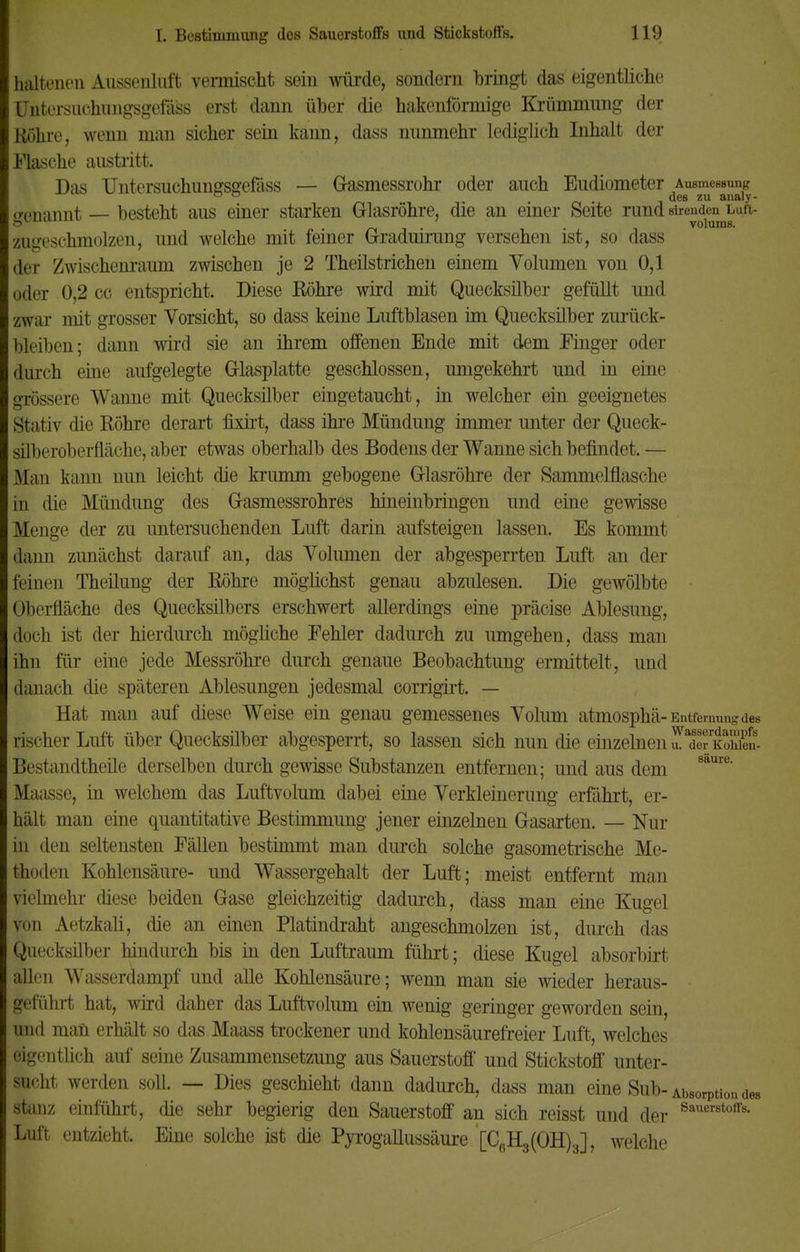 haltenen Aussenluft vermischt sein würde, sondern bringt das eigentliche Pntersuchimgsgefass erst dann über die hakenförmige Krümmung der Böhre, wenn man sicher sein kaim, dass nunmehr lediglich Inhalt der Flasche austritt. Das Untersuchungsgefäss — Gasmessrohr oder auch Eudiometer Ausmessung ° ° des zu analy- «•('lKiimt — besteht aus einer starken Glasröhre, die an einer Seite rund sirenden luh- & . . volums. zugeschmolzen, und welche mit feiner Graduirung versehen ist, so dass der Zwischenraum zwischen je 2 Theilstrichen einem Volumen von 0,1 oder 0,2 cc entspricht. Diese Röhre wird mit Quecksilber gefüllt und zwar mit grosser Vorsicht, so dass keine Luftblasen im Quecksilber zurück- bleiben; dann wird sie an ihrem offenen Ende mit dem Finger oder durch eine aufgelegte Glasplatte geschlossen, umgekehrt und in eine grössere Wanne mit Quecksilber eingetaucht, in welcher ein geeignetes Stativ die Röhre derart fixirt, dass ihre Mündung immer unter der Queck- süberoberfläche, aber etwas oberhalb des Bodens der Wanne sich befindet. — Man kann nun leicht die krumm gebogene Glasröhre der Sammelflasche in die Mündung des Gasmessrohres hineinbringen und eine gewisse Menge der zu untersuchenden Luft darin aufsteigen lassen. Es kommt dann zunächst darauf an, das Volumen der abgesperrten Luft an der feinen Theilung der Röhre möglichst genau abzulesen. Die gewölbte Oberfläche des Quecksilbers erschwert allerdings eine präcise Ablesung, doch ist der hierdurch mögliche Fehler dadurch zu umgehen, dass man ihn für eine jede Messröhre durch genaue Beobachtung ermittelt, und danach die späteren Ablesungen jedesmal corrigirt. — Hat man auf diese Weise ein genau gemessenes Volum atmosphä- Entfernung des rischer Luft über Quecksilber abgesperrt, so lassen sich nun die einzelnenu.aderKoMen- Bestandtheile derselben durch gewisse Substanzen entfernen; und aus dem 8aure' Maasse, in welchem das Luftvolum dabei eine Verkleinerung erfährt, er- hält man eine quantitative Bestimmung jener einzelnen Gasarten. — Nur in den seltensten Fällen bestimmt man durch solche gasometrische Me- thoden Kohlensäure- und Wassergehalt der Luft; meist entfernt man vielmehr diese beiden Gase gleichzeitig dadurch, dass man eine Kugel von Aetzkali, die an einen Platindraht angeschmolzen ist, durch das Quecksilber hindurch bis in den Luftraum führt; diese Kugel absorbirt allen Wasserdampf und alle Kohlensäure; wenn man sie wieder heraus- geführt hat, wird daher das Luftvolum ein wenig geringer geworden sein, und man erhält so das Maass trockener und kohlensäurefreier Luft, welches eigentlich auf seine Zusammensetzung aus Sauerstoff und Stickstoff unter- sucht werden soll. — Dies geschieht dann dadurch, dass man eine Sub- Absorption des stanz einfuhrt, die sehr begierig den Sauerstoff an sich reisst und der Sauer8toffs- Luft entzieht. Eine solche ist die Pyrogallussäure [C0Hg(OH)3], welche
