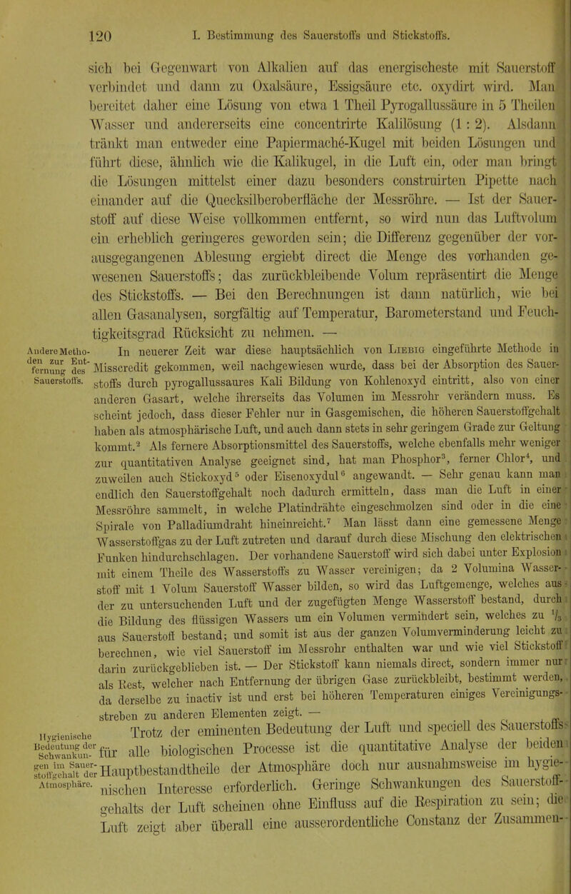 sich bei Gegenwart von Alkalien auf das energischeste mit Sauerstoff! verbindet und dann zu Oxalsäure, Essigsäure etc. oxydirt wird. Man \ bereitet daher eine Lösung von etwa 1 Theil Pyrogallussäure in 5 TheilenJ Wasser und andererseits eine concentrirte Kalüösung (1: 2). Alsdann tränkt man entweder eine Papiermache-Kugel mit beiden Lösungen undl führt diese, ähnüch wie die Kalikugel, in die Luft ein, oder man bringt die Lösungen mittelst einer dazu besonders construirten Pipette nach einander auf die Quecksilberoberfläche der Messröhre. — Ist der Sauer-I stoff auf diese Weise vollkommen entfernt, so wird nun das Luftvoluml ein erheblich geringeres geworden sein; die Differenz gegenüber der vor-* ausgegangenen Ablesung ergiebt direct die Menge des vorhanden gefl wesenen Sauerstoffs; das zurückbleibende Volum repräsentirt die Menge des Stickstoffs. — Bei den Berechnungen ist dann natürlich, wie bei allen Gasanalysen, sorgfältig auf Temperatur, Barometerstand und Feuch-1 tigkeitsgrad Rücksicht zu nehmen. — AndereMetho- In neuerer Zeit war diese hauptsächlich von Liebig eingeführte Methode in dfemung des' Misscredit gekommen, weil nachgewiesen wurde, dass bei der Absorption des Sauer-1 Sauerstoffs, aurCÜ pyrogallussaures Kali Bildung von Kohlenoxyd eintritt, also von einer ; anderen Gasart, welche ihrerseits das Volumen im Messrohr verändern muss. Bs j scheint jedoch, dass dieser Fehler nur in Gasgemischen, die höheren Sauerstoffgehalt haben als atmosphärische Luft, und auch dann stets in sehr geringem Grade zur Geltung kommt.2 Als fernere Absorptionsmittel des Sauerstoffs, welche ebenfalls mehr weniger' zur quantitativen Analyse geeignet sind, hat man Phosphor3, ferner Chlor4, und zuweilen auch Stickoxyd5 oder Eisenoxydul6 angewandt. — Sehl- genau kann man| endlich den Sauerstoffgehalt noch dadurch ermitteln, dass man die Luft in einerr Messröhre sammelt, in welche Platindrähte eingeschmolzen sind oder in die eine- Spirale von Palladiumdraht hineinreicht.7 Man lässt dann eine gemessene Menge i Wasserstoffgas zu der Luft zutreten und darauf durch diese Mischung den elektrischen» Funken hindurchschlagen. Der vorhandene Sauerstoff wird sich dabei unter Explosion i mit einem Theile des Wasserstoffs zu Wasser vereinigen; da 2 Volumina Wasser- stoff mit 1 Volum Sauerstoff Wasser bilden, so wird das Luftgemenge, welches aus j der zu untersuchenden Luft und der zugefügten Menge Wasserstoff bestand, durch i die Bildung des flüssigen Wassers um ein Volumen vermindert sein, welches zu % aus Sauerstoff bestand; und somit ist aus der ganzen Volumverminderung leicht zu , berechnen, wie viel Sauerstoff im Messrohr enthalten war und wie viel Stickstoff* darin zurückgeblieben ist. - Der Stickstoff kann niemals direct, sondern immer nur als Best welcher nach Entfernung der übrigen Gase zurückbleibt, bestimmt werden, da derselbe zu inactiv ist und erst bei höheren Temperaturen einiges Vereinigungs- streben zu anderen Elementen zeigt. — Hygienische Trotz der eminenten Bedeutung der Luft und specieU des Sauerstoflss Bs£E£f'für alle biologischen Processe ist die quantitative Analyse der beiden: !ÄÄ Hauptbestandteile der Atmosphäre doch nur ausnahmsweise im hygie- Atmosphäre. nischeu Interesse erforderlich. Geringe Schwankungen des Sauerstoff* gehalts der Luft scheinen ohne Einfluss auf die Respiration zu sein; die Luft zeigt aber überall eine ausserordentliche Constanz der Zusammen-