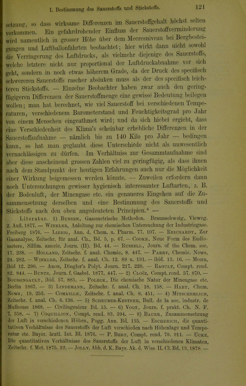 Ößtzung, so dass wirksame Differenzen im Sauerstoffgehalt höchst selten vorkommen. Ein gefahrdrohender Einünss der Sauerstoffverminderung wird namentlich in grosser Höhe über dem Meeresniveau hei Bergbestei- gungen und Luftballonfahrten beobachtet; hier wirkt dann nicht sowohl die Verringerung des Luftdrucks, als vielmehr diejenige des Sauerstofls, welche letztere nicht nur proportional der Luftdruckabnahme vor sich geht, sondern in noch etwas höherem Grade, da der Druck des specifisch schwereren Sauerstoffs rascher absinken muss als der des specifisch leich- teren Stickstoffs. — Einzelne Beobachter haben zwar auch den gering- fügigeren Differenzen der Sauerstoflmenge eine gewisse Bedeutung beilegen wollen; man hat berechnet, wie viel Sauerstoff bei verschiedenen Tempe- raturen, verschiedenem Barometerstand und Feuchtigkeitsgrad pro Jahr von einem Menschen eingeathmet wird; und da sich hiebei ergiebt, dass eine Verschiedenheit des Kürna's scheinbar erhebliche Differenzen in der ^auerstoffaufnahme — nämlich bis zu 140 Kilo pro Jahr — bedingen kann, so hat man geglaubt diese Unterschiede nicht als unwesentlich vernachlässigen zu dürfen. Im Verhältniss zur Gesammtaumahnu' sind aber diese anscheinend grossen Zahlen viel zu geringfügig, als dass ihnen Bach dem Standpunkt der heutigen Erfahrungen auch nur die Möglichkeit einer Wirkung beigemessen werden könnte. — Zuweilen erfordern dann noch Untersuchungen gewisser hygienisch interessanter Luftarten, z. B. der Bodenluft, der Minengase etc. ein genaueres Eingehen auf die Zu- sammensetzung derselben und eine Bestimmung des Sauerstoffs und Stickstoffs nach den oben angedeuteten Principien.8 — Literatur. 1) Bunsen, Gasometrische Methoden. Braunschweig, Vieweg. 2. Aufl. 1877. — Winkler, Anleitung zur chemischen Untersuchung der Industriegase. Freiberg 1876. — Liebig, Ann. d. Chem. u. Pharm. 77. 107. — Reichardt, Zur Gasanalyse, Zeitschr. für anal. Ch., Bd. 5, p. 67. — Cooke, Neue Form des Eudio- meters, Sillim. americ. Journ. (II). Bd. 44. — Russell, Journ. of the Chem. soc. 17. 238. — Holland, Zeitschr. f. anal. Chemie, 8. 447. — Parry, Chemie. News, 24. 282. — Winkler, Zeitschr. f. anal. Ch. 12. 89 u. 191. — ibid. 13. 16. — Mohr, ibid 12. 290. — Aron, Dingler's Polyt. Journ. 217. 220. — Raoult, Compt. rend. 82. 844. — Bunte, Journ. f. Gasbel. 1877. 447. — 2) Cloöz, Compt. rend. 57. 870. — Boussingault, ibid. 57. 885. — Poleck, Die chemische Natur der Minengase etc. iBerlin 1867. — 3) Lindemann, Zeitschr. f. anal. Ch. 18. 158. — Hart, Chem. News, 19. 253. — Comaille, Zeitschr. f. anal. Ch. 8. 451. — 4) Mitscherlich, Zeitschr. f. anal. Ch. 6.136. — 5) Scheurer-Kestner, Bull, de la soc. industr. de Mulhouse 1868. — Civilingenieur Bd. 15. — 6) Vogt, Journ. f. prakt. Ch. N. F. 7. 358. — 7) Coquillion, Compt. rend. 83. 394. — 8) Bauer, Zusammensetzung der Luft in verschiedenen Höhen, Pogg. Ann. Bd. 135. — Escherich, die quanti- tativen Verhältnisse des Sauerstoffs der Luft verschieden nach Höhenlage und Tempe- ratur etc. Bayer, ärztl. Int. Bl. 1876. — P. Bert, Compt. rend. 79. 911. — ücke, Die quantitativen Verhältnisse des Sauerstoffs der Luft in verschiedenen Klimaten, Zeitschr. f. Met. 1875. 32. - Jolly, Abh. d. K. Bayr. Ak. d. Wiss II. Cl. Bd. 13.1878, —