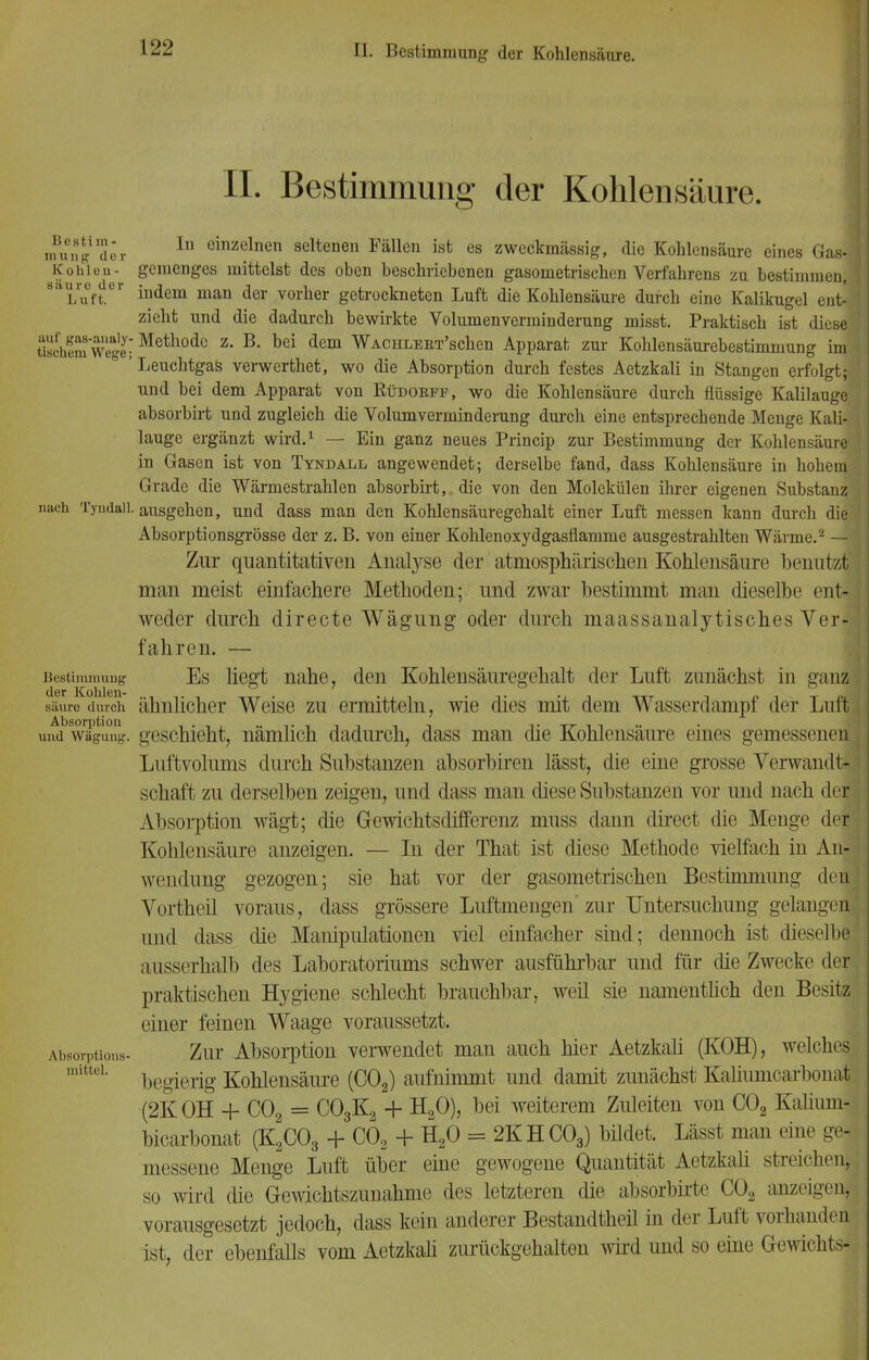 IL Bestimmung der Kohlensäure. I mnng der In einz<Jlnen seltenen Fällen ist es zweckmässig, die Kohlensäure eines Gas] Kohlen- gemenges mittelst des oben beschriebenen gasometrischen Verfahrens zu bestimmen,1 8 Luft. indem man der vorher getrockneten Luft die Kohlensäure durch eine Kalikugel ent-: zieht und die dadurch bewirkte Volumenverminderung misst. Praktisch ist diese tischem8Wege- Metllodc z- B« bei dem WACHLERT'schen Apparat zur Kohlensäurebestimmung im ' Leuchtgas verwerthet, wo die Absorption durch festes Aetzkali in Stangen erfolgt; und bei dem Apparat von Rüdobff, wo die Kohlensäure durch flüssige Kalilauge absorbirt und zugleich die Volumverminderung durch eine entsprechende Menge Kali- lauge ergänzt wird.1 — Ein ganz neues Princip zur Bestimmung der Kohlensäure in Gasen ist von Tyndall angewendet; derselbe fand, dass Kohlensäure in hohem Grade die Wärmestrahlen absorbirt,. die von den Molekülen ihrer eigenen Substanz nach Tyndall. ausgehen, und dass man den Kohlensäuregehalt einer Luft messen kann durch die Absorptionsgrösse der z. B. von einer Kohlenoxydgasflamme ausgestrahlten Wärme.2 — Zur quantitativen Analyse der atmosphärischen Kohlensäure benutzt man meist einfachere Methoden; und zwar bestimmt man dieselbe ent- weder durch directe Wägung oder durch maassanalytisches Ver- fahren. — Bestimmung Es liegt nahe, den Kohlensäuregehalt der Luft zunächst in ganz säuru durch ähnlicher Weise zu ermitteln, wie dies mit dem Wasserdampf der Luft undwTgimg. geschieht, nämlich dadurch, dass man die Kohlensäure eines gemessenen Luftvolums durch Substanzen absorbiren lässt, die eine grosse Verwandt- schaft zu derselben zeigen, und dass man diese Substanzen vor und nach der Absorption wägt; die Gewichtsdifferenz muss dann direct die Menge der: Kohlensäure anzeigen. — In der That ist diese Methode vielfach in An- wendung gezogen; sie hat vor der gasometrischen Bestimmung den Vortheil voraus, dass grössere Luftmengen'zur Untersuchung gelangen, und dass die Manipulationen viel einfacher sind; dennoch ist dieselbe ausserhalb des Laboratoriums schwer ausführbar und für die Zwecke der praktischen Hygiene schlecht brauchbar, weil sie namentlich den Besitz einer feinen Waage voraussetzt. Absorptions- Zur Absorption verwendet man auch hier Aetzkali (KOH), welches begierig Kohlensäure (C02) aufnimmt und damit zunächst Kahumcarboiiat (2K OH + C02 = C03K2 + H20), bei weiterem Zuleiten von C02 Kalium- bicarbonat (K2C03 + C02 + H20 = 2KHC03) bildet. Lässt man eine ge- messene Menge Luft über eine gewogene Quantität Aetzkali streichen, so wird die Gewichtszunahme des letzteren die absorbirte C02 anzeigen, vorausgesetzt jedoch, dass kein anderer Bestandteil in der Luft vorhanden ist, der ebenfalls vom Aetzkali zurückgehalten wird und so eine Gewichts- mittel,