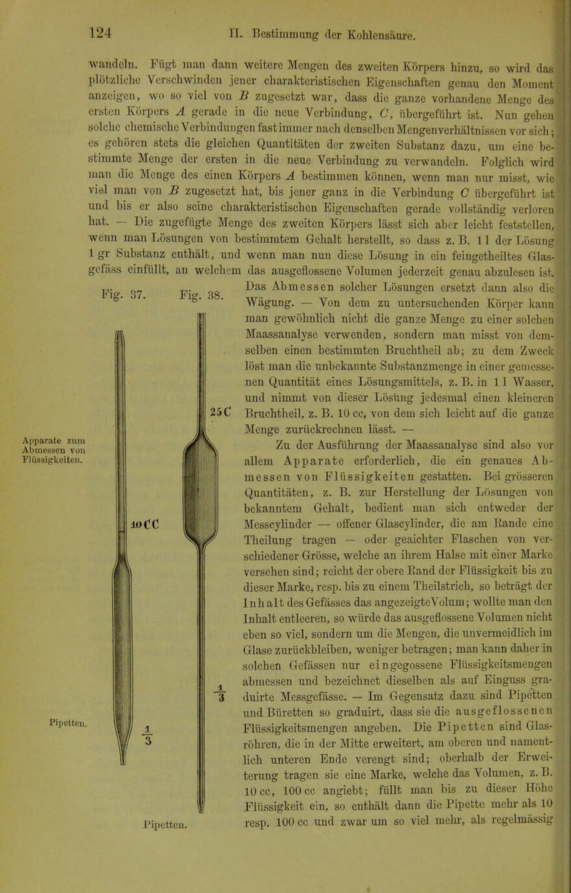 Fig. 37. Fig. 38. 25C Apparate zum Abmessen von Flüssigkeiten. Pipetten. wandeln. Fügt man dann weitere Mengen des zweiten Körpers hinzu, so wird das plötzliche Verschwinden jener charakteristischen Eigenschaften genau den Moment anzeigen, wo so viel von B zugesetzt war, dass die ganze vorhandene Menge des ersten Körpers A gerade in die neue Verbindung, C, übergeführt ist. Nun gehen solche chemische Verbindungen fastimmer nach denselben Mengenverhältnissen vor sich; es gehören stets die gleichen Quantitäten der zweiten Substanz dazu, um eine be- stimmte Menge der ersten in die neue Verbindung zu verwandeln. Folglich wird man die Menge des einen Körpers A bestimmen können, wenn man nur misst, wie viel man von B zugesetzt hat, bis jener ganz in die Verbindung C übergeführt ist und bis er also seine charakteristischen Eigenschaften gerade vollständig verloren hat. — Die zugefügte Menge des zweiten Körpers lässt sich aber leicht feststellen, wenn man Lösungen von bestimmtem Gehalt herstellt, so dass z.B. 11 der Lösung 1 gr Substanz enthält, und wenn man nun diese Lösung in ein feingetheiltes Glas- gefäss einfüllt, an welchem das ausgeflossene Volumen jederzeit genau abzulesen ist. Das Abmessen solcher Lösungen ersetzt dann also die Wägung. — Von dem zu untersuchenden Körper kann man gewöhnlich nicht die ganze Menge zu einer solchen Maassanalyse verwenden, sondern man misst von dem- selben einen bestimmten Bruchtheil ab; zu dem Zweck löst man die unbekannte Substanzmenge in einer gemesse- nen Quantität eines Lösungsmittels, z. B. in 11 Wasser, und nimmt von dieser Lösung jedesmal einen kleiueren Bruchtheil, z. B. 10 cc* von dem sich leicht auf die ganze Menge zurückrechnen lässt. — Zu der Ausführung der Maassanalyse sind also vor allem Apparate erforderlich, die ein genaues Ab- messen von Flüssigkeiten gestatten. Bei grösseren Quantitäten, z. B. zur Herstellung der Lösungen von bekanntem Gehalt, bedient man sich entweder der Messcylinder — offener Glascylinder, die am Kande eine Theilung tragen — oder geaichter Flaschen von ver- schiedener Grösse, welche an ihrem Halse mit einer Marke versehen sind; reicht der obere Band der Flüssigkeit bis zu dieser Marke; resp. bis zu einem Theilstrich, so beträgt der Inhalt desGefässes das angezeigteVolum; wollte man den Inhalt entleeren, so würde das ausgeflossene Volumen nicht eben so viel, sondern um die Mengen, die unvermeidlich im Glase zurückbleiben, weniger betragen; man kann daher in solchen Gefässen nur eingegossene Flüssigkeitsmengen abmessen und bezeichnet dieselben als auf Einguss gra- 3 duirte Messgefässe. — Im Gegensatz dazu sind Pipetten und Büretten so graduirt, dass sie die ausgeflossenen Flüssigkeitsmengen angeben. Die Pipetten sind Glas- röhren, die in der Mitte erweitert, am oberen und nament- lich unteren Ende verengt sind; oberhalb der Erwei- terung tragen sie eine Marke, welche das Volumen, z. B. 10 cc, 100 cc angiebt; füllt man bis zu dieser Höhe Flüssigkeit ein, so enthält dann die Pipette mehr als 10 Pipetten. resp. 100 cc und zwar um so viel mehr, als regelmässig 3 «