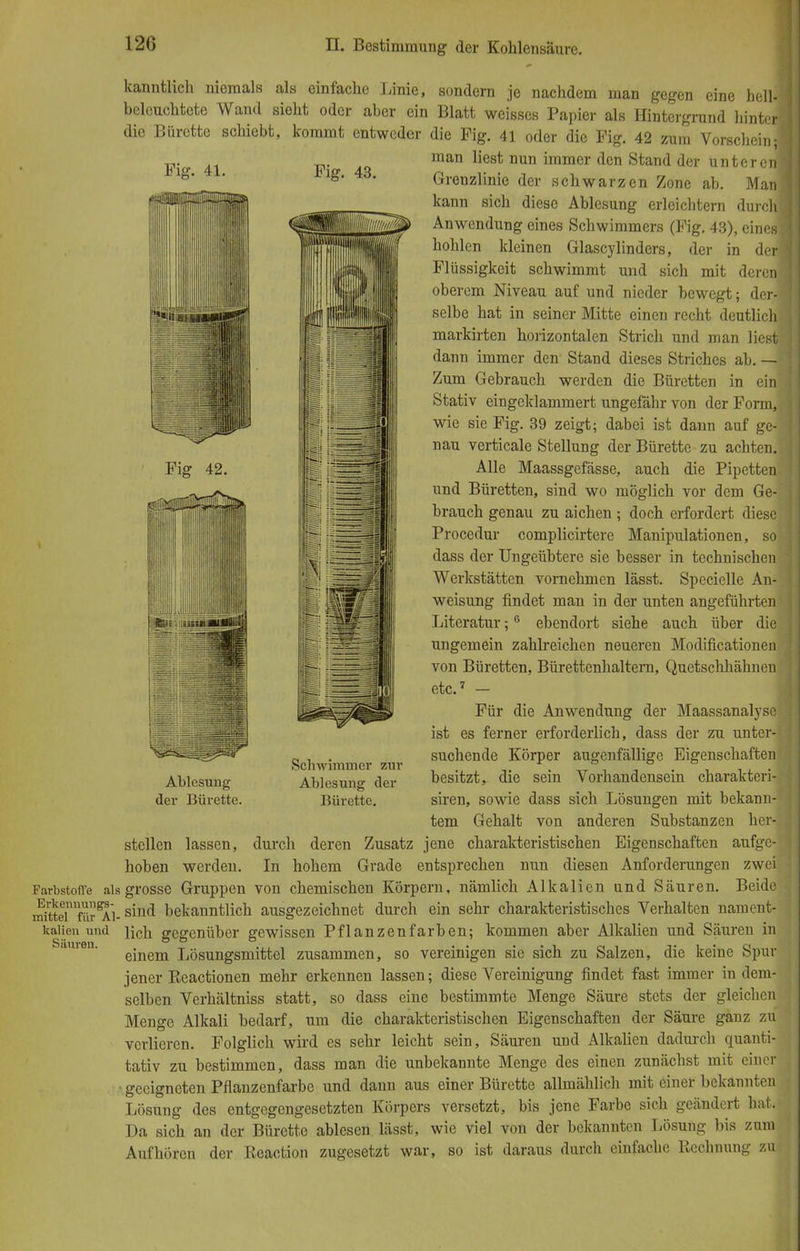 Fig. 41. Fig. 43. Fig 42. Sil i~ kanntlich niemals als einfache Linie, sondern je nachdem man gegen eine hell- beleuchtete Wand sieht oder aber ein Blatt weisses Papier als Hintergrund hinter] die Bürette schiebt, kommt entweder die Fig. 41 oder die Fig. 42 zum Vorschein;! man liest nun immer den Stand der unteren! Greuzlinie der schwarzen Zone ab. Man| kann sich diese Ablesung erleichtern durch] Anwendung eines Schwimmers (Fig. 43), eines! hohlen kleinen Glascylinders, der in der] Flüssigkeit schwimmt und sich mit deren] oberem Niveau auf und nieder bewegt; der-j selbe hat in seiner Mitte einen recht deutlich markirten horizontalen Strich und man liest dann immer den Stand dieses Striches ab. — Zum Gebrauch werden die Büretten in ein] Stativ eingeklammert ungefähr von der Form, wie sie Fig. 39 zeigt; dabei ist dann auf ge-I nau verticale Stellung der Bürette zu achten.- Alle Maassgefässe, auch die Pipetten und Büretten, sind wo möglich vor dem Ge- brauch genau zu aichen ; doch erfordert diese Procedur complicirtere Manipulationen, so dass der Ungeübtere sie besser in technischen Werkstätten vornehmen lässt. Specielle An- weisung findet man in der unten angeführten Literatur;6 ebendort siehe auch über die ungemein zahlreichen neueren Modificationen von Büretten, Bürettenhaltern, Quetschhähnen etc.7 - Für die Anwendung der Maassanalyse ist es ferner erforderlich, dass der zu unter- suchende Körper augenfällige Eigenschaften besitzt, die sein Vorhandensein charakteri- siren, sowie dass sich Lösungen mit bekann- tem Gehalt von anderen Substanzen her- stellen lassen, durch deren Zusatz jene charakteristischen Eigenschaften aufge- hoben werden. In hohem Grade entsprechen nun diesen Anforderungen zwei Farbstoffe als grosse Gruppen von chemischen Körpern, nämlich Alkalien und Säuren. Beide mUternfürgAi-siu<* bekanntlich ausgezeichnet durch ein sehr charakteristisches Verhalten nament- kaiien und iich gegenüber gewissen Pflanzenfarben; kommen aber Alkalien und Säuren in einem Lösungsmittel zusammen, so vereinigen sie sich zu Salzen, die keine Spur jener Eeactionen mehr erkennen lassen; diese Vereinigung findet fast immer in dem- selben Verhältniss statt, so dass eine bestimmte Menge Säure stets der gleichen Menge Alkali bedarf, um die charakteristischen Eigenschaften der Säure ganz zu verlieren. Folglich wird es sehr leicht sein, Säuren und Alkalien dadurch quanti- tativ zu bestimmen, dass man die unbekannte Menge des einen zunächst mit einer • geeigneten Pflanzenfarbe und dann aus einer Bürette allmählich mit einer bekannten Lösung des entgegengesetzten Körpers versetzt, bis jene Farbe sich geändert hat,' Da sich an der Bürette ablesen lässt, wie viel von der bekannten Lösung bis zum Aufhören der Reaction zugesetzt war, so ist daraus durch einfache Rechnung zu Ablesung der Bürette. Schwimmer zur Ablesung der Bürette.