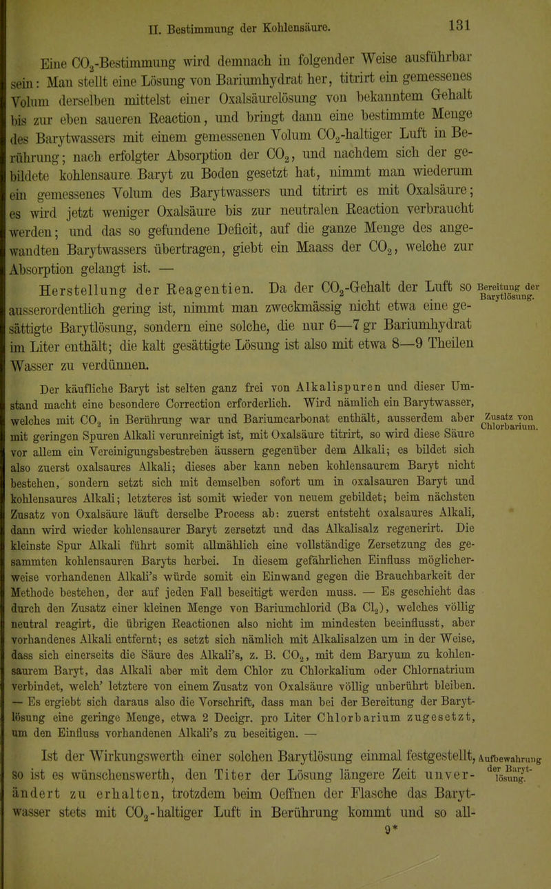 Eine C03-Bestimmung wird demnach in folgender Weise ausführbar sein: Man stellt eine Lösung von Bariumhydrat her, titrirt ein gemessenes Volum derselben mittelst einer Oxalsäurelösung von bekanntem G-ehalt bis zur eben saueren Reaction, und bringt dann eine bestimmte Menge des Barytwassers mit einem gemessenen Yolum C02-haltiger Luft in Be- rührung; nach erfolgter Absorption der C02, und nachdem sich der ge- bildete kohlensaure. Baryt zu Boden gesetzt hat, nimmt man wiederum ein gemessenes Volum des Barytwassers und titrirt es mit Oxalsäure; es wird jetzt weniger Oxalsäure bis zur neutralen Reaction verbraucht werden; und das so gefundene Deficit, auf die ganze Menge des ange- wandten Barytwassers übertragen, giebt ein Maass der C02, welche zur Absorption gelangt ist. — Herstellung der Reagentien. Da der C02-G-ehalt der Luft so ^^^J^r ausserordentlich gering ist, nimmt man zweckmässig nicht etwa eine ge- sättigte Barytlösung, sondern eine solche, die nur 6—7 gr Bariumhydrat im Liter enthält; die kalt gesättigte Lösung ist also mit etwa 8—9 Theilen Wasser zu verdünnen. Der käufliche Baryt ist selten ganz frei von Alkalispuren und dieser Um- stand macht eine hesondere Correction erforderlich. Wird nämlich ein Barytwasser, welches mit CO, in Berührung war und Bariumcarbonat enthält, ausserdem aber Zusatz yon  2 ö ..... , , ,, n„ Chlorbarium, mit geringen Spuren Alkali verunreinigt ist, mit Oxalsäure titrirt, so wird diese baure vor allem ein Vereinigungsbestreben äussern gegenüber dem Alkali; es bildet sich also zuerst oxalsaures Alkali; dieses aber kann neben kohlensaurem Baryt nicht bestehen, sondern setzt sich mit demselben sofort um in Oxalsäuren Baryt und kohlensaures Alkali; letzteres ist somit wieder von neuem gebildet; beim nächsten Zusatz von Oxalsäure läuft derselbe Process ab: zuerst entsteht oxalsaures Alkali, dann wird wieder kohlensaurer Baryt zersetzt und das Alkalisalz regenerirt. Die kleinste Spur Alkali führt somit allmählich eine vollständige Zersetzung des ge- sammten kohlensauren Baryts herbei. In diesem gefährlichen Einfluss möglicher- weise vorhandenen Alkali's würde somit ein Einwand gegen die Brauchbarkeit der Methode bestehen, der auf jeden Fall beseitigt werden muss. — Es geschieht das durch den Zusatz einer kleinen Menge von Bariumchlorid (Ba Cl2), welches völlig neutral reagirt, die übrigen Eeactionen also nicht im mindesten beeinflusst, aber vorhandenes Alkali entfernt; es setzt sich nämlich mit Alkalisalzen um in der Weise, dass sich einerseits die Säure des Alkali's, z. B. C02, mit dem Baryum zu kohlen- saurem Baryt, das Alkali aber mit dem Chlor zu Chlorkalium oder Chlornatrium verbindet, welch' letztere von einem Zusatz von Oxalsäure völlig unberührt bleiben. |- Es ergiebt sich daraus also die Vorschrift, dass man bei der Bereitung der Baryt- lösung eine geringe Menge, etwa 2 Decigr. pro Liter Chlorbarium zugesetzt, um den Einfluss vorhandenen Alkali's zu beseitigen. — Ist der Wirkungswerth einer solchen Barytlösung einmal festgestellt, Aufbewahrung so ist es wünschenswerth, den Titer der Lösung längere Zeit unver- dTösungyt ändert zu erhalten, trotzdem beim Oeffnen der Flasche das Baryt- wasser stets mit C02- haltiger Luft in Berührung kommt und so all- 9*