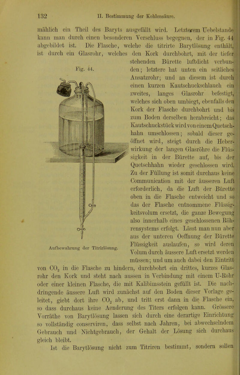 Fig. II. mählich ein Theil des Baryts ausgefällt wird. Letzterem Uebelstaude kann man durch einen besonderen Verschluss begegnen, der in Fig. 44 abgebildet ist. Die Flasche, welche die titrirte Barytlösung enthält, ist durch ein Glasrohr, welches den Kork durchbohrt, mit der tiefei] stehenden Bürette luftdicht verbun-l den; letztere hat unten ein seitliches} Ansatzrohr; und an diesem ist durch einen kurzen Kautschuckschlauch ehj zweites, langes Glasrohr befestig! welches sich oben umbiegt, ebenfalls den? Kork der Flasche durchbohrt und bis zum Boden derselben herabreicht; das: Kautschuckstück wird von einem Quetsch- hahn umschlossen; sobald dieser ge* öffnet wird, steigt durch die Heber- wirkung der langen Glasröhre die Flüs- sigkeit in der Bürette auf, bis dej Quetschhahn wieder geschlossen wird. Zu der Füllung ist somit durchaus keine Communication mit der äusseren Luft erforderlich, da die Luft der Bürette oben in die Flasche entweicht und so das der Flasche entnommene Flüssig- keitsvolum ersetzt, die ganze Bewegung also innerhalb eines geschlossenen Eöh- rensystems erfolgt. Lässt man nun aber aus der unteren Oeffnung der Bürette Flüssigkeit auslaufen, so wird deren Volum durch äussere Luft ersetzt werden müssen; und um auch dabei den Eintritt von C02 in die Flasche zu hindern, durchbohrt ein drittes, kurzes Glas- rohr den Kork und steht nach aussen in Verbindung mit einem U-Rohr oder einer kleinen Flasche, die mit Kalibimsstein gefüllt ist. Die nach- dringende äussere Luft wird zunächst auf den Boden dieser Vorlage ge- leitet, giebt dort ihre C02 ab, und tritt erst dann in die Flasche ein, so dass durchaus keine Aenderung des Titers erfolgen kann. Grössere Vorräthe von Barytlösung lassen sich durch eine derartige Einrichtung so vollständig conserviren, dass selbst nach Jahren, bei abwechselndem Gebrauch und Nichtgebrauch, der Gehalt der Lösung sich durchaus gleich bleibt. Ist die Barytlösung nicht zum Titriren bestimmt, sondern sollen Aufbewahrung der Titrirlösung.