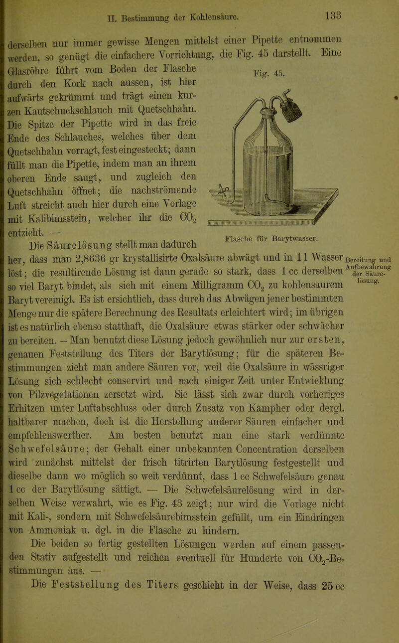 Fig. 45. 1 iii'iiiiiiiiiiiiiiiiiiiiiiiiiiiiiiiiiiiiiniiiiiiiiiiiiiiiiiiiiiiiiiiiii Flasche für Barytwasser. lösung. derselben nur immer gewisse Mengen mittelst einer Pipette entnommen werden, so genügt die einfachere Vorrichtung, die Fig. 45 darsteUt. Eine Glasröhre führt vom Boden der Masche durch den Kork nach aussen, ist hier aufwärts gekiümmt und trägt einen kur- zen Kautschuckschlauch mit Quetschhahn. Die Spitze der Pipette wird in das freie Ende des Schlauches, welches über dem Quetschhahn vorragt, fest eingesteckt; dann füllt man die Pipette, indem man an ihrem oberen Ende saugt, und zugleich den Quetschhahn 'öffnet; die nachströmende Luft streicht auch hier durch eine Vorlage mit Kalibimsstein, welcher ihr die C02 entzieht. — Die Säurelösung stellt man dadurch her, dass man 2,8636 gr krystallisirte Oxalsäure abwägt und in 11 Wasser Bereitung und löst; die resultirende Lösung ist dann gerade so stark, dass 1 cc derselbenA,d?resäSe°g so viel Baryt bindet, als sich mit einem Milligramm C02 zu kohlensaurem Baryt vereinigt. Es ist ersichtlich, dass durch das Abwägen jener bestimmten Menge nur die spätere Berechnung desKesultats erleichtert wird; im übrigen ist es natürlich ebenso statthaft, die Oxalsäure etwas stärker oder schwächer zubereiten. — Man benutzt diese Lösung jedoch gewöhnlich nur zur ersten, genauen Feststellung des Titers der Barytlösung; für die späteren Be- stimmungen zieht man andere Säuren vor, weil die Oxalsäure in wässriger Lösung sich schlecht conservirt und nach einiger Zeit unter Entwicklung von Pilzvegetationen zersetzt wird. Sie lässt sich zwar durch vorheriges Erhitzen unter Luftabschluss oder durch Zusatz von Kampher oder dergl. haltbarer machen, doch ist die Herstellung anderer Säuren einfacher und empfehlenswerther. Am besten benutzt man eine stark verdünnte Schwefelsäure; der Gehalt einer unbekannten Concentration derselben wird zunächst mittelst der frisch titrirten Barytlösung festgestellt und dieselbe dann wo möglich so weit verdünnt, dass 1 cc Schwefelsäure genau lec der Barytlösung sättigt. — Die Schwefelsäurelösung wird in der- selben Weise verwahrt, wie es Fig. 43 zeigt; nur wird die Vorlage nicht mit Kali-, sondern mit Schwefelsäurebimsstein gefüllt, um ein Eindringen von Ammoniak u. dgl. in die Flasche zu hindern. Die beiden so fertig gestellten Lösungen werden auf einem passen- den Stativ aufgestellt und reichen eventuell für Hunderte von C02-Be- stimmungen aus. — Die Feststellung des Titers geschieht in der Weise, dass 25cc