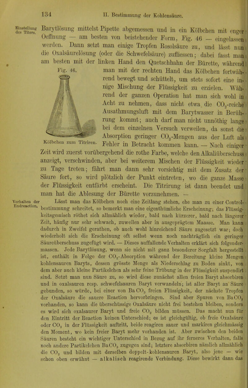 Fig. 46. SS'SS? BaiTtlösim8' mittelst Pipette abgemessen und in ein Kölbchen mit engor i Oeffnung — am besten von beistehender Form, Fig. 46 — eingelassen} werden. Dann setzt man einige Tropfen Rosolsäure zu, und lässt nuni die Oxalsäurelösung (oder die Schwefelsäure) zufliessen; dabei fasst rnauj am besten mit der linken Hand den Quetschhahn der Bürette, währen] man mit der rechten Hand das Kölbchen fortwäh-l rend bewegt und schüttelt, um stets sofort eine in- nige Mischung der Flüssigkeit zu erzielen. Wäh- rend der ganzen Operation hat man sich wohl in Acht zu nehmen, dass nicht etwa die C02-reiche Ausathmungsluft mit dem Barytwasser in Berüh- rung kommt; auch darf man nicht unnöthig lange bei dem einzelnen Versuch verweilen, da sonst die Absorption geringer C02-Mengen aus der Luft als Kölbchen zum Titriren. Fehler in Betracht kommen kann. - Nach einiger Zeit wird zuerst vorübergehend die rothe Farbe, welche den Alkaliüberschuss ■ anzeigt, verschwanden, aber bei weiterem Mischen der Flüssigkeit wieder' zu Tage treten; fährt man dann sehr vorsichtig mit dem Zusatz der Säure fort, so wird plötzlich der Punkt eintreten, wo die ganze Masse1 der Flüssigkeit entfärbt erscheint. Die Titrirung ist dann beendet und man hat die Ablesung der Bürette vorzunehmen. — Verhalten der Lässt man das Kölbchen noch eine Zeitlang stehen, ehe man zu einer Control- bestimmung schreitet, so bemerkt man eine eigenthümliche Erscheinung; das Flüssig- • keitsgemisch röthet sich allmählich wieder, bald nach kürzerer, bald nach längerer ■ Zeit, häufig nur sehr schwach, zuweilen aber in ausgeprägtem Maasse. Man kann dadurch in Zweifel gerathen, ob auch wohl hinreichend Säure zugesetzt war; doch wiederholt sich die Erscheinung oft selbst wenn noch nachträglich ein geringer Säureüberschuss zugefügt wird. — Dieses auffallende Verhalten erklärt sich folgender- massen. Jede Barytlösung, wenn sie nicht mit ganz besonderer Sorgfalt hergestellt ist, enthält in Folge der C02-Absorption während der Bereitung kleine Mengen i kohlensauren Baryts, dessen grösste Menge als Niederschlag zu Boden sinkt, von . dem aber auch kleine Partikelchen als sehr feine Trübung in der Flüssigkeit suspendirt i sind. Setzt man nun Säure zu, so wird diese zunächst allen freien Baryt absorbiren und in Oxalsäuren resp. schwefelsauren Baryt verwandeln; ist aller Baryt an Säure gebunden, so würde, bei einer von BaC03 freien Flüssigkeit, der nächste Tropfen der Oxalsäure die sauere Beaction hervorbringen. Sind aber Spuren von BaCOs vorhanden, so kann die überschüssige Oxalsäure nicht frei bestehen bleiben, sondern es wird sich oxalsaurer Baryt und freie C02 bilden müssen. Das macht nun fin- den Eintritt der Beaction keinen Unterschied; es ist gleichgültig, ob freie Oxalsäure oder C02 in der Flüssigkeit auftritt, beide reagiren sauer und markiren gleickinässig den Moment, wo kein freier Baryt mehr vorhanden ist. Aber zwischen den beiden Säuren besteht ein wichtiger Unterschied in Bezug auf ihr ferneres Verhalten, falls noch andere Partikelchen BaC03 zugegen sind; letztere absorbiren nämlich allmählich die C02 und bilden mit derselben doppelt-kohlensauren Baryt, also jene — wie schon oben erwähnt — alkalisch reagirende Verbindung. Diese bewirkt dann das EndreactioH.