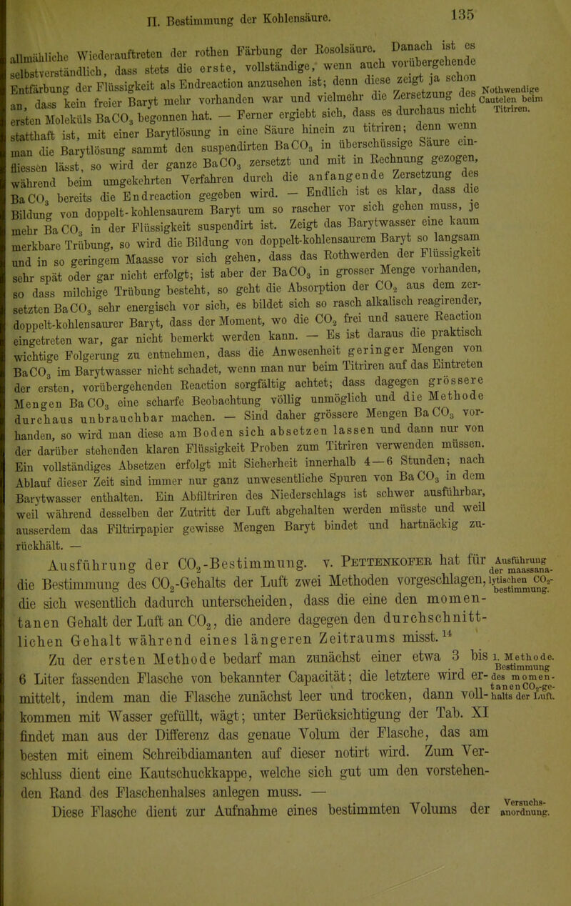 .llm-ililiche Wiederauftreten der rothen Färbung der Eosolsäure. Danach ist es Se«tändUcl, dass stets die erste, vollständige, wenn auch vorübergehende Tribun der Flüssigkeit als Endreaction anzusehen ist; denn ^ Nothwendige an dass kein freier Baryt mein- vorhanden war und vielmehr die Zersetzung des c beim BaC03 b/gonnen hat. - Ferner ergiebt sich, dass es™~ statthaft ist, mit einer Barytlösung in eine Säure hinein zu titriren; denn wenn man die Barytlösung sammt den suspendirten BaC03 in überschussige Saure ein- rissen lässt so wird der ganze BaC03 zersetzt und mit in Rechnung gezogen während beim umgekehrten Verfahren durch die anfangende Zersetzung des BaC03 bereits die Endreaction gegeben wird. - Endlich ist es klar, dass die Bildung von doppelt-kohlensaurem Baryt um so rascher vor sich gehen muss, 3e mehr BaCO, in der Flüssigkeit suspendirt ist. Zeigt das Barytwasser eine kaum merkbare Trübung, so wird die Bildung von doppelt-kohlensaurem Baryt so langsam und in so geringem Maasse vor sich gehen, dass das Eothwerden der Flüssigkeit sehr spät oder gar nicht erfolgt; ist aber der BaC03 in grosser Menge vorhanden, so dass milchige Trübung besteht, so geht die Absorption der C02 aus dem zer- setzten BaC03 sehr energisch vor sich, es bildet sich so rasch alkalisch reagirender, doppelt-kohlensaurer Baryt, dass der Moment, wo die C02 frei und sauere Reaction eingetreten war, gar nicht bemerkt werden kann. - Es ist daraus die praktisch wichtige Folgerung zu entnehmen, dass die Anwesenheit geringer Mengen von BaC03 im Barytwasser nicht schadet, wenn man nur beim Titriren auf das Eintreten der ersten, vorübergehenden Reaction sorgfältig achtet; dass dagegen grossere Mengen BaC03 eine scharfe Beobachtung völlig unmöglich und die Methode durchaus unbrauchbar machen. - Sind daher grössere Mengen BaC03 vor- handen, so wird man diese am Boden sich absetzen lassen und dann nur von der darüber stehenden klaren Flüssigkeit Proben zum Titriren verwenden müssen Ein vollständiges Absetzen erfolgt mit Sicherheit innerhalb 4 — 6 Stunden; nach Ablauf dieser Zeit sind immer nur ganz unwesentliche Spuren von Ba C03 in dem Barytwasser enthalten. Ein Abfiltriren des Niederschlags ist schwer ausführbar, weil während desselben der Zutritt der Luft abgehalten werden müsste und weil ausserdem das Filtrirpapier gewisse Mengen Baryt bindet und hartnäckig zu- rückhält. — Ausführung der C02-Bestimmung, v. Pettenkofee hat für^hmn^ die Bestimmung des C02-Gehalts der Luft zwei Methoden vorgeschlagen, ig«*« co?- die sich wesentlich dadurch unterscheiden, dass die eine den momen- tanen Gehalt der Luft an C02, die andere dagegen den durchschnitt- lichen Gehalt während eines längeren Zeitraums misst.14 Zu der ersten Methode bedarf man zunächst einer etwa 3 bis i Methode. . , Bestimmung 6 Liter fassenden Flasche von bekannter Capacität; die letztere wird er-des momen- ■ , , n tanenC02-ge- mittelt, indem man die Flasche zunächst leer und trocken, dann voll- haits der Luft kommen mit Wasser gefüllt, wägt; unter Berücksichtigung der Tab. XI findet man aus der Differenz das genaue Volum der Flasche, das am besten mit einem Schreibdiamanten auf dieser notirt wird. Zum Ver- schluss dient eine Kautschuckkappe, welche sich gut um den vorstehen- den Kand des Flaschenhalses anlegen muss. — Diese Flasche dient zur Aufnahme eines bestimmten Volums der anordnung.