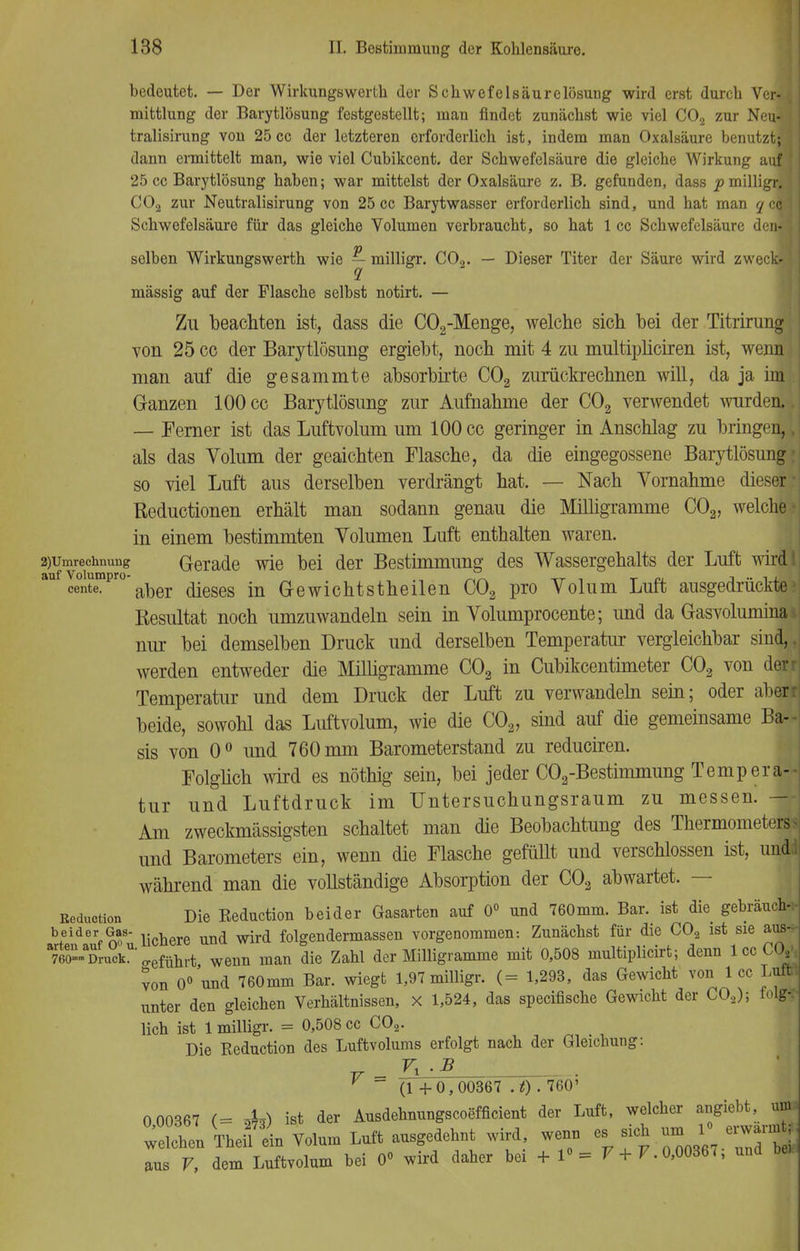 bedeutet. — Der Wirkungswerth der Schwefelsäurelösung wird erst durch Ver- j mittlung der Barytlösung festgestellt; man findet zunächst wie viel C02 zur Neu-d tralisirung von 25 cc der letzteren erforderlich ist, indem man Oxalsäure benutzt; dann ermittelt man, wie viel Cubikcent. der Schwefelsäure die gleiche Wirkung auf 25 cc Barytlösung haben; war mittelst der Oxalsäure z. B. gefunden, dass p milligr. \ C02 zur Neutralisirung von 25 cc Barytwasser erforderlich sind, und hat man ycöj Schwefelsäure für das gleiche Volumen verbraucht, so hat 1 cc Schwefelsäure denfl selben Wirkungswerth wie ^ milligr. C02. — Dieser Titer der Säure wird zweck» mässig auf der Flasche selbst notirt. — Zu beachten ist, dass die C02-Menge, welche sich bei der Titrirung von 25 cc der Barytlösung ergiebt, noch mit 4 zu multipliciren ist, wenn man auf die gesammte absorbirte C02 zurückrechnen will, da ja im Ganzen 100 cc Barytlösung zur Aufnahme der C02 verwendet wurden.. — Ferner ist das Luftvolum um 100 cc geringer in Anschlag zu bringen,, als das Volum der geaichten Flasche, da die eingegossene Barytlösung: so viel Luft aus derselben verdrängt hat. — Nach Vornahme dieser- Reductionen erhält man sodann genau die Milligramme C02, weiche- in einem bestimmten Volumen Luft enthalten waren. ^Umrechnung Gerade wie bei der Bestimmung des Wassergehalts der Luft wirdl aufIentempr°'aber dieses in Gewichtstheilen C02 pro Volum Luft ausgedrückte1 Resultat noch umzuwandeln sein in Volumprocente; und da Gasvolumina i nur bei demselben Druck und derselben Temperatur vergleichbar sind, werden entweder die Milligramme C02 in Cubikcentimeter C03 von den Temperatur und dem Druck der Luft zu verwandeln sein; oder aben beide, sowohl das Luftvolum, wie die C02, sind auf die gemeinsame Ba- sis von 0° und 760 mm Barometerstand zu reduciren. Folglich wird es nöthig sein, bei jeder C02-Bestimmung Tempera- tur und Luftdruck im Untersuchungsraum zu messen. — Am zweckmässigsten schaltet man die Beobachtung des Thermometers^ und Barometers ein, wenn die Flasche gefüllt und verschlossen ist, undii während man die vollständige Absorption der C03 abwartet. — ßeduction Die Beduction beider Gasarten auf 0° und 760mm. Bar. ist die gebrauch- SGas- j.^^ und ^ foigendermassen vorgenommen: Zunächst für die CO, ist sie a| 760-Druck ^ef^rt wenn man die Zahl der Milligramme mit 0,508 multiplicirt; denn lccCXV, von 0° und 760mm Bar. wiegt 1,97 milligr. (= 1,293, das Gewicht von 1 cc Luffe unter den gleichen Verhältnissen, x 1,524, das speciflsche Gewicht der C02); folg-: lieh ist 1 milligr. = 0,508 cc C02. Die Keduction des Luftvolums erfolgt nach der Gleichung: F_ ZLd? ~ (1 +0,00367 .t) . 760' 0 00367 (= 4*) ist der Ausdehnungscoefficient der Luft, welcher angiebt, um. welchen Theü ein Volum Luft ausgedehnt wird, wenn es sich um !• erwann * aus V, dem Luftvolum bei 0« wird daher bei +1°= V + F. 0,00367, und bei