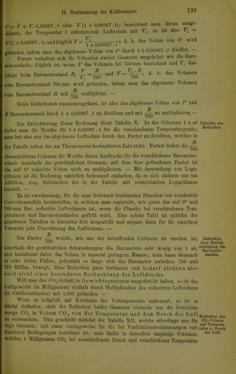 (o= y+ v. 0,00367 . t oder V (1 + 0,00367 . t); bezeichnet man ^ dieses ausge- dehnte, der Temperatur t zukommende Luftvolum mit Vx, so ist also Vl = F(l + 0,00367 . t), und folglich F= ^+ 0)00367— > d- h das Volum VOn °° ^ gefunden indem man das abgelesene Volum von t° durch 1 + 0,00367. t dividirt. — Ferner verhalten sich die Volumina zweier Gasarten umgekehrt wie die Baro- meterstände; folglich ist, wenn V das Volumen bei 760mm bezeichnet und Vx das- jenige beim Barometerstand i?, ^ = ^; und V=^^-t d. h. das Volumen vom Barometerstand 760 mm wird gefunden, indem man das abgelesene Volumen vom Barometerstand B mit — multiplicirt. — i DU Beide Reduction en zusammengefasst, ist also das abgelesene Volum von f und ■ß B Barometerstand durch 1 + 0,00367 . t zu dividiren und mit — zu multipliciren. — Zur Erleichterung dieser Rechnung dient Tabelle X. In der Columne 1 + at Tabellen zur findet man die Werthe für 1 + 0,00367. t für die verschiedenen Temperaturgrade; Beductl0n- man hat also nur das abgelesene Luftvolum durch den Factor zu dividiren, welcher in jß der Tabelle neben der am Thermometer beobachteten Zahl steht. Ferner liefert die — überschriebene Columne die Werthe dieses Ausdrucks für die verschiedenen Barometer- stände innerhalb der gewöhnlichen Grenzen; mit dem hier gefundenen Factor ist das auf 0° reducirte Volum noch zu multipliciren. — Mit Anwendung von Loga- rithmen ist die Rechnung natürlich bedeutend einfacher, da es sich alsdann nur um Addition, resp. Subtraction der in der Tabelle mit verzeichneten Logarithmen handelt. — Es ist zweckmässig, für die zum Gebrauch bestimmten Flaschen von vornherein Correctionstafeln herzustellen, in welchen man registrirt, wie gross das auf 0° und 760 mm Bar. reducirte Luftvolumen ist, wenn die Flasche bei verschiedenen Tem- peraturen und Barometerständen gefüllt wird. Eine solche Tafel ist mittelst der gegebenen Tabellen in kürzester Zeit hergestellt und erspart dann für die einzelnen Versuche jede Umrechnung des Luftvolums. — jß Der Factor — weicht, wie aus der betreffenden Columne zu ersehen ist, Reduction. •b ohne Berück- innerhalb der gewöhnlichen Schwankungen des Barometers sehr wenig von 1 ab, ™SS*e*^ und beeinflusst daher das Volum in äusserst geringem Maasse; man kann demnach Standes, in sehr vielen Fällen, jedenfalls so lange sich das Barometer zwischen 750 und 770 Millim. bewegt, diese Reduction ganz fortlassen und bedarf alsdann also auch nicht einer besonderen Beobachtung des Luftdrucks. Will man den C02-Gehalt in Ge wichtsprocenten ausgedrückt haben, so ist das Luftgewicht (in Milligramm) einfach durch Multiplication des reducirten Luftvolums (in Cubikcentimeter) mit 1,293 gefunden. — Wenn es lediglich auf Kenntniss der Volumprocente ankommt, so ist es häufig einfacher, statt der Reduction beider Gasarten vielmehr nur die Gewichts- menge C02 in Volum C02 von der Temperatur und dem Druck der Luft Reduction des zu verwandeln. Dies geschieht mittelst der Tabelle XII, welche allerdings nur für C02-Voium88 enge Grenzen, und zwar vorzugsweise für die bei Ventilationsbestimmungen vor- ratu7u.Xuck handenen Bedingungen berechnet ist; man findet in derselben dasjenige Volumen, der welches 1 Milligramm C02 bei verschiedenem Druck und verschiedener Temperatur