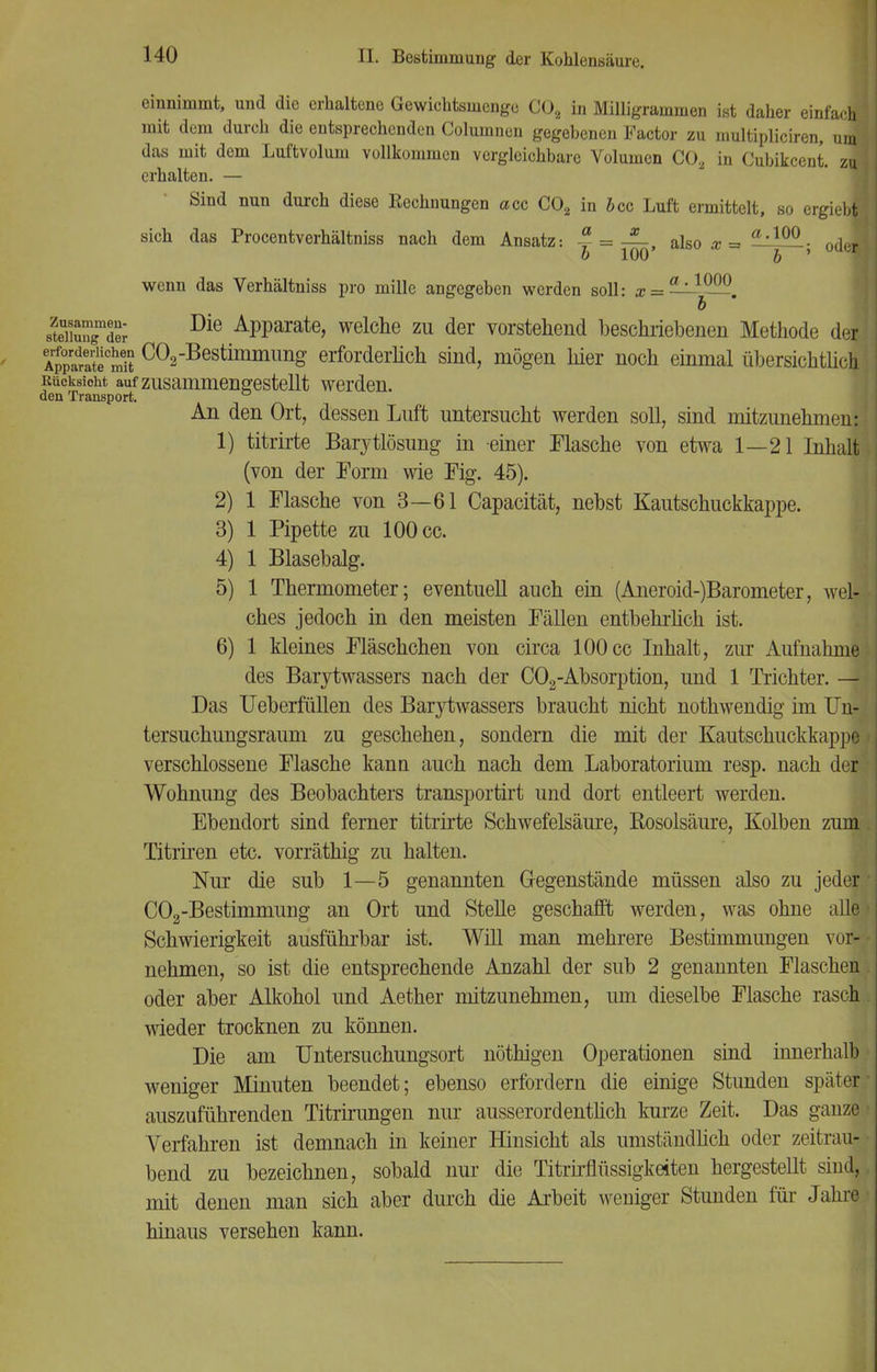 einnimmt, und die erhaltene Gewichtsmenge C02 in Milligrammen ist daher einfach mit dem durch die entsprechenden Columnen gegebenen Factor zu multipliciren, vM das mit dem Luftvolum vollkommen vergleichbare Volumen CO, in Cubikcent. zu erhalten. — Sind nun durch diese Eechnungen acc C02 in icc Luft ermittelt, so ergiebl sich das Procentverhältniss nach dem Ansatz: = — also x -i a,10° ■ nriJ b 100 b ' m wenn das Verhältniss pro mille angegeben werden soll: x = — —. b slX™r Die APParate> welche zu der vorstehend beschriebenen Methode der ApSmlt C02Bestimmung erforderlich sind, mögen hier noch einmal übersichtlich Kucksioht auf zusammengestellt werden. den Transport. An den Ort, dessen Luft untersucht werden soll, sind mitzunehmen: 1) titrirte Barytlösung in einer Masche von etwa 1—21 Inhalt (von der Form wie Fig. 45). 2) 1 Flasche von 3—61 Capacität, nebst Kautschuckkappe. 3) 1 Pipette zu 100 cc. 4) 1 Blasebalg. 5) 1 Thermometer; eventuell auch ein (Aneroid-)Barometer, wel- ches jedoch in den meisten Fällen entbehrlich ist. 6) 1 kleines Fläschchen von circa 100 cc Inhalt, zur Aufnahme des Barytwassers nach der C02-Absorption, und 1 Trichter. — Das Ueberfullen des Barytwassers braucht nicht nothwendig im Un- tersuchungsraum zu geschehen, sondern die mit der Kautschuckkappe verschlossene Flasche kann auch nach dem Laboratorium resp. nach der- Wohnung des Beobachters transportirt und dort entleert werden. Ebendort sind ferner titrirte Schwefelsäure, Rosolsäure, Kolben zum Titriren etc. vorräthig zu halten. Nur die sub 1—5 genannten Gegenstände müssen also zu jeder C02-Bestimmung an Ort und Stelle geschafft werden, was ohne alle Schwierigkeit ausführbar ist. Will man mehrere Bestimmungen vor- nehmen, so ist die entsprechende Anzahl der sub 2 genannten Flaschen oder aber Alkohol und Aether mitzunehmen, um dieselbe Flasche rasch wieder trocknen zu können. Die am Untersuchungsort nöthigen Operationen sind innerhalb weniger Minuten beendet; ebenso erfordern die einige Stunden später auszuführenden Titrirungen nur ausserordentlich kurze Zeit. Das ganze Verfahren ist demnach in keiner Hinsicht als umständlich oder zeitrau- bend zu bezeichnen, sobald nur die Titrirfiussigkeiten hergestellt siiid, mit denen man sich aber durch die Arbeit weniger Stunden für Jahre hinaus versehen kann.