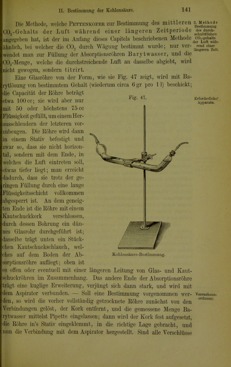 Fig. 47. Die Methode, welche Pettenkofer zur Bestimmung des mittleren C03-Gehalts der Luft während einer längeren Zeitperiode angegeben hat, ist der im Anfang dieses Capitels beschriebenen Methode ähnlich, bei welcher die C02 durch Wägung bestimmt wurde; nur ver- wendet man zur Füllung der Absorptionsröhren Barytwasser, und die C02-Menge, welche die durchstreichende Luft an dasselbe abgiebt, wird nicht gewogen, sondern titrirt. Eine Glasröhre von der Form, wie sie Fig. 47 zeigt, wird mit Ba- rytlösung von bestimmtem Gehalt (wiederum circa 6gr pro 11) beschickt; die Capacität der Röhre beträgt etwa 100 cc; sie wird aber nur mit 50 oder höchstens 75 cc Flüssigkeit gefüllt, um einem Her- ausschleudern der letzteren vor- zubeugen. Die ßöhre wird dann in einem Stativ befestigt und zwar so, dass sie nicht horizon- tal, sondern mit dem Ende, in welches die Luft eintreten soll, etwas tiefer liegt; man erreicht dadurch, dass sie trotz der ge- ringen Füllung durch eine lange Flüssigkeitsschicht vollkommen abgesperrt ist. An dem geneig- ten Ende ist die Köhre mit einem Kautschuckkork verschlossen, durch dessen Bohrung ein dün- nes Glasrohr durchgeführt ist; dasselbe trägt unten ein Stück- chen Kautschuckschlauch, wel- ches auf dem Boden der Ab- sorptionsröhre aufliegt; oben ist es offen oder eventuell mit einer längeren Leitung von Glas- und Kaut- schuckröhren im Zusammenhang. Das andere Ende der Absorptionsröhre trägt eine kuglige Erweiterung, verjüngt sich dann stark, und wird mit dem Aspirator verbunden. — Soll eine Bestimmung vorgenommen wer- den, so wird die vorher vollständig getrocknete Röhre zunächst von den Verbindungen gelöst, der Kork entfernt, und die gemessene Menge Ba- rytwasser mittelst Pipette eingelassen; dann wird der Kork fest aufgesetzt, die Rühre in's Stativ eingeklemmt, in die richtige Lage gebracht, und nun die Verbindung mit dem Aspirator hergestellt. Sind alle Verschlüsse 2. Methode Bestimmung des durch- schnittlichen C02-gehalts der Luft wäh- rend einer längeren Zeit. Erforderliche! Apparate. Kohlensäure-Bestimmung. Versuchsan- ordnung.